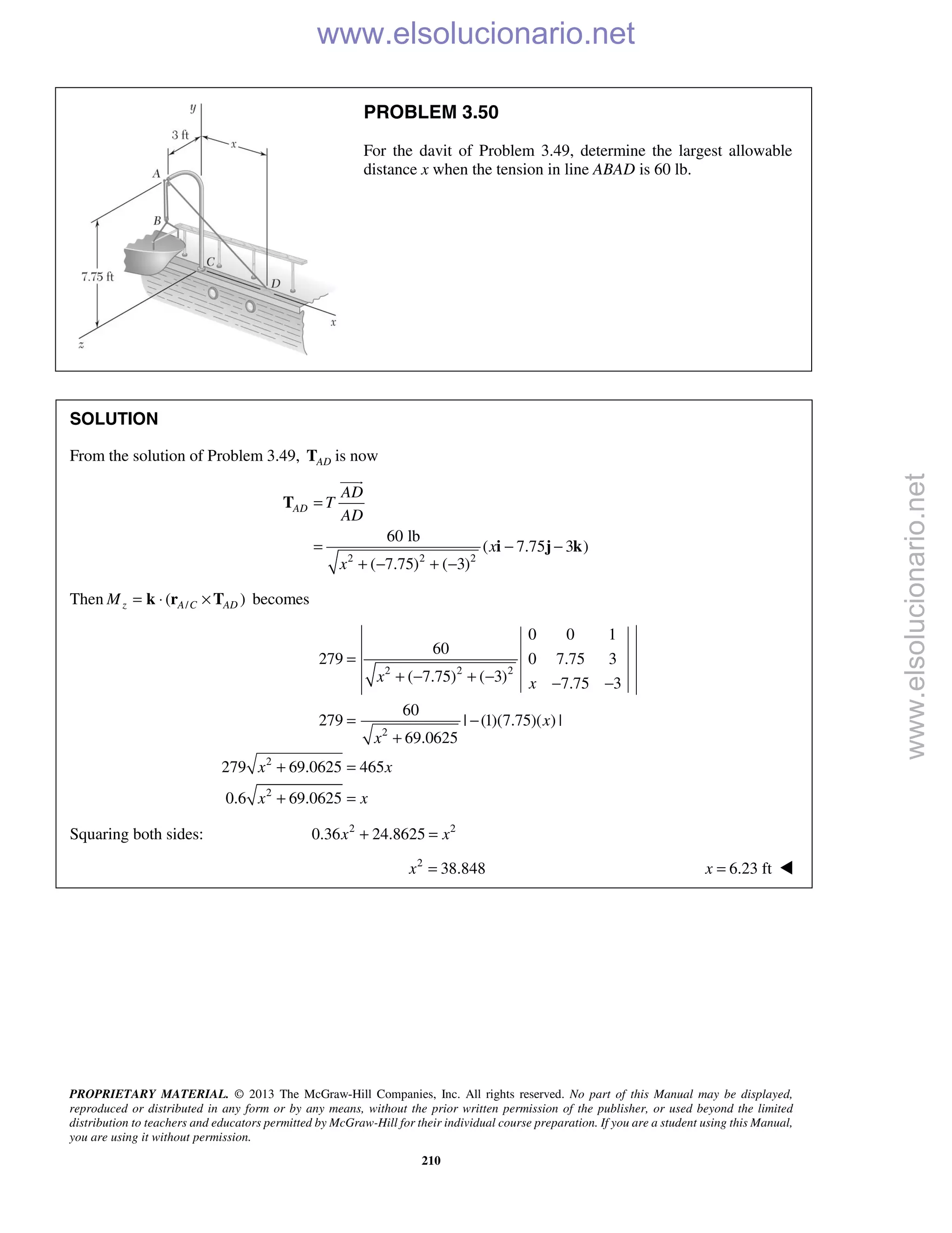 PROPRIETARY MATERIAL. © 2013 The McGraw-Hill Companies, Inc. All rights reserved. No part of this Manual may be displayed,
reproduced or distributed in any form or by any means, without the prior written permission of the publisher, or used beyond the limited
distribution to teachers and educators permitted by McGraw-Hill for their individual course preparation. If you are a student using this Manual,
you are using it without permission.
210
PROBLEM 3.50
For the davit of Problem 3.49, determine the largest allowable
distance x when the tension in line ABAD is 60 lb.
SOLUTION
From the solution of Problem 3.49, ADT is now
2 2 2
60 lb
( 7.75 3 )
( 7.75) ( 3)
AD
AD
T
AD
x
x
=
= − −
+ − + −
T
i j k

Then /( )z A C ADM = ⋅ ×k r T becomes
2 2 2
2
2
2
0 0 1
60
279 0 7.75 3
( 7.75) ( 3) 7.75 3
60
279 | (1)(7.75)( ) |
69.0625
279 69.0625 465
0.6 69.0625
x x
x
x
x x
x x
=
+ − + − − −
= −
+
+ =
+ =
Squaring both sides: 2 2
0.36 24.8625x x+ =
2
38.848x = 6.23 ftx = 
www.elsolucionario.net
www.elsolucionario.net
 