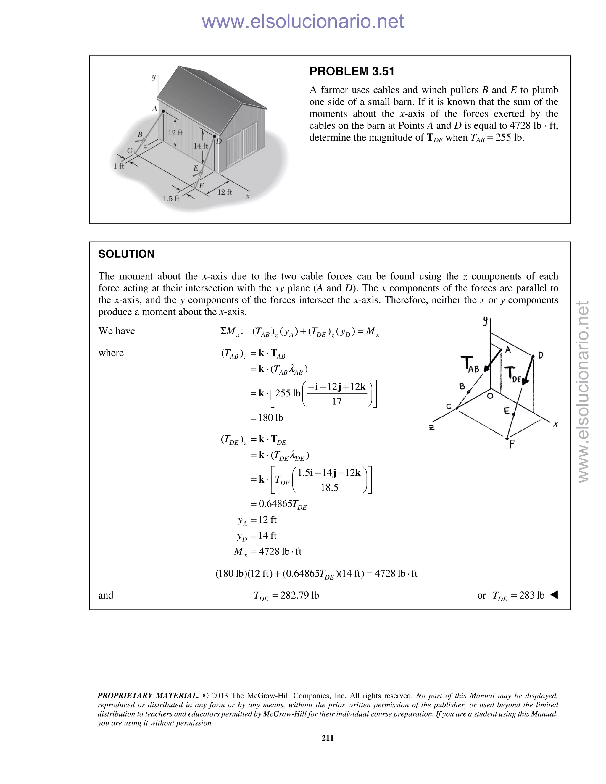 PROPRIETARY MATERIAL. © 2013 The McGraw-Hill Companies, Inc. All rights reserved. No part of this Manual may be displayed,
reproduced or distributed in any form or by any means, without the prior written permission of the publisher, or used beyond the limited
distribution to teachers and educators permitted by McGraw-Hill for their individual course preparation. If you are a student using this Manual,
you are using it without permission.
211
PROBLEM 3.51
A farmer uses cables and winch pullers B and E to plumb
one side of a small barn. If it is known that the sum of the
moments about the x-axis of the forces exerted by the
cables on the barn at Points A and D is equal to 4728 lb ⋅ ft,
determine the magnitude of TDE when TAB = 255 lb.
SOLUTION
The moment about the x-axis due to the two cable forces can be found using the z components of each
force acting at their intersection with the xy plane (A and D). The x components of the forces are parallel to
the x-axis, and the y components of the forces intersect the x-axis. Therefore, neither the x or y components
produce a moment about the x-axis.
We have : ( ) ( ) ( ) ( )x AB z A DE z D xM T y T y MΣ + =
where ( )
( )
12 12
255 lb
17
180 lb
AB z AB
AB AB
T
T λ
= ⋅
= ⋅
 − − + 
= ⋅   
  
=
k T
k
i j k
k
( )
( )
1.5 14 12
18.5
0.64865
12 ft
14 ft
4728 lb ft
DE z DE
DE DE
DE
DE
A
D
x
T
T
T
T
y
y
M
λ
= ⋅
= ⋅
 − + 
= ⋅   
  
=
=
=
= ⋅
k T
k
i j k
k
(180 lb)(12 ft) (0.64865 )(14 ft) 4728 lb ftDET+ = ⋅
and 282.79 lbDET = or 283 lbDET = 
www.elsolucionario.net
www.elsolucionario.net
 