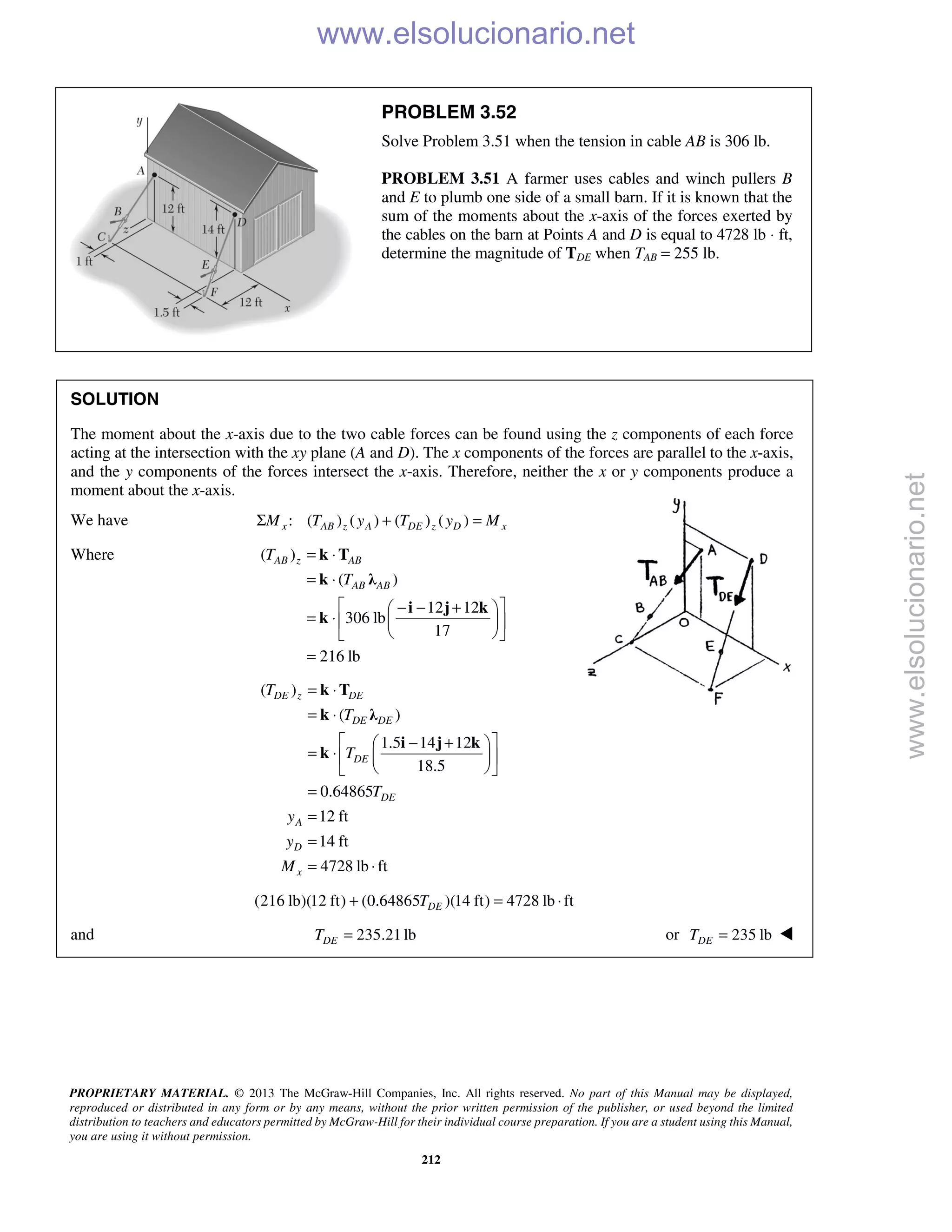 PROPRIETARY MATERIAL. © 2013 The McGraw-Hill Companies, Inc. All rights reserved. No part of this Manual may be displayed,
reproduced or distributed in any form or by any means, without the prior written permission of the publisher, or used beyond the limited
distribution to teachers and educators permitted by McGraw-Hill for their individual course preparation. If you are a student using this Manual,
you are using it without permission.
212
PROBLEM 3.52
Solve Problem 3.51 when the tension in cable AB is 306 lb.
PROBLEM 3.51 A farmer uses cables and winch pullers B
and E to plumb one side of a small barn. If it is known that the
sum of the moments about the x-axis of the forces exerted by
the cables on the barn at Points A and D is equal to 4728 lb ⋅ ft,
determine the magnitude of TDE when TAB = 255 lb.
SOLUTION
The moment about the x-axis due to the two cable forces can be found using the z components of each force
acting at the intersection with the xy plane (A and D). The x components of the forces are parallel to the x-axis,
and the y components of the forces intersect the x-axis. Therefore, neither the x or y components produce a
moment about the x-axis.
We have : ( ) ( ) ( ) ( )x AB z A DE z D xM T y T y MΣ + =
Where ( )
( )
12 12
306 lb
17
216 lb
AB z AB
AB AB
T
T
= ⋅
= ⋅
 − − + 
= ⋅   
  
=
k T
k λ
i j k
k
( )
( )
1.5 14 12
18.5
0.64865
12 ft
14 ft
4728 lb ft
DE z DE
DE DE
DE
DE
A
D
x
T
T
T
T
y
y
M
= ⋅
= ⋅
 − + 
= ⋅   
  
=
=
=
= ⋅
k T
k λ
i j k
k
(216 lb)(12 ft) (0.64865 )(14 ft) 4728 lb ftDET+ = ⋅
and 235.21 lbDET = or 235 lbDET = 
www.elsolucionario.net
www.elsolucionario.net
 