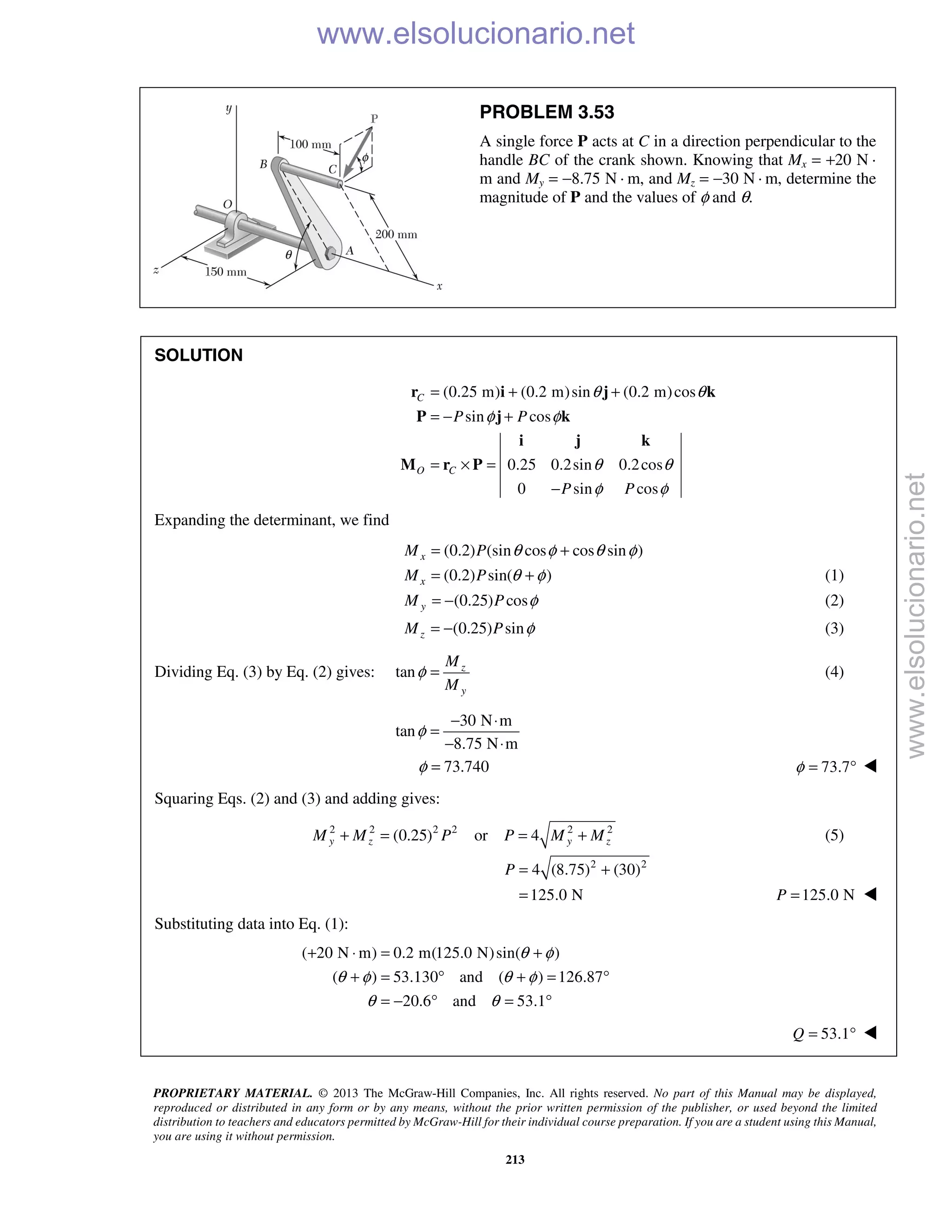 PROPRIETARY MATERIAL. © 2013 The McGraw-Hill Companies, Inc. All rights reserved. No part of this Manual may be displayed,
reproduced or distributed in any form or by any means, without the prior written permission of the publisher, or used beyond the limited
distribution to teachers and educators permitted by McGraw-Hill for their individual course preparation. If you are a student using this Manual,
you are using it without permission.
213
PROBLEM 3.53
A single force P acts at C in a direction perpendicular to the
handle BC of the crank shown. Knowing that Mx = +20 N ·
m and My = −8.75 N · m, and Mz = −30 N · m, determine the
magnitude of P and the values of φ and θ.
SOLUTION
(0.25 m) (0.2 m)sin (0.2 m)cos
sin cos
0.25 0.2sin 0.2cos
0 sin cos
C
O C
P P
P P
θ θ
φ φ
θ θ
φ φ
= + +
= − +
= × =
−
r i j k
P j k
i j k
M r P
Expanding the determinant, we find
(0.2) (sin cos cos sin )xM P θ φ θ φ= +
(0.2) sin( )xM P θ φ= + (1)
(0.25) cosyM P φ= − (2)
(0.25) sinzM P φ= − (3)
Dividing Eq. (3) by Eq. (2) gives: tan z
y
M
M
φ = (4)
30 N m
tan
8.75 N m
φ
− ⋅
=
− ⋅
73.740φ = 73.7φ = ° 
Squaring Eqs. (2) and (3) and adding gives:
2 2 2 2 2 2
(0.25) or 4y z y zM M P P M M+ = = + (5)
2 2
4 (8.75) (30)
125.0 N
P = +
= 125.0 NP = 
Substituting data into Eq. (1):
( 20 N m) 0.2 m(125.0 N)sin( )
( ) 53.130 and ( ) 126.87
20.6 and 53.1
θ φ
θ φ θ φ
θ θ
+ ⋅ = +
+ = ° + = °
= − ° = °
53.1Q = ° 
www.elsolucionario.net
www.elsolucionario.net
 