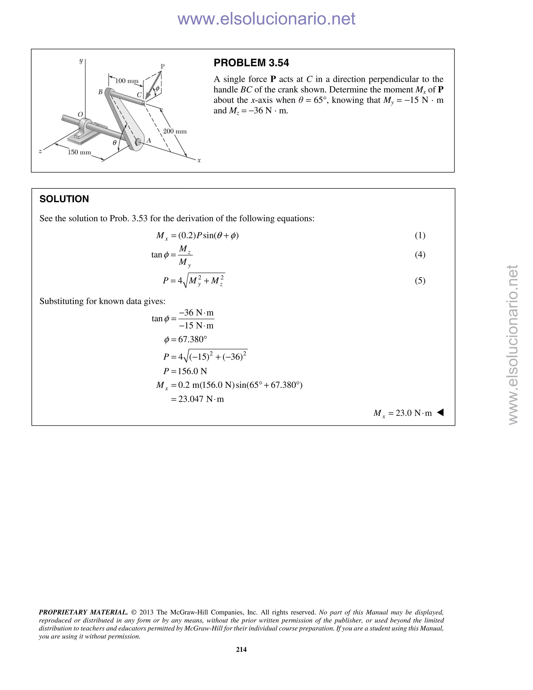 PROPRIETARY MATERIAL. © 2013 The McGraw-Hill Companies, Inc. All rights reserved. No part of this Manual may be displayed,
reproduced or distributed in any form or by any means, without the prior written permission of the publisher, or used beyond the limited
distribution to teachers and educators permitted by McGraw-Hill for their individual course preparation. If you are a student using this Manual,
you are using it without permission.
214
PROBLEM 3.54
A single force P acts at C in a direction perpendicular to the
handle BC of the crank shown. Determine the moment Mx of P
about the x-axis when θ = 65°, knowing that My = −15 N · m
and Mz = −36 N · m.
SOLUTION
See the solution to Prob. 3.53 for the derivation of the following equations:
(0.2) sin( )xM P θ φ= + (1)
tan z
y
M
M
φ = (4)
2 2
4 y zP M M= + (5)
Substituting for known data gives:
2 2
36 N m
tan
15 N m
67.380
4 ( 15) ( 36)
156.0 N
0.2 m(156.0 N)sin(65 67.380 )
23.047 N m
x
P
P
M
φ
φ
− ⋅
=
− ⋅
= °
= − + −
=
= ° + °
= ⋅
23.0 N mxM = ⋅ 
www.elsolucionario.net
www.elsolucionario.net
 