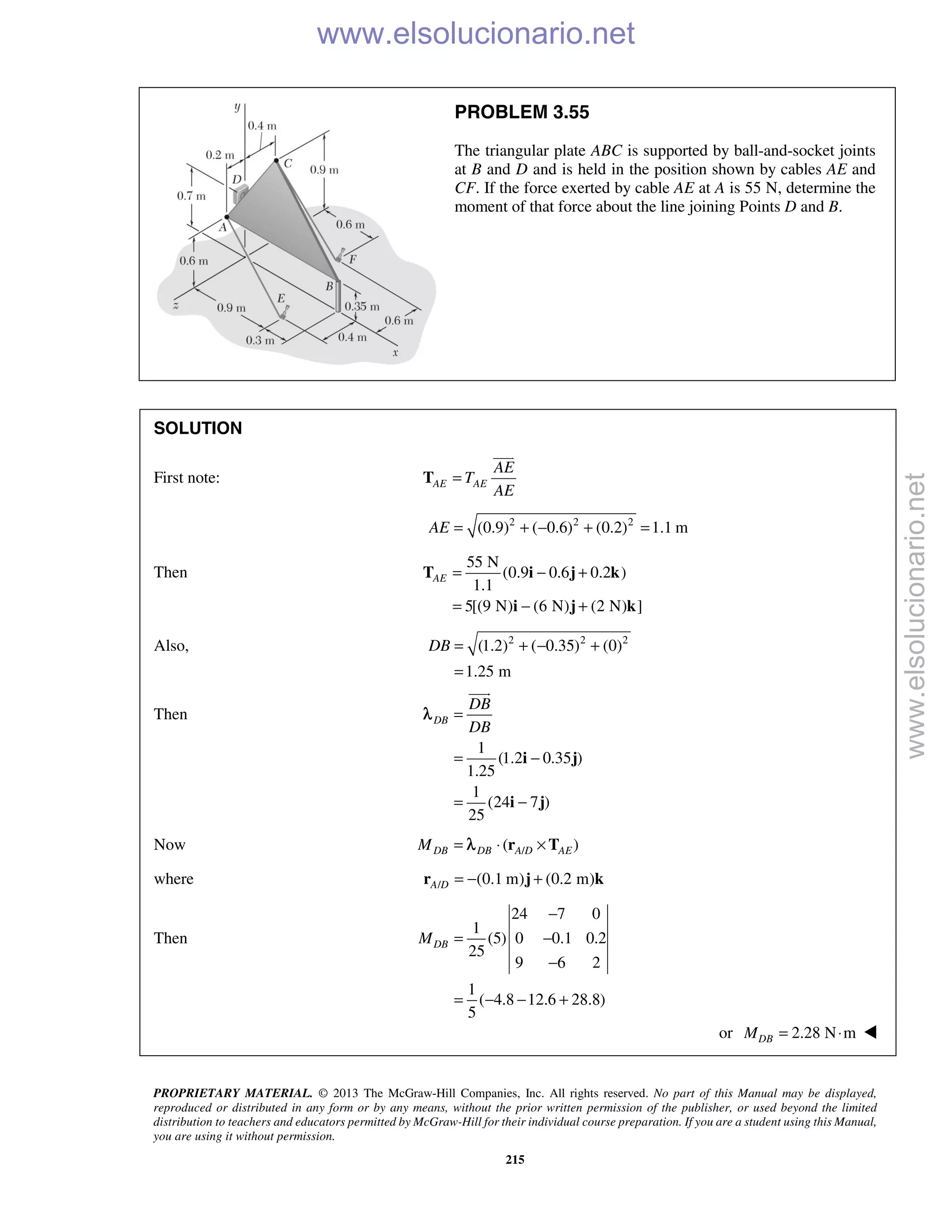 PROPRIETARY MATERIAL. © 2013 The McGraw-Hill Companies, Inc. All rights reserved. No part of this Manual may be displayed,
reproduced or distributed in any form or by any means, without the prior written permission of the publisher, or used beyond the limited
distribution to teachers and educators permitted by McGraw-Hill for their individual course preparation. If you are a student using this Manual,
you are using it without permission.
215
PROBLEM 3.55
The triangular plate ABC is supported by ball-and-socket joints
at B and D and is held in the position shown by cables AE and
CF. If the force exerted by cable AE at A is 55 N, determine the
moment of that force about the line joining Points D and B.
SOLUTION
First note: AE AE
AE
T
AE
=T

2 2 2
(0.9) ( 0.6) (0.2) 1.1 mAE = + − + =
Then
55 N
(0.9 0.6 0.2 )
1.1
5[(9 N) (6 N) (2 N) ]
AE = − +
= − +
T i j k
i j k
Also, 2 2 2
(1.2) ( 0.35) (0)
1.25 m
DB = + − +
=
Then
1
(1.2 0.35 )
1.25
1
(24 7 )
25
DB
DB
DB
=
= −
= −
i j
i j

λ
Now /( )DB DB A D AEM = ⋅ ×r Tλ
where / (0.1 m) (0.2 m)A D = − +r j k
Then
24 7 0
1
(5) 0 0.1 0.2
25
9 6 2
1
( 4.8 12.6 28.8)
5
DBM
−
= −
−
= − − +
or 2.28 N mDBM = ⋅ 
www.elsolucionario.net
www.elsolucionario.net
 
