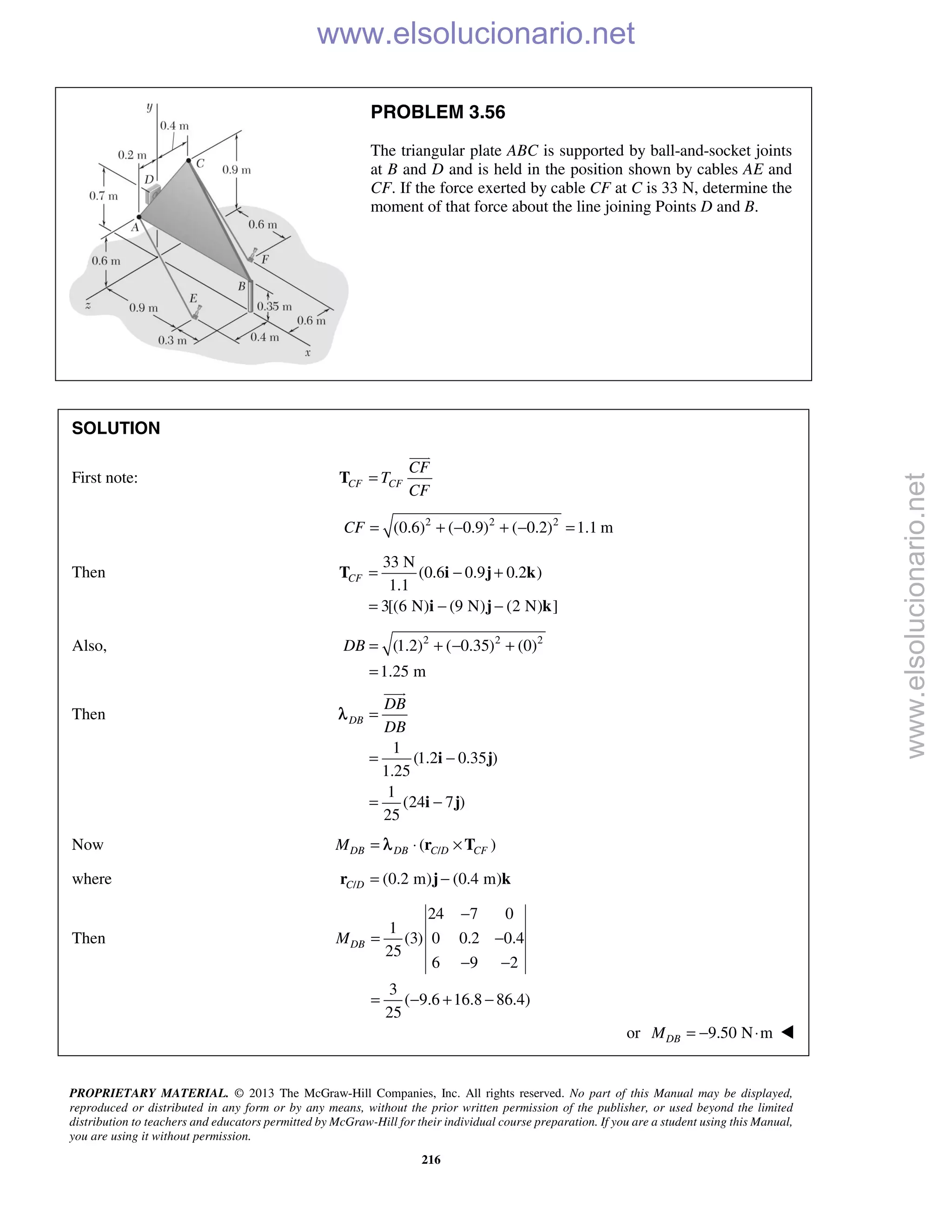 PROPRIETARY MATERIAL. © 2013 The McGraw-Hill Companies, Inc. All rights reserved. No part of this Manual may be displayed,
reproduced or distributed in any form or by any means, without the prior written permission of the publisher, or used beyond the limited
distribution to teachers and educators permitted by McGraw-Hill for their individual course preparation. If you are a student using this Manual,
you are using it without permission.
216
PROBLEM 3.56
The triangular plate ABC is supported by ball-and-socket joints
at B and D and is held in the position shown by cables AE and
CF. If the force exerted by cable CF at C is 33 N, determine the
moment of that force about the line joining Points D and B.
SOLUTION
First note: CF CF
CF
T
CF
=T

2 2 2
(0.6) ( 0.9) ( 0.2) 1.1 mCF = + − + − =
Then
33 N
(0.6 0.9 0.2 )
1.1
3[(6 N) (9 N) (2 N) ]
CF = − +
= − −
T i j k
i j k
Also, 2 2 2
(1.2) ( 0.35) (0)
1.25 m
DB = + − +
=
Then
1
(1.2 0.35 )
1.25
1
(24 7 )
25
DB
DB
DB
=
= −
= −
i j
i j

λ
Now /( )DB DB C D CFM = ⋅ ×r Tλ
where / (0.2 m) (0.4 m)C D = −r j k
Then
24 7 0
1
(3) 0 0.2 0.4
25
6 9 2
3
( 9.6 16.8 86.4)
25
DBM
−
= −
− −
= − + −
or 9.50 N mDBM = − ⋅ 
www.elsolucionario.net
www.elsolucionario.net
 
