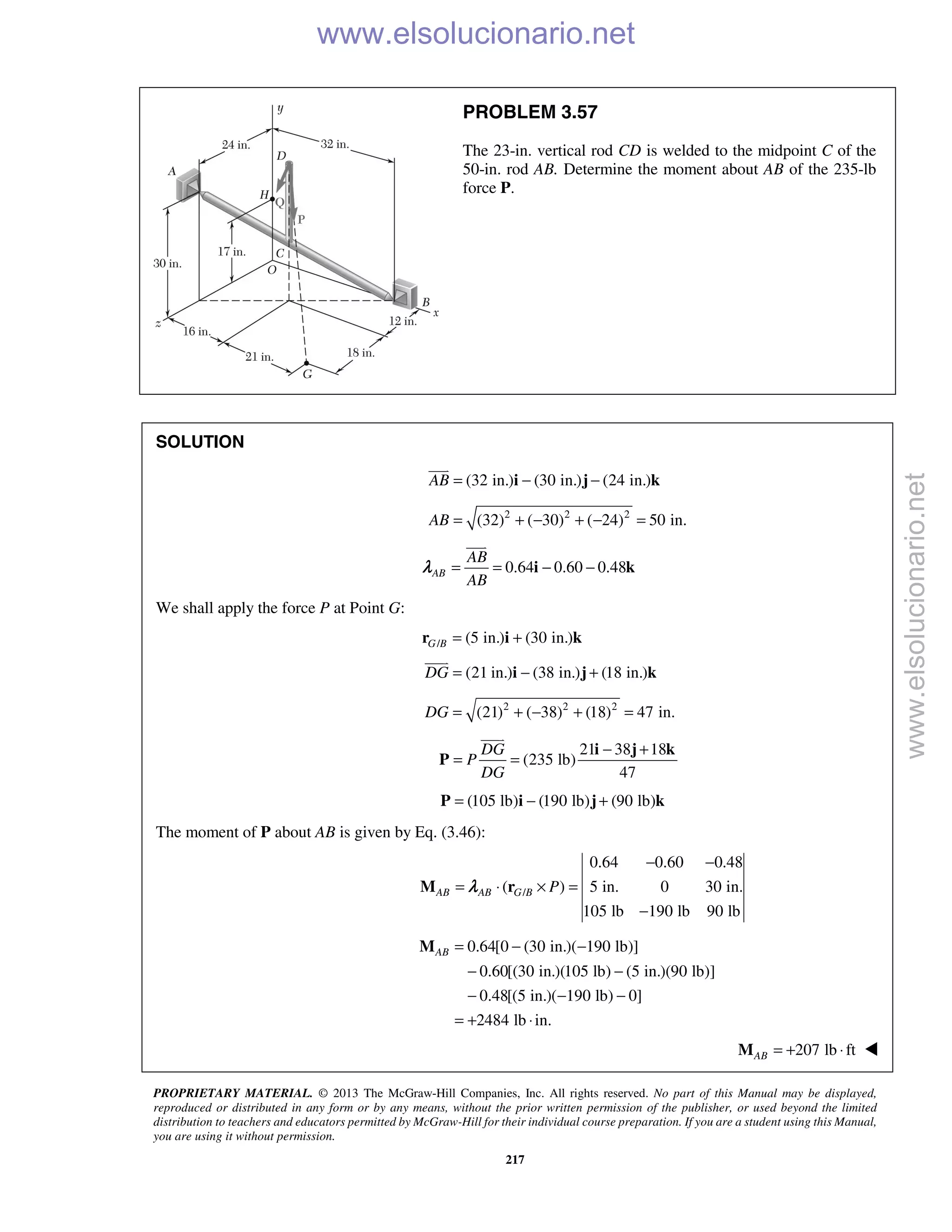 PROPRIETARY MATERIAL. © 2013 The McGraw-Hill Companies, Inc. All rights reserved. No part of this Manual may be displayed,
reproduced or distributed in any form or by any means, without the prior written permission of the publisher, or used beyond the limited
distribution to teachers and educators permitted by McGraw-Hill for their individual course preparation. If you are a student using this Manual,
you are using it without permission.
217
PROBLEM 3.57
The 23-in. vertical rod CD is welded to the midpoint C of the
50-in. rod AB. Determine the moment about AB of the 235-lb
force P.
SOLUTION
(32 in.) (30 in.) (24 in.)AB = − −i j k

2 2 2
(32) ( 30) ( 24) 50 in.AB = + − + − =
0.64 0.60 0.48AB
AB
AB
= = − −i k

λ
We shall apply the force P at Point G:
/ (5 in.) (30 in.)G B = +r i k
(21 in.) (38 in.) (18 in.)DG = − +i j k

2 2 2
(21) ( 38) (18) 47 in.DG = + − + =
21 38 18
(235 lb)
47
DG
P
DG
− +
= =
i j k
P

(105 lb) (190 lb) (90 lb)= − +P i j k
The moment of P about AB is given by Eq. (3.46):
/
0.64 0.60 0.48
( ) 5 in. 0 30 in.
105 lb 190 lb 90 lb
AB AB G B P
− −
= ⋅ × =
−
M rλ
0.64[0 (30 in.)( 190 lb)]
0.60[(30 in.)(105 lb) (5 in.)(90 lb)]
0.48[(5 in.)( 190 lb) 0]
2484 lb in.
AB = − −
− −
− − −
= + ⋅
M
207 lb ftAB = + ⋅M 
www.elsolucionario.net
www.elsolucionario.net
 