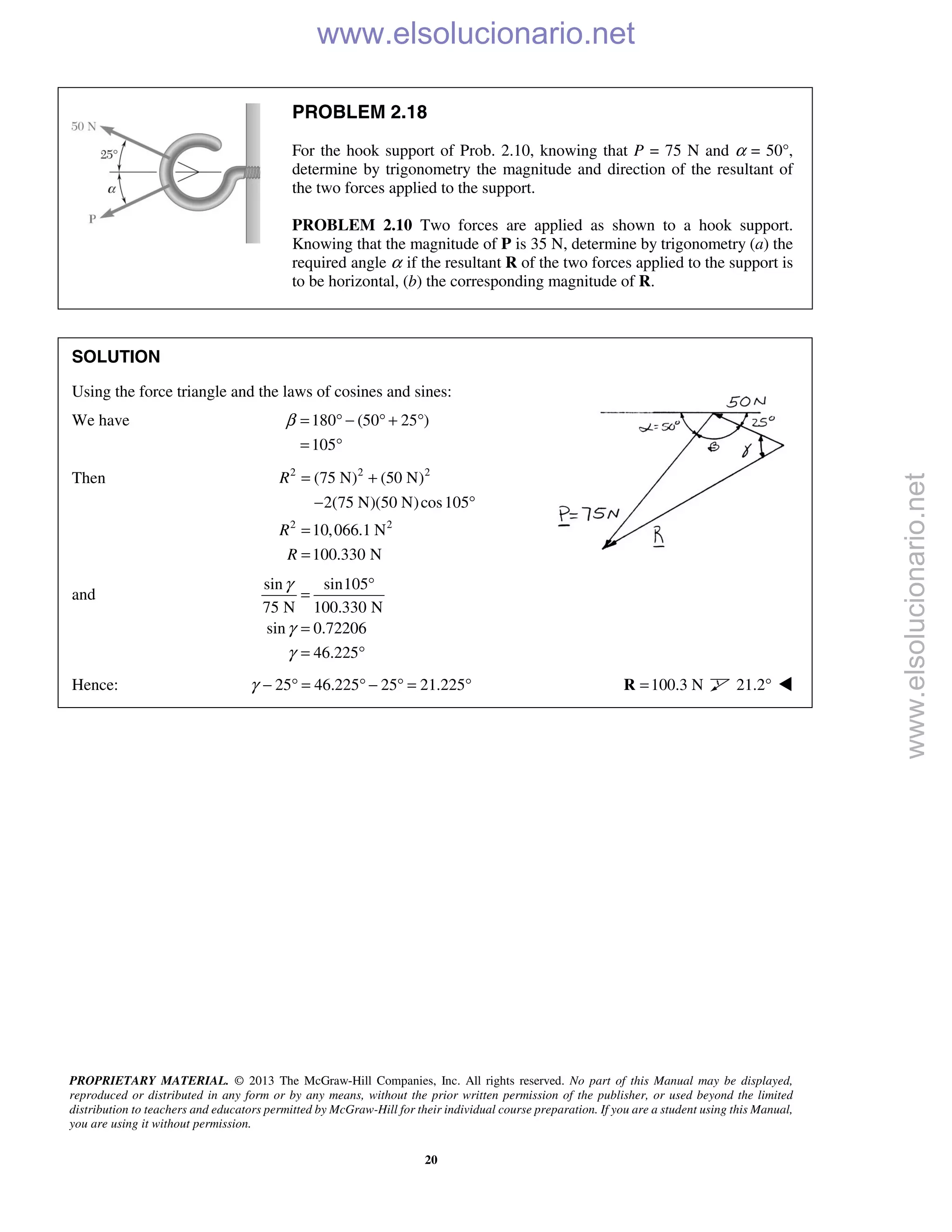 PROPRIETARY MATERIAL. © 2013 The McGraw-Hill Companies, Inc. All rights reserved. No part of this Manual may be displayed,
reproduced or distributed in any form or by any means, without the prior written permission of the publisher, or used beyond the limited
distribution to teachers and educators permitted by McGraw-Hill for their individual course preparation. If you are a student using this Manual,
you are using it without permission.
20
PROBLEM 2.18
For the hook support of Prob. 2.10, knowing that P = 75 N and α = 50°,
determine by trigonometry the magnitude and direction of the resultant of
the two forces applied to the support.
PROBLEM 2.10 Two forces are applied as shown to a hook support.
Knowing that the magnitude of P is 35 N, determine by trigonometry (a) the
required angle α if the resultant R of the two forces applied to the support is
to be horizontal, (b) the corresponding magnitude of R.
SOLUTION
Using the force triangle and the laws of cosines and sines:
We have 180 (50 25 )
105
β = ° − ° + °
= °
Then 2 2 2
2 2
(75 N) (50 N)
2(75 N)(50 N)cos105
10,066.1 N
100.330 N
R
R
R
= +
− °
=
=
and
sin sin105
75 N 100.330 N
sin 0.72206
46.225
γ
γ
γ
°
=
=
= °
Hence: 25 46.225 25 21.225γ − ° = ° − ° = ° 100.3 N=R 21.2° 
www.elsolucionario.net
www.elsolucionario.net
 