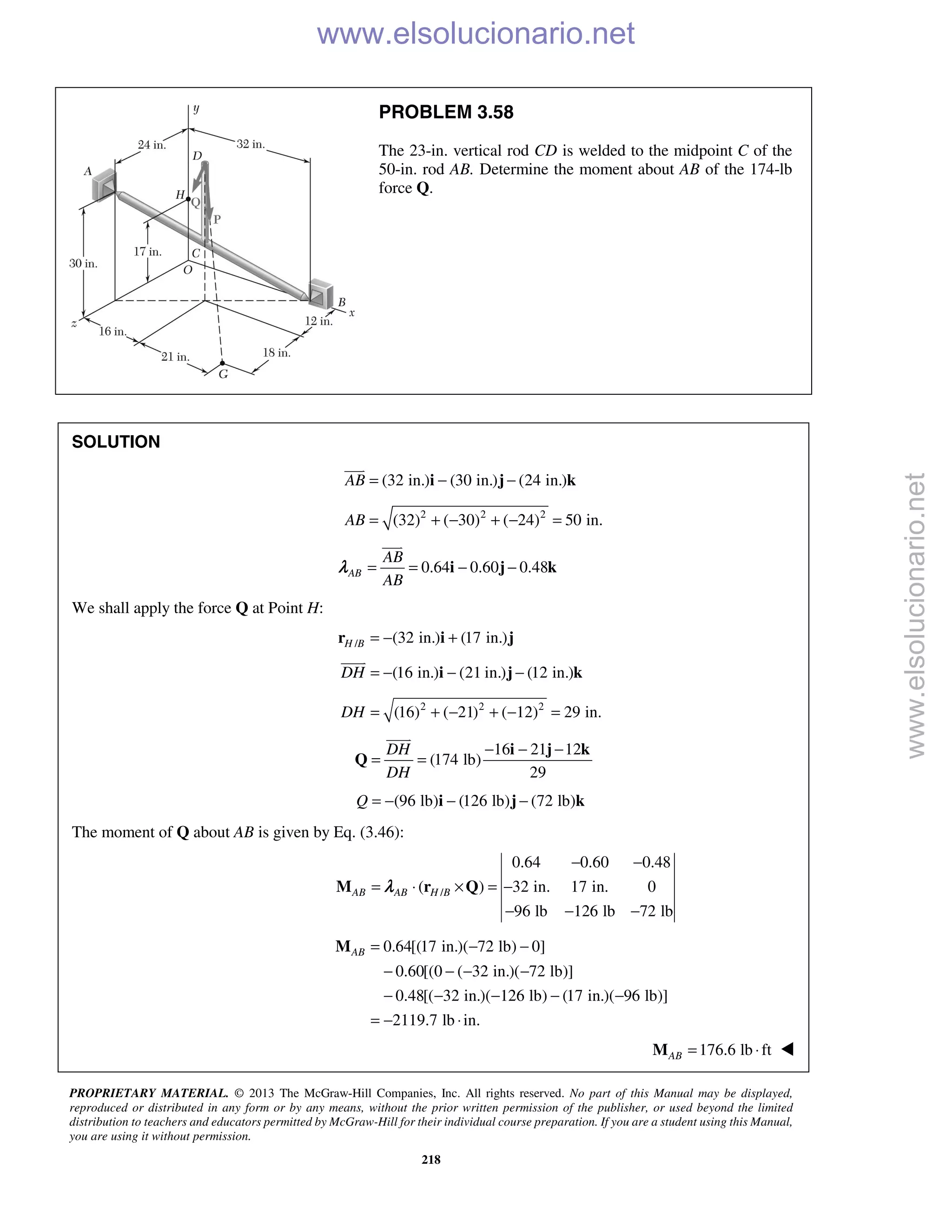 PROPRIETARY MATERIAL. © 2013 The McGraw-Hill Companies, Inc. All rights reserved. No part of this Manual may be displayed,
reproduced or distributed in any form or by any means, without the prior written permission of the publisher, or used beyond the limited
distribution to teachers and educators permitted by McGraw-Hill for their individual course preparation. If you are a student using this Manual,
you are using it without permission.
218
PROBLEM 3.58
The 23-in. vertical rod CD is welded to the midpoint C of the
50-in. rod AB. Determine the moment about AB of the 174-lb
force Q.
SOLUTION
(32 in.) (30 in.) (24 in.)AB = − −i j k

2 2 2
(32) ( 30) ( 24) 50 in.AB = + − + − =
0.64 0.60 0.48AB
AB
AB
= = − −i j k

λ
We shall apply the force Q at Point H:
/ (32 in.) (17 in.)H B = − +r i j
(16 in.) (21 in.) (12 in.)DH = − − −i j k

2 2 2
(16) ( 21) ( 12) 29 in.DH = + − + − =
16 21 12
(174 lb)
29
DH
DH
− − −
= =
i j k
Q

(96 lb) (126 lb) (72 lb)Q = − − −i j k
The moment of Q about AB is given by Eq. (3.46):
/
0.64 0.60 0.48
( ) 32 in. 17 in. 0
96 lb 126 lb 72 lb
AB AB H B
− −
= ⋅ × = −
− − −
M r Qλ
0.64[(17 in.)( 72 lb) 0]
0.60[(0 ( 32 in.)( 72 lb)]
0.48[( 32 in.)( 126 lb) (17 in.)( 96 lb)]
2119.7 lb in.
AB = − −
− − − −
− − − − −
= − ⋅
M
176.6 lb ftAB = ⋅M 
www.elsolucionario.net
www.elsolucionario.net
 