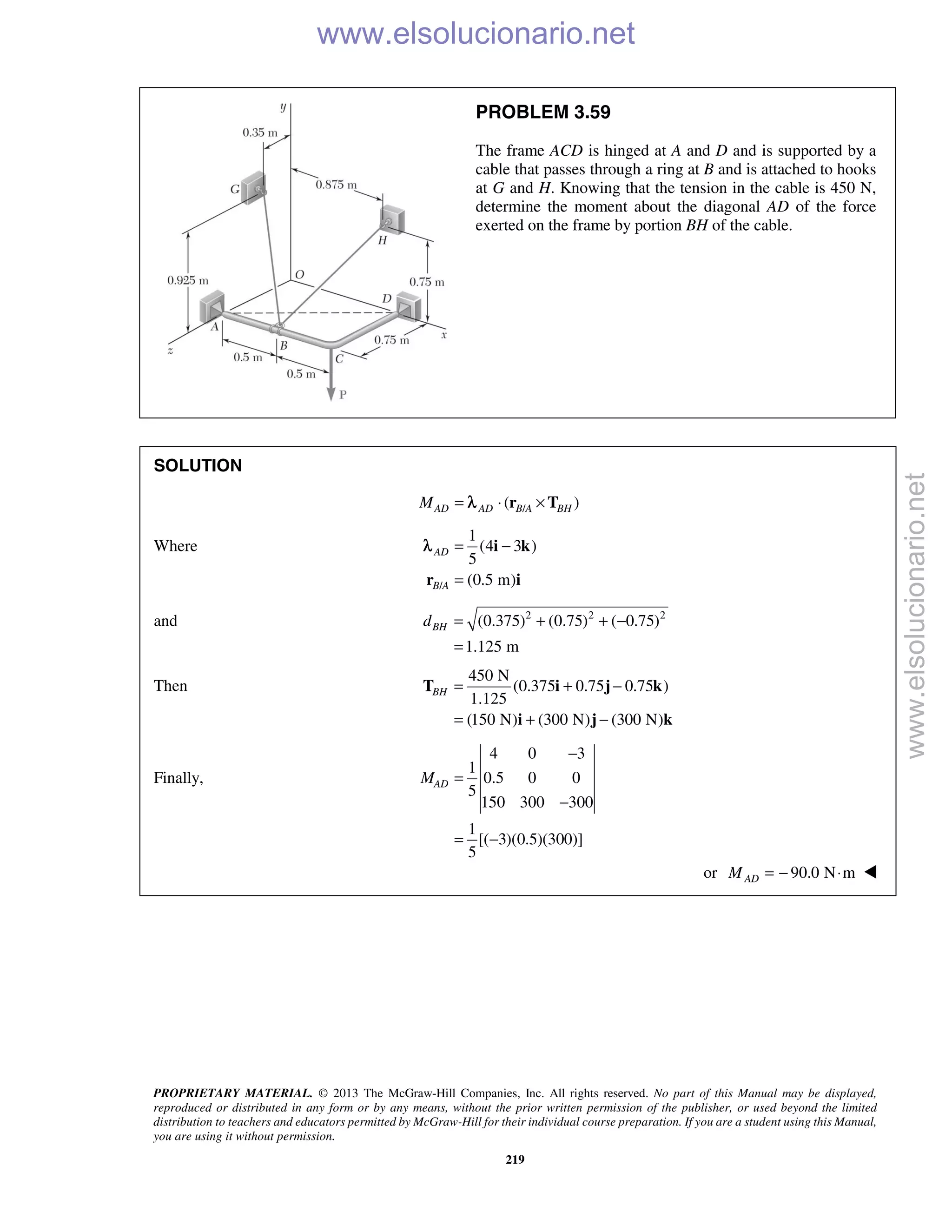 PROPRIETARY MATERIAL. © 2013 The McGraw-Hill Companies, Inc. All rights reserved. No part of this Manual may be displayed,
reproduced or distributed in any form or by any means, without the prior written permission of the publisher, or used beyond the limited
distribution to teachers and educators permitted by McGraw-Hill for their individual course preparation. If you are a student using this Manual,
you are using it without permission.
219
PROBLEM 3.59
The frame ACD is hinged at A and D and is supported by a
cable that passes through a ring at B and is attached to hooks
at G and H. Knowing that the tension in the cable is 450 N,
determine the moment about the diagonal AD of the force
exerted on the frame by portion BH of the cable.
SOLUTION
/( )AD AD B A BHM = ⋅ ×r Tλ
Where
/
1
(4 3 )
5
(0.5 m)
AD
B A
= −
=
i k
r i
λ
and 2 2 2
(0.375) (0.75) ( 0.75)
1.125 m
BHd = + + −
=
Then
450 N
(0.375 0.75 0.75 )
1.125
(150 N) (300 N) (300 N)
BH = + −
= + −
T i j k
i j k
Finally,
4 0 3
1
0.5 0 0
5
150 300 300
1
[( 3)(0.5)(300)]
5
ADM
−
=
−
= −
or 90.0 N mADM = − ⋅ 
www.elsolucionario.net
www.elsolucionario.net
 