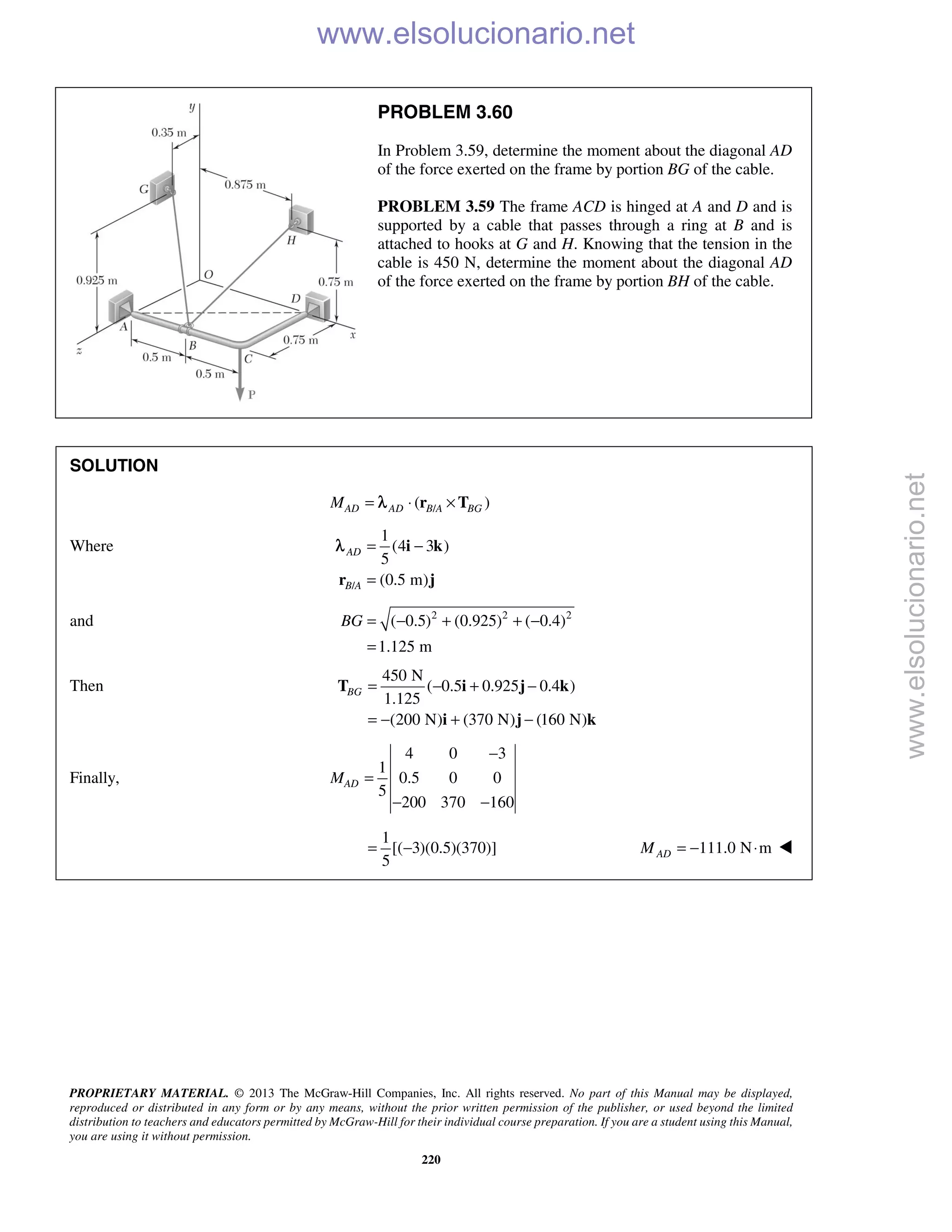 PROPRIETARY MATERIAL. © 2013 The McGraw-Hill Companies, Inc. All rights reserved. No part of this Manual may be displayed,
reproduced or distributed in any form or by any means, without the prior written permission of the publisher, or used beyond the limited
distribution to teachers and educators permitted by McGraw-Hill for their individual course preparation. If you are a student using this Manual,
you are using it without permission.
220
PROBLEM 3.60
In Problem 3.59, determine the moment about the diagonal AD
of the force exerted on the frame by portion BG of the cable.
PROBLEM 3.59 The frame ACD is hinged at A and D and is
supported by a cable that passes through a ring at B and is
attached to hooks at G and H. Knowing that the tension in the
cable is 450 N, determine the moment about the diagonal AD
of the force exerted on the frame by portion BH of the cable.
SOLUTION
/( )AD AD B A BGM = ⋅ ×r Tλ
Where
/
1
(4 3 )
5
(0.5 m)
AD
B A
= −
=
i k
r j
λ
and 2 2 2
( 0.5) (0.925) ( 0.4)
1.125 m
BG = − + + −
=
Then
450 N
( 0.5 0.925 0.4 )
1.125
(200 N) (370 N) (160 N)
BG = − + −
= − + −
T i j k
i j k
Finally,
4 0 3
1
0.5 0 0
5
200 370 160
ADM
−
=
− −
1
[( 3)(0.5)(370)]
5
= − 111.0 N mADM = − ⋅ 
www.elsolucionario.net
www.elsolucionario.net
 