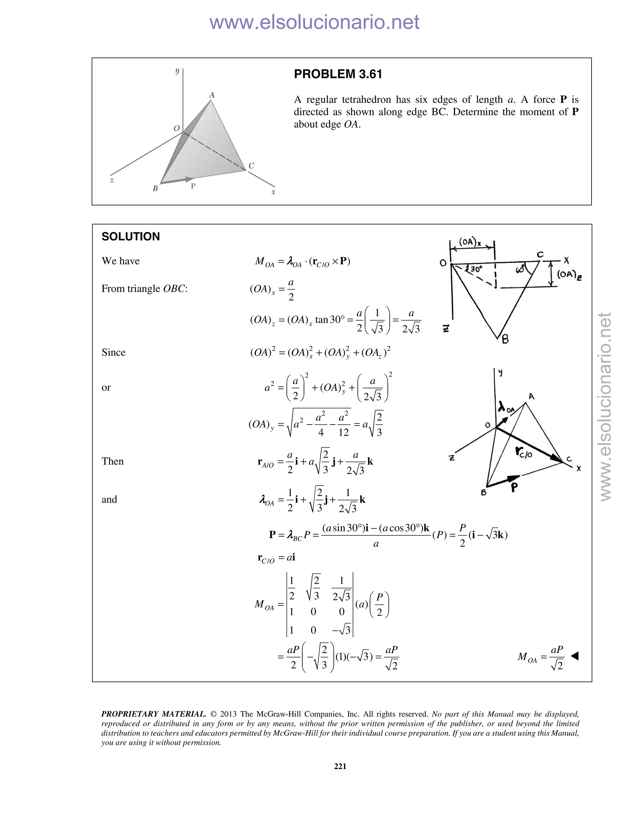 PROPRIETARY MATERIAL. © 2013 The McGraw-Hill Companies, Inc. All rights reserved. No part of this Manual may be displayed,
reproduced or distributed in any form or by any means, without the prior written permission of the publisher, or used beyond the limited
distribution to teachers and educators permitted by McGraw-Hill for their individual course preparation. If you are a student using this Manual,
you are using it without permission.
221
PROBLEM 3.61
A regular tetrahedron has six edges of length a. A force P is
directed as shown along edge BC. Determine the moment of P
about edge OA.
SOLUTION
We have /( )OA OA C OM = ⋅ ×r Pλ
From triangle OBC: ( )
2
1
( ) ( ) tan30
2 3 2 3
x
z x
a
OA
a a
OA OA
=
 
= ° = = 
 
Since 2 2 2 2
( ) ( ) ( ) ( )x y zOA OA OA OA= + +
or
22
2 2
2 2
2
( )
2 2 3
2
( )
4 12 3
y
y
a a
a OA
a a
OA a a
  
= + +   
   
= − − =
Then /
2
2 3 2 3
A O
a a
a= + +r i j k
and
1 2 1
2 3 2 3
OA = + +i j kλ
/
( sin30 ) ( cos30 )
( ) ( 3 )
2
BC
C O
a a P
P P
a
a
° − °
= = = −
=
i k
P i k
r i
λ
1 2 1
2 3 2 3
( )
1 0 0 2
1 0 3
2
(1)( 3)
2 3 2
OA
P
M a
aP aP
 
=  
 
−
 
= − − =  
  2
OA
aP
M = 
www.elsolucionario.net
www.elsolucionario.net
 