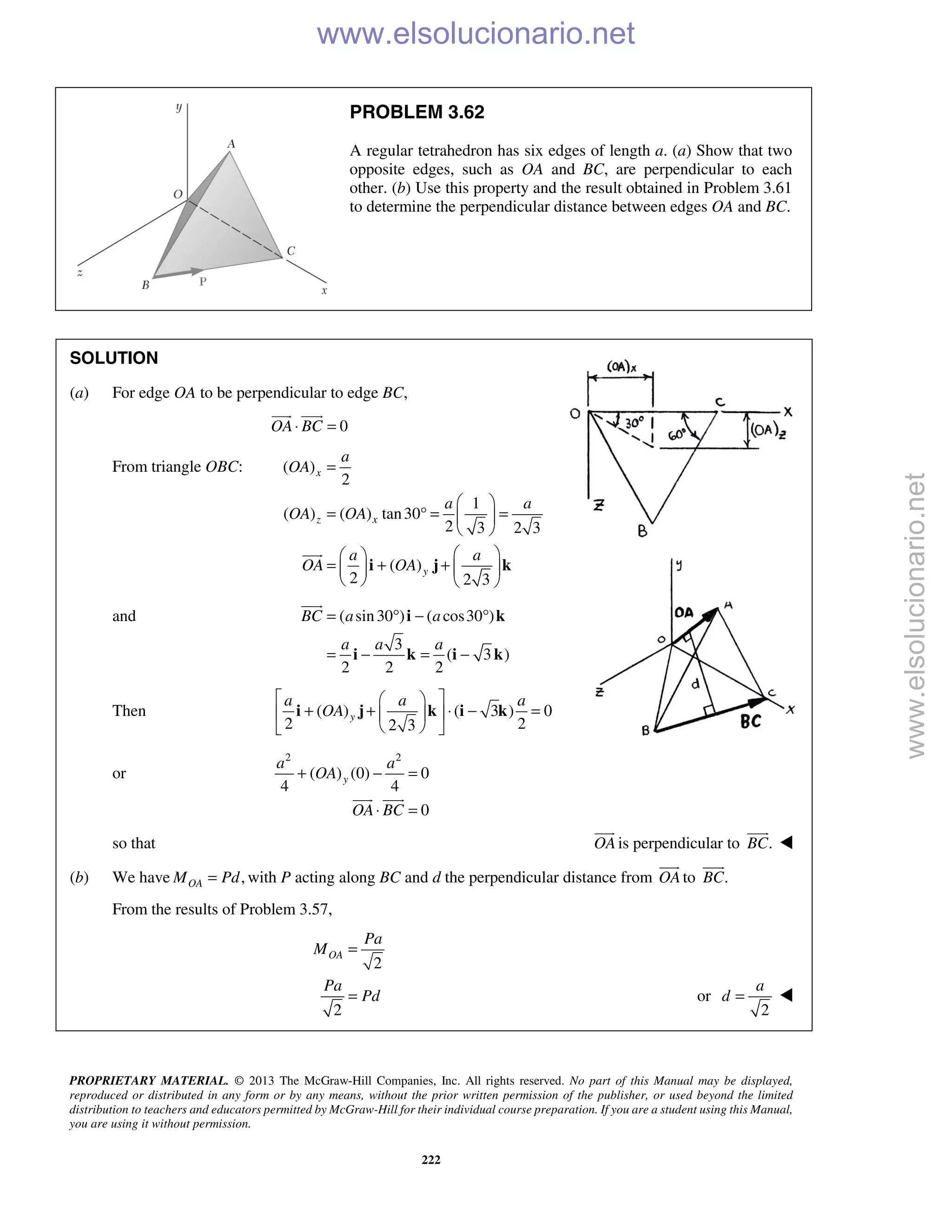 PROPRIETARY MATERIAL. © 2013 The McGraw-Hill Companies, Inc. All rights reserved. No part of this Manual may be displayed,
reproduced or distributed in any form or by any means, without the prior written permission of the publisher, or used beyond the limited
distribution to teachers and educators permitted by McGraw-Hill for their individual course preparation. If you are a student using this Manual,
you are using it without permission.
222
PROBLEM 3.62
A regular tetrahedron has six edges of length a. (a) Show that two
opposite edges, such as OA and BC, are perpendicular to each
other. (b) Use this property and the result obtained in Problem 3.61
to determine the perpendicular distance between edges OA and BC.
SOLUTION
(a) For edge OA to be perpendicular to edge BC,
0OA BC⋅ =
 
From triangle OBC: ( )
2
1
( ) ( ) tan30
2 3 2 3
( )
2 2 3
x
z x
y
a
OA
a a
OA OA
a a
OA OA
=
 
= ° = = 
 
  
= + +   
   
i j k

and ( sin30 ) ( cos30 )
3
( 3 )
2 2 2
BC a a
a a a
= ° − °
= − = −
i k
i k i k

Then ( ) ( 3 ) 0
2 22 3
y
a a a
OA
  
+ + ⋅ − =  
  
i j k i k
or
2 2
( ) (0) 0
4 4
0
y
a a
OA
OA BC
+ − =
⋅ =
 
so that OA

is perpendicular to .BC


(b) We have ,OAM Pd= with P acting along BC and d the perpendicular distance from OA

to .BC

From the results of Problem 3.57,
2
2
OA
Pa
M
Pa
Pd
=
= or
2
a
d = 
www.elsolucionario.net
www.elsolucionario.net
 