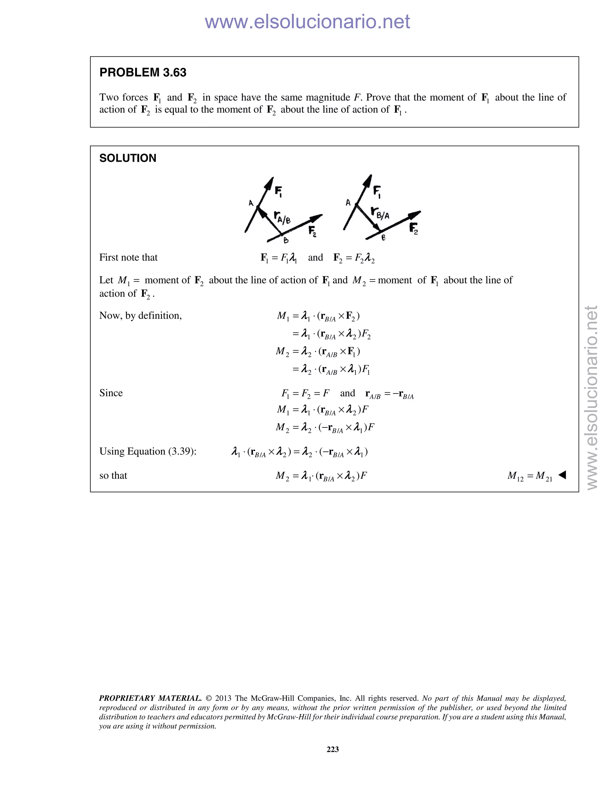 PROPRIETARY MATERIAL. © 2013 The McGraw-Hill Companies, Inc. All rights reserved. No part of this Manual may be displayed,
reproduced or distributed in any form or by any means, without the prior written permission of the publisher, or used beyond the limited
distribution to teachers and educators permitted by McGraw-Hill for their individual course preparation. If you are a student using this Manual,
you are using it without permission.
223
PROBLEM 3.63
Two forces 1F and 2F in space have the same magnitude F. Prove that the moment of 1F about the line of
action of 2F is equal to the moment of 2F about the line of action of 1F .
SOLUTION
First note that 1 1 1 2 2 2andF F= =F Fλ λ
Let 1 2moment ofM = F about the line of action of 1F and 2 momentM = of 1F about the line of
action of 2F .
Now, by definition, 1 1 / 2
1 / 2 2
2 2 / 1
2 / 1 1
( )
( )
( )
( )
B A
B A
A B
A B
M
F
M
F
= ⋅ ×
= ⋅ ×
= ⋅ ×
= ⋅ ×
r F
r
r F
r
λ
λ λ
λ
λ λ
Since 1 2 / /
1 1 / 2
2 2 / 1
and
( )
( )
A B B A
B A
B A
F F F
M F
M F
= = = −
= ⋅ ×
= ⋅ − ×
r r
r
r
λ λ
λ λ
Using Equation (3.39): 1 / 2 2 / 1( ) ( )B A B A⋅ × = ⋅ − ×r rλ λ λ λ
so that 2 1 / 2( )B AM F= ⋅ ×rλ λ  12 21M M= 
www.elsolucionario.net
www.elsolucionario.net
 