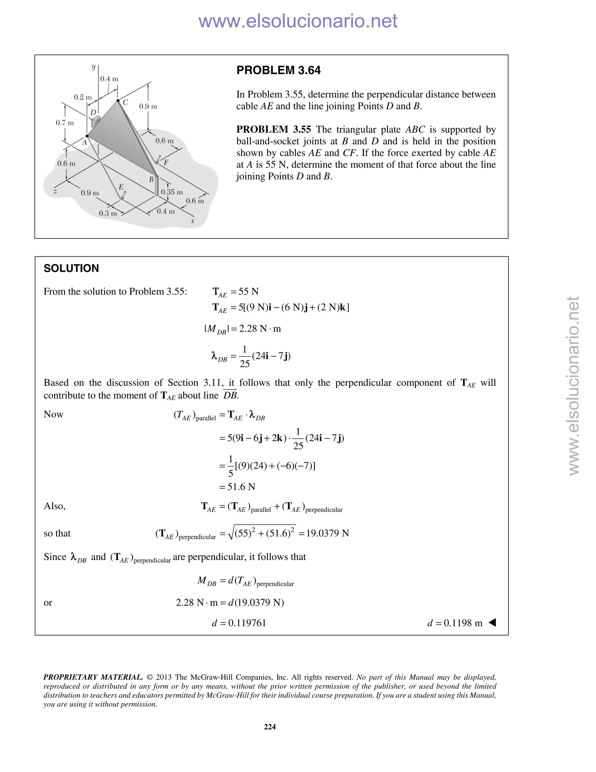 PROPRIETARY MATERIAL. © 2013 The McGraw-Hill Companies, Inc. All rights reserved. No part of this Manual may be displayed,
reproduced or distributed in any form or by any means, without the prior written permission of the publisher, or used beyond the limited
distribution to teachers and educators permitted by McGraw-Hill for their individual course preparation. If you are a student using this Manual,
you are using it without permission.
224
PROBLEM 3.64
In Problem 3.55, determine the perpendicular distance between
cable AE and the line joining Points D and B.
PROBLEM 3.55 The triangular plate ABC is supported by
ball-and-socket joints at B and D and is held in the position
shown by cables AE and CF. If the force exerted by cable AE
at A is 55 N, determine the moment of that force about the line
joining Points D and B.
SOLUTION
From the solution to Problem 3.55: 55 N
5[(9 N) (6 N) (2 N) ]
AE
AE
=
= − +T i j k
Τ
| | 2.28 N mDBM = ⋅
1
(24 7 )
25
DB = −i jλ
Based on the discussion of Section 3.11, it follows that only the perpendicular component of TAE will
contribute to the moment of TAE about line .DB

Now parallel( )
1
5(9 6 2 ) (24 7 )
25
1
[(9)(24) ( 6)( 7)]
5
51.6 N
AE AE DBT = ⋅
= − + ⋅ −
= + − −
=
T
i j k i j
λ
Also, parallel perpendicular( ) ( )AE AE AE= +T T T
so that 2 2
perpendicular( ) (55) (51.6) 19.0379 NAE = + =T
Since DBλ and perpendicular( )AET are perpendicular, it follows that
perpendicular( )DB AEM d T=
or 2.28 N m (19.0379 N)d⋅ =
0.119761d = 0.1198 md = 
www.elsolucionario.net
www.elsolucionario.net
 