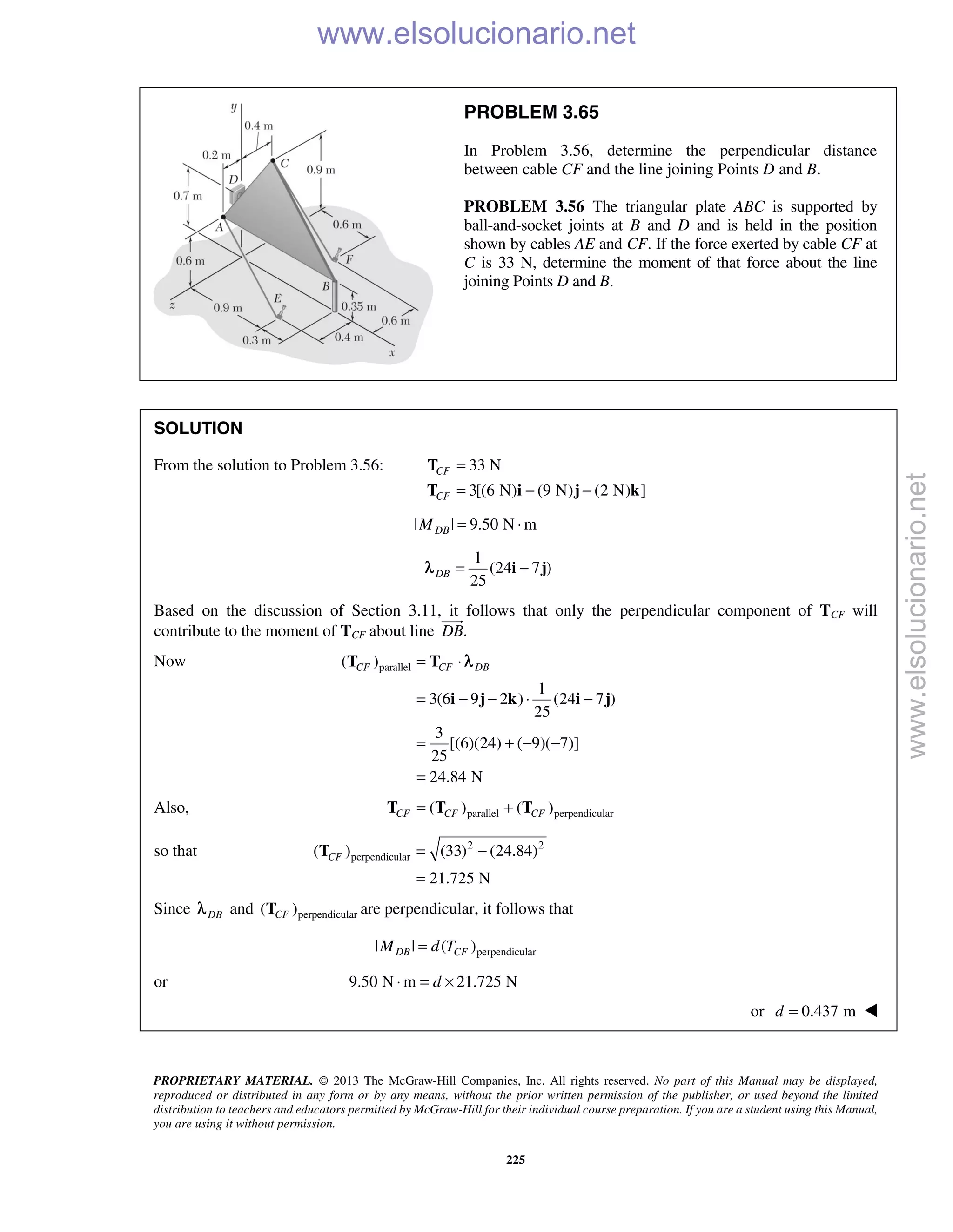PROPRIETARY MATERIAL. © 2013 The McGraw-Hill Companies, Inc. All rights reserved. No part of this Manual may be displayed,
reproduced or distributed in any form or by any means, without the prior written permission of the publisher, or used beyond the limited
distribution to teachers and educators permitted by McGraw-Hill for their individual course preparation. If you are a student using this Manual,
you are using it without permission.
225
PROBLEM 3.65
In Problem 3.56, determine the perpendicular distance
between cable CF and the line joining Points D and B.
PROBLEM 3.56 The triangular plate ABC is supported by
ball-and-socket joints at B and D and is held in the position
shown by cables AE and CF. If the force exerted by cable CF at
C is 33 N, determine the moment of that force about the line
joining Points D and B.
SOLUTION
From the solution to Problem 3.56: 33 N
3[(6 N) (9 N) (2 N) ]
CF
CF
=
= − −T i j k
Τ
| | 9.50 N mDBM = ⋅
1
(24 7 )
25
DB = −i jλ
Based on the discussion of Section 3.11, it follows that only the perpendicular component of TCF will
contribute to the moment of TCF about line .DB

Now parallel( )
1
3(6 9 2 ) (24 7 )
25
3
[(6)(24) ( 9)( 7)]
25
24.84 N
CF CF DB= ⋅
= − − ⋅ −
= + − −
=
T T
i j k i j
λ
Also, parallel perpendicular( ) ( )CF CF CF= +T T T
so that 2 2
perpendicular( ) (33) (24.84)
21.725 N
CF = −
=
T
Since DBλ and perpendicular( )CFT are perpendicular, it follows that
perpendicular| | ( )DB CFM d T=
or 9.50 N m 21.725 Nd⋅ = ×
or 0.437 md = 
www.elsolucionario.net
www.elsolucionario.net
 
