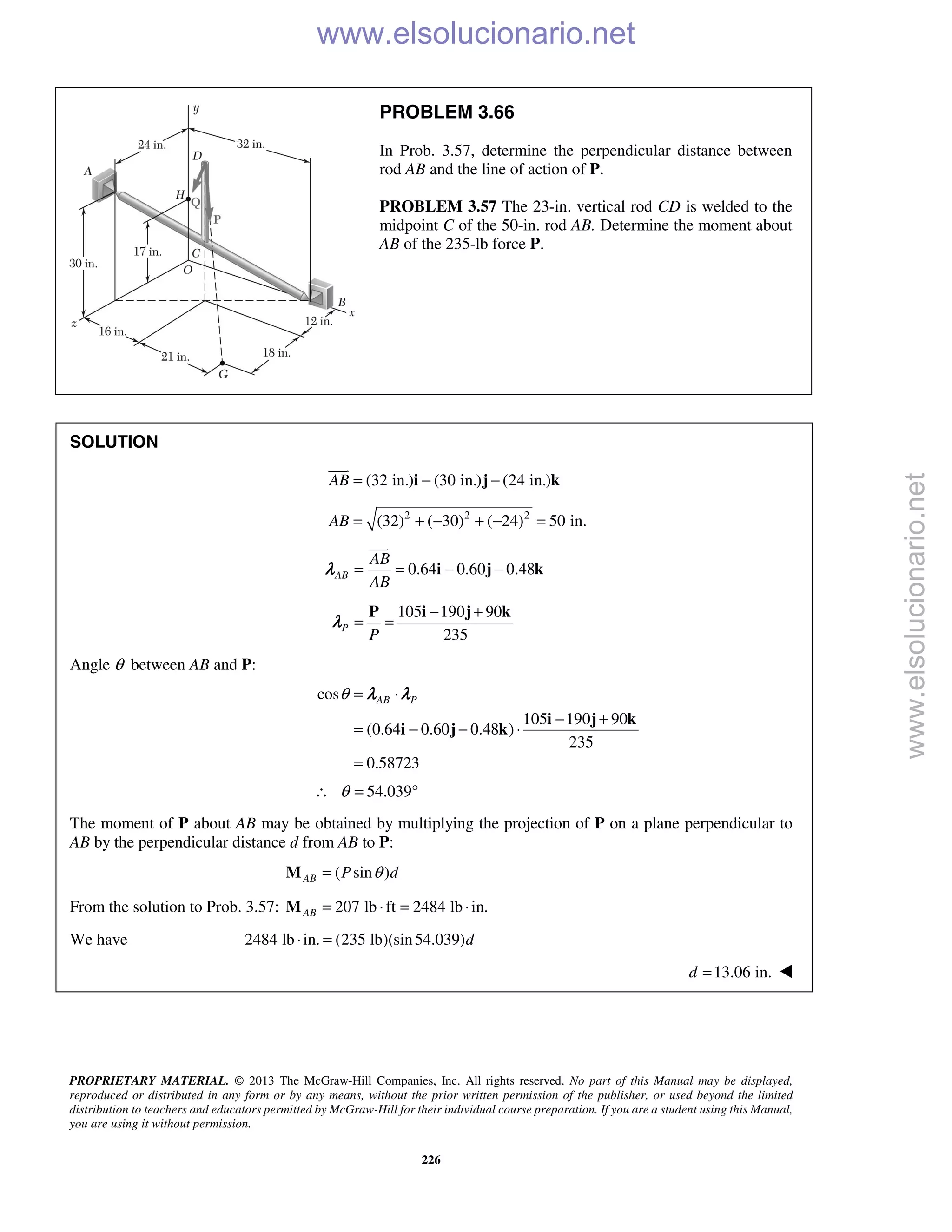 PROPRIETARY MATERIAL. © 2013 The McGraw-Hill Companies, Inc. All rights reserved. No part of this Manual may be displayed,
reproduced or distributed in any form or by any means, without the prior written permission of the publisher, or used beyond the limited
distribution to teachers and educators permitted by McGraw-Hill for their individual course preparation. If you are a student using this Manual,
you are using it without permission.
226
PROBLEM 3.66
In Prob. 3.57, determine the perpendicular distance between
rod AB and the line of action of P.
PROBLEM 3.57 The 23-in. vertical rod CD is welded to the
midpoint C of the 50-in. rod AB. Determine the moment about
AB of the 235-lb force P.
SOLUTION
(32 in.) (30 in.) (24 in.)AB = − −i j k

2 2 2
(32) ( 30) ( 24) 50 in.AB = + − + − =
0.64 0.60 0.48AB
AB
AB
= = − −i j k

λ
105 190 90
235
P
P
− +
= =
P i j k
λ
Angle θ between AB and P:
cos
105 190 90
(0.64 0.60 0.48 )
235
0.58723
AB Pθ = ⋅
− +
= − − ⋅
=
i j k
i j k
λ λ
54.039θ∴ = °
The moment of P about AB may be obtained by multiplying the projection of P on a plane perpendicular to
AB by the perpendicular distance d from AB to P:
( sin )AB P dθ=M
From the solution to Prob. 3.57: 207 lb ft 2484 lb in.AB = ⋅ = ⋅M
We have 2484 lb in. (235 lb)(sin54.039)d⋅ =
13.06 in.d = 
www.elsolucionario.net
www.elsolucionario.net
 