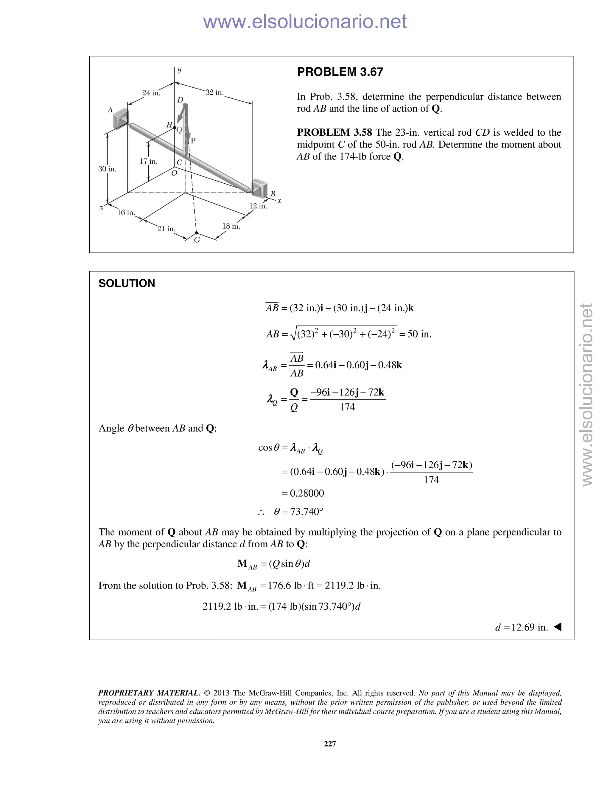 PROPRIETARY MATERIAL. © 2013 The McGraw-Hill Companies, Inc. All rights reserved. No part of this Manual may be displayed,
reproduced or distributed in any form or by any means, without the prior written permission of the publisher, or used beyond the limited
distribution to teachers and educators permitted by McGraw-Hill for their individual course preparation. If you are a student using this Manual,
you are using it without permission.
227
PROBLEM 3.67
In Prob. 3.58, determine the perpendicular distance between
rod AB and the line of action of Q.
PROBLEM 3.58 The 23-in. vertical rod CD is welded to the
midpoint C of the 50-in. rod AB. Determine the moment about
AB of the 174-lb force Q.
SOLUTION
(32 in.) (30 in.) (24 in.)AB = − −i j k

2 2 2
(32) ( 30) ( 24) 50 in.AB = + − + − =
0.64 0.60 0.48AB
AB
AB
= = − −i j k

λ
96 126 72
174
Q
Q
− − −
= =
Q i j k
λ
Angle θ between AB and Q:
cos
( 96 126 72 )
(0.64 0.60 0.48 )
174
0.28000
AB Qθ = ⋅
− − −
= − − ⋅
=
i j k
i j k
λ λ
73.740θ∴ = °
The moment of Q about AB may be obtained by multiplying the projection of Q on a plane perpendicular to
AB by the perpendicular distance d from AB to Q:
( sin )AB Q dθ=M
From the solution to Prob. 3.58: 176.6 lb ft 2119.2 lb in.AB = ⋅ = ⋅M
2119.2 lb in. (174 lb)(sin 73.740 )d⋅ = °
12.69 in.d = 
www.elsolucionario.net
www.elsolucionario.net
 
