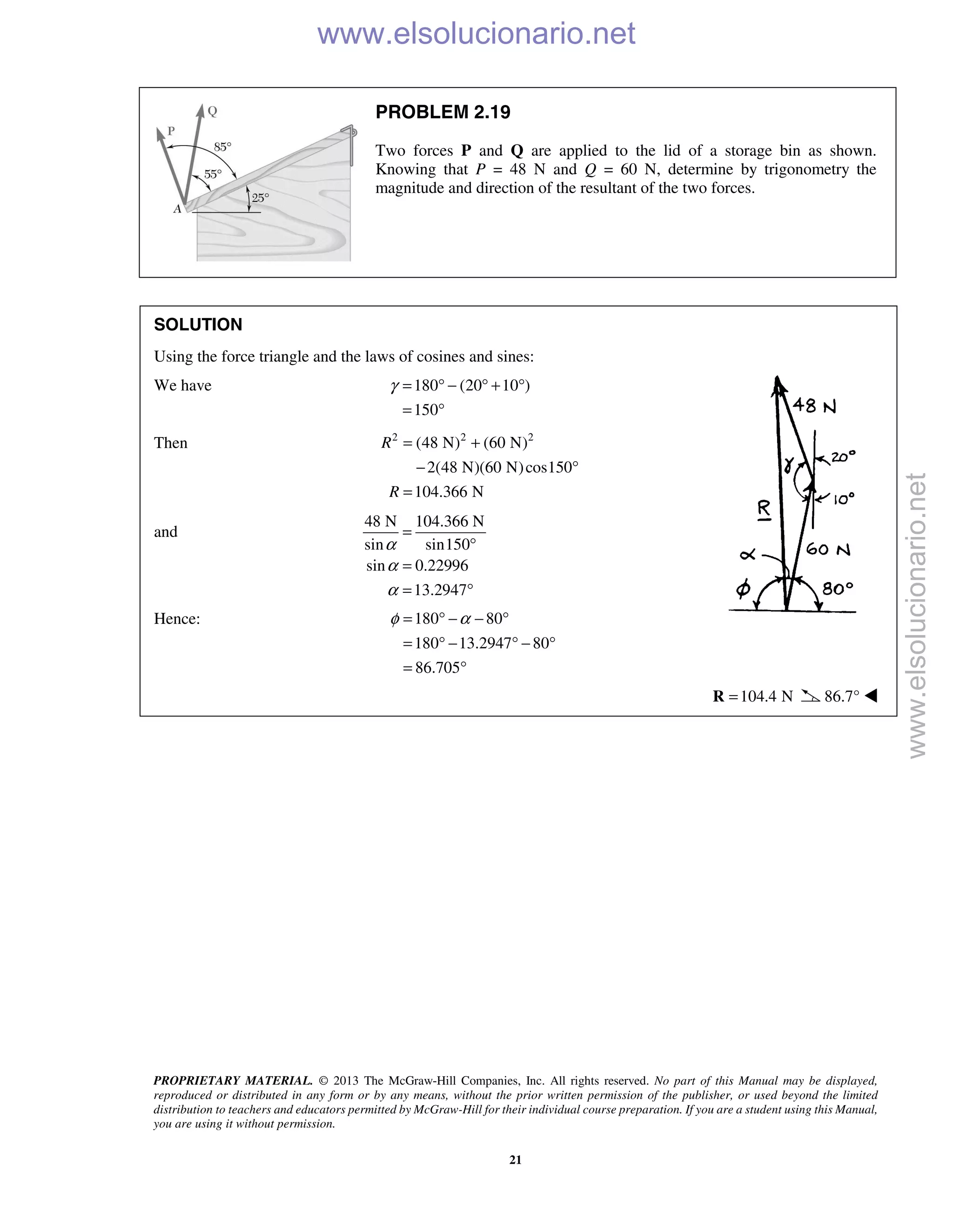 PROPRIETARY MATERIAL. © 2013 The McGraw-Hill Companies, Inc. All rights reserved. No part of this Manual may be displayed,
reproduced or distributed in any form or by any means, without the prior written permission of the publisher, or used beyond the limited
distribution to teachers and educators permitted by McGraw-Hill for their individual course preparation. If you are a student using this Manual,
you are using it without permission.
21
PROBLEM 2.19
Two forces P and Q are applied to the lid of a storage bin as shown.
Knowing that P = 48 N and Q = 60 N, determine by trigonometry the
magnitude and direction of the resultant of the two forces.
SOLUTION
Using the force triangle and the laws of cosines and sines:
We have 180 (20 10 )
150
γ = ° − ° + °
= °
Then 2 2 2
(48 N) (60 N)
2(48 N)(60 N)cos150
104.366 N
R
R
= +
− °
=
and
48 N 104.366 N
sin sin150
sin 0.22996
13.2947
α
α
α
=
°
=
= °
Hence: 180 80
180 13.2947 80
86.705
φ α= ° − − °
= ° − ° − °
= °
104.4 N=R 86.7° 
www.elsolucionario.net
www.elsolucionario.net
 
