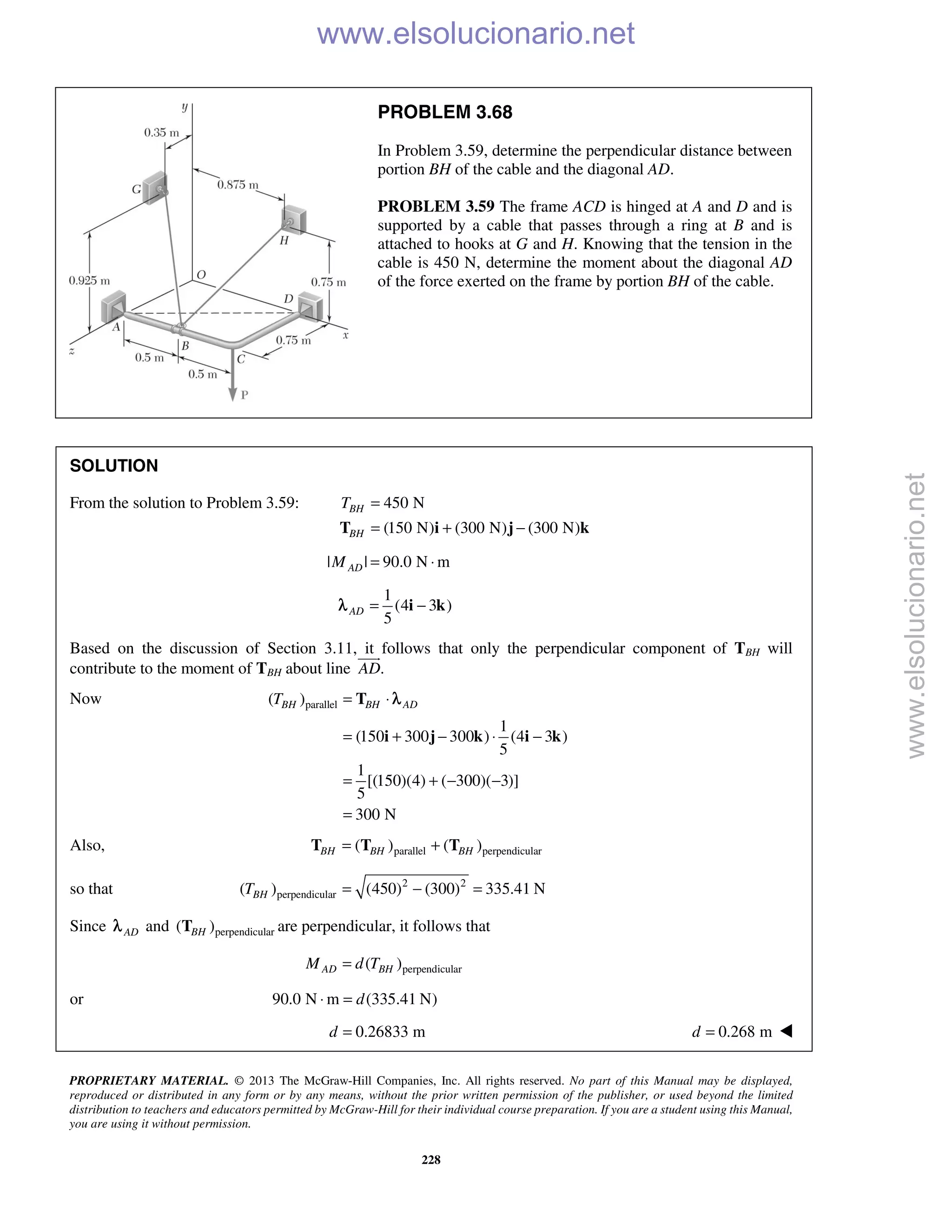 PROPRIETARY MATERIAL. © 2013 The McGraw-Hill Companies, Inc. All rights reserved. No part of this Manual may be displayed,
reproduced or distributed in any form or by any means, without the prior written permission of the publisher, or used beyond the limited
distribution to teachers and educators permitted by McGraw-Hill for their individual course preparation. If you are a student using this Manual,
you are using it without permission.
228
PROBLEM 3.68
In Problem 3.59, determine the perpendicular distance between
portion BH of the cable and the diagonal AD.
PROBLEM 3.59 The frame ACD is hinged at A and D and is
supported by a cable that passes through a ring at B and is
attached to hooks at G and H. Knowing that the tension in the
cable is 450 N, determine the moment about the diagonal AD
of the force exerted on the frame by portion BH of the cable.
SOLUTION
From the solution to Problem 3.59: 450 N
(150 N) (300 N) (300 N)
BH
BH
T =
= + −T i j k
| | 90.0 N mADM = ⋅
1
(4 3 )
5
AD = −i kλ
Based on the discussion of Section 3.11, it follows that only the perpendicular component of TBH will
contribute to the moment of TBH about line .AD

Now parallel( )
1
(150 300 300 ) (4 3 )
5
1
[(150)(4) ( 300)( 3)]
5
300 N
BH BH ADT = ⋅
= + − ⋅ −
= + − −
=
T
i j k i k
λ
Also, parallel perpendicular( ) ( )BH BH BH= +T T T
so that 2 2
perpendicular( ) (450) (300) 335.41 NBHT = − =
Since ADλ and perpendicular( )BHT are perpendicular, it follows that
perpendicular( )AD BHM d T=
or 90.0 N m (335.41 N)d⋅ =
0.26833 md = 0.268 md = 
www.elsolucionario.net
www.elsolucionario.net
 