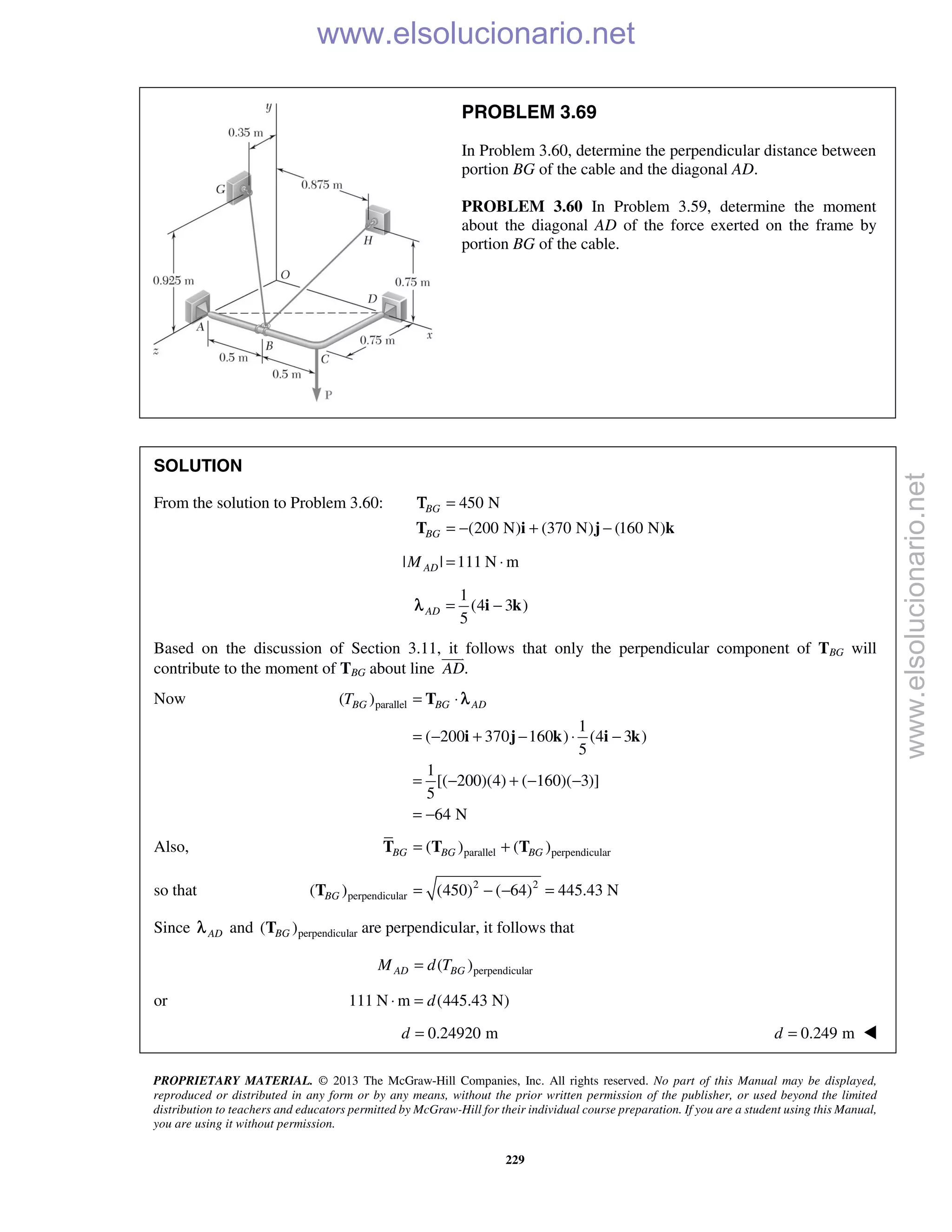 PROPRIETARY MATERIAL. © 2013 The McGraw-Hill Companies, Inc. All rights reserved. No part of this Manual may be displayed,
reproduced or distributed in any form or by any means, without the prior written permission of the publisher, or used beyond the limited
distribution to teachers and educators permitted by McGraw-Hill for their individual course preparation. If you are a student using this Manual,
you are using it without permission.
229
PROBLEM 3.69
In Problem 3.60, determine the perpendicular distance between
portion BG of the cable and the diagonal AD.
PROBLEM 3.60 In Problem 3.59, determine the moment
about the diagonal AD of the force exerted on the frame by
portion BG of the cable.
SOLUTION
From the solution to Problem 3.60: 450 N
(200 N) (370 N) (160 N)
BG
BG
=
= − + −T i j k
Τ
| | 111 N mADM = ⋅
1
(4 3 )
5
AD = −i kλ
Based on the discussion of Section 3.11, it follows that only the perpendicular component of TBG will
contribute to the moment of TBG about line .AD

Now parallel( )
1
( 200 370 160 ) (4 3 )
5
1
[( 200)(4) ( 160)( 3)]
5
64 N
BG BG ADT = ⋅
= − + − ⋅ −
= − + − −
= −
T
i j k i k
λ
Also, parallel perpendicular( ) ( )BG BG BG= +T T T
so that 2 2
perpendicular( ) (450) ( 64) 445.43 NBG = − − =T
Since ADλ and perpendicular( )BGT are perpendicular, it follows that
perpendicular( )AD BGM d T=
or 111 N m (445.43 N)d⋅ =
0.24920 md = 0.249 md = 
www.elsolucionario.net
www.elsolucionario.net
 