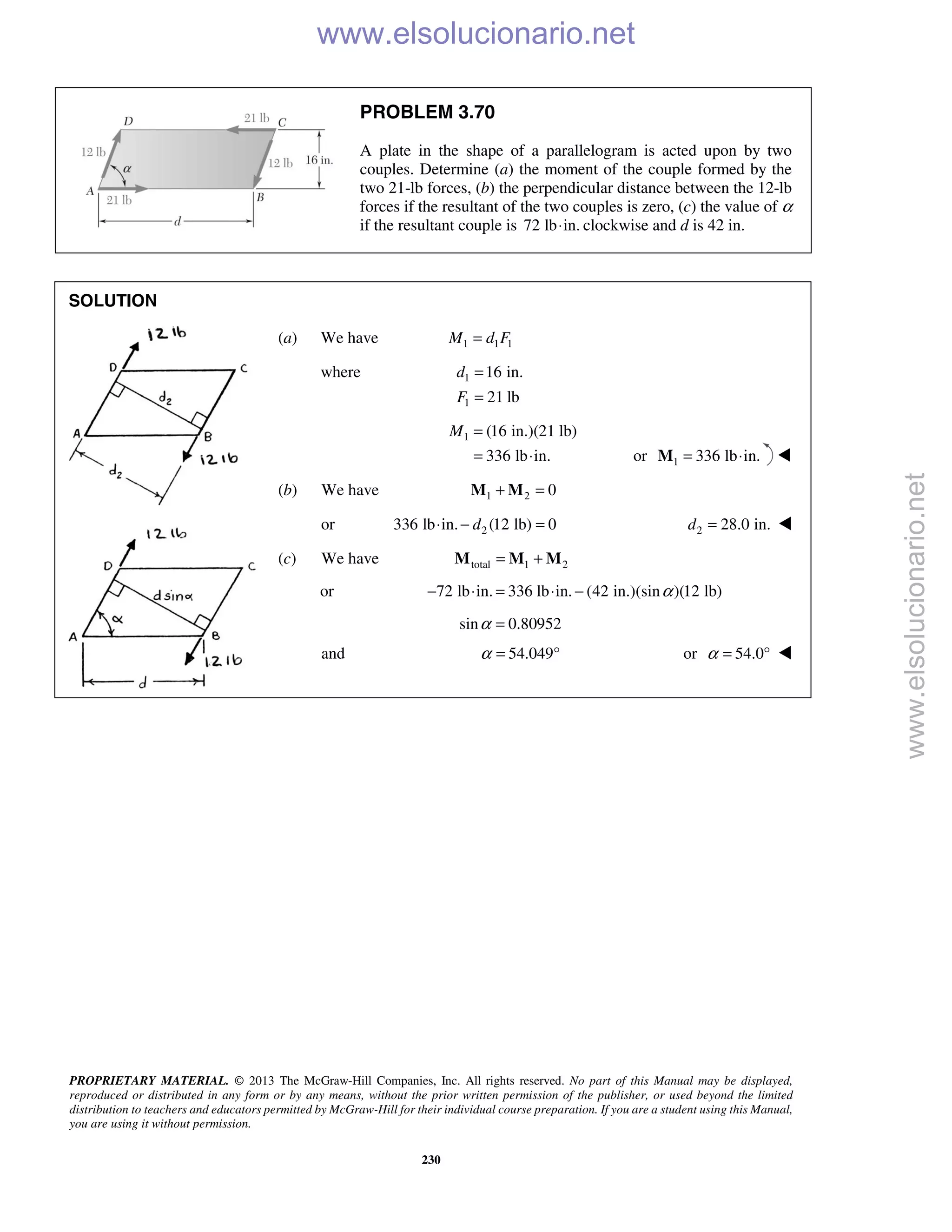 PROPRIETARY MATERIAL. © 2013 The McGraw-Hill Companies, Inc. All rights reserved. No part of this Manual may be displayed,
reproduced or distributed in any form or by any means, without the prior written permission of the publisher, or used beyond the limited
distribution to teachers and educators permitted by McGraw-Hill for their individual course preparation. If you are a student using this Manual,
you are using it without permission.
230
PROBLEM 3.70
A plate in the shape of a parallelogram is acted upon by two
couples. Determine (a) the moment of the couple formed by the
two 21-lb forces, (b) the perpendicular distance between the 12-lb
forces if the resultant of the two couples is zero, (c) the value of α
if the resultant couple is 72 lb in.⋅ clockwise and d is 42 in.
SOLUTION
(a) We have 1 1 1M d F=
where 1
1
16 in.
21 lb
d
F
=
=
1 (16 in.)(21 lb)
336 lb in.
M =
= ⋅ or 1 336 lb in.= ⋅M 
(b) We have 1 2 0+ =M M
or 2336 lb in. (12 lb) 0d⋅ − = 2 28.0 in.d = 
(c) We have total 1 2= +M M M
or 72 lb in. 336 lb in. (42 in.)(sin )(12 lb)α− ⋅ = ⋅ −
sin 0.80952α =
and 54.049α = ° or 54.0α = ° 
www.elsolucionario.net
www.elsolucionario.net
 