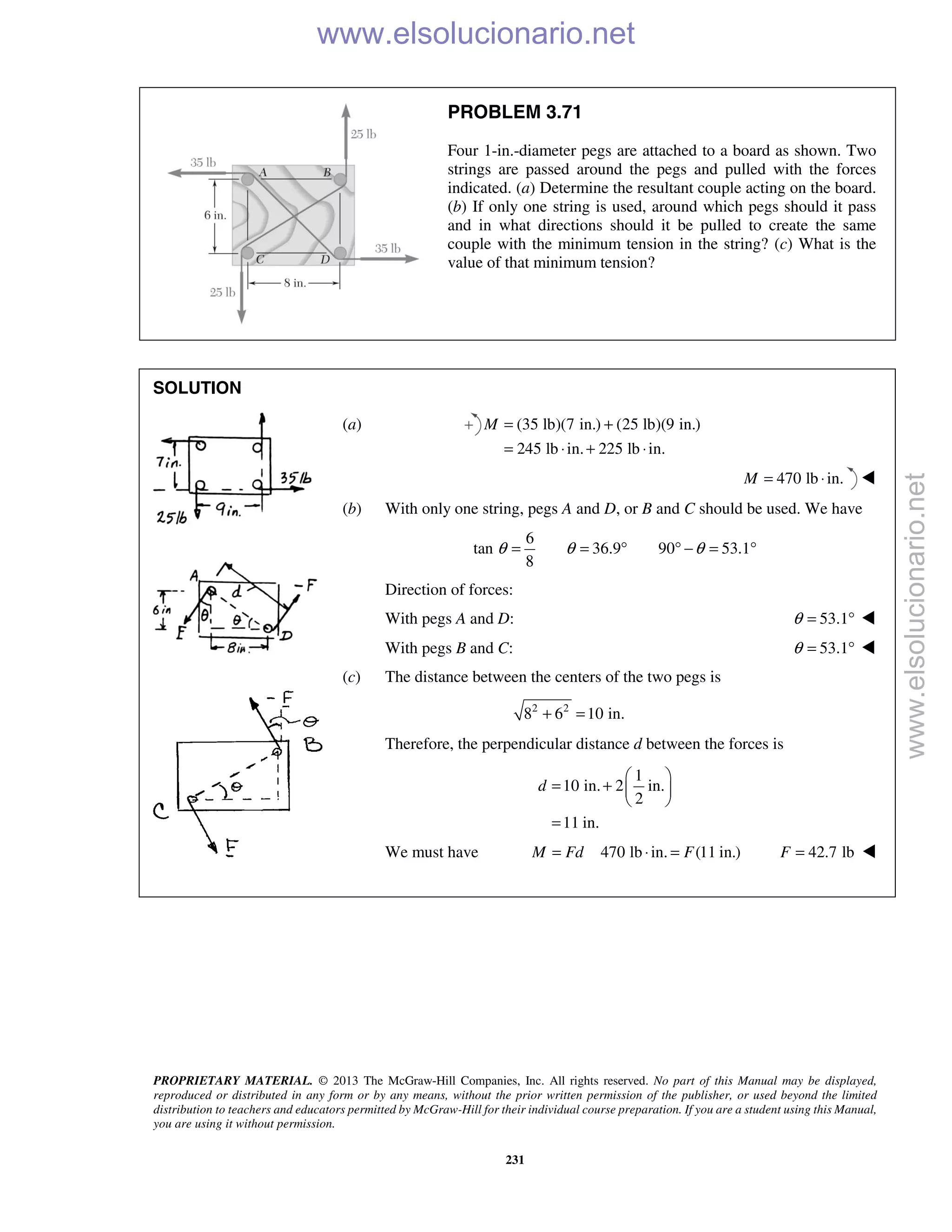 PROPRIETARY MATERIAL. © 2013 The McGraw-Hill Companies, Inc. All rights reserved. No part of this Manual may be displayed,
reproduced or distributed in any form or by any means, without the prior written permission of the publisher, or used beyond the limited
distribution to teachers and educators permitted by McGraw-Hill for their individual course preparation. If you are a student using this Manual,
you are using it without permission.
231
PROBLEM 3.71
Four 1-in.-diameter pegs are attached to a board as shown. Two
strings are passed around the pegs and pulled with the forces
indicated. (a) Determine the resultant couple acting on the board.
(b) If only one string is used, around which pegs should it pass
and in what directions should it be pulled to create the same
couple with the minimum tension in the string? (c) What is the
value of that minimum tension?
SOLUTION
(a) (35 lb)(7 in.) (25 lb)(9 in.)
245 lb in. 225 lb in.
M = +
= ⋅ + ⋅
470 lb in.M = ⋅ 
(b) With only one string, pegs A and D, or B and C should be used. We have
6
tan 36.9 90 53.1
8
θ θ θ= = ° ° − = °
Direction of forces:
With pegs A and D: 53.1θ = ° 
With pegs B and C: 53.1θ = ° 
(c) The distance between the centers of the two pegs is
2 2
8 6 10 in.+ =
Therefore, the perpendicular distance d between the forces is
1
10 in. 2 in.
2
11 in.
d
 
= +  
 
=
We must have 470 lb in. (11 in.)M Fd F= ⋅ = 42.7 lbF = 
www.elsolucionario.net
www.elsolucionario.net
 