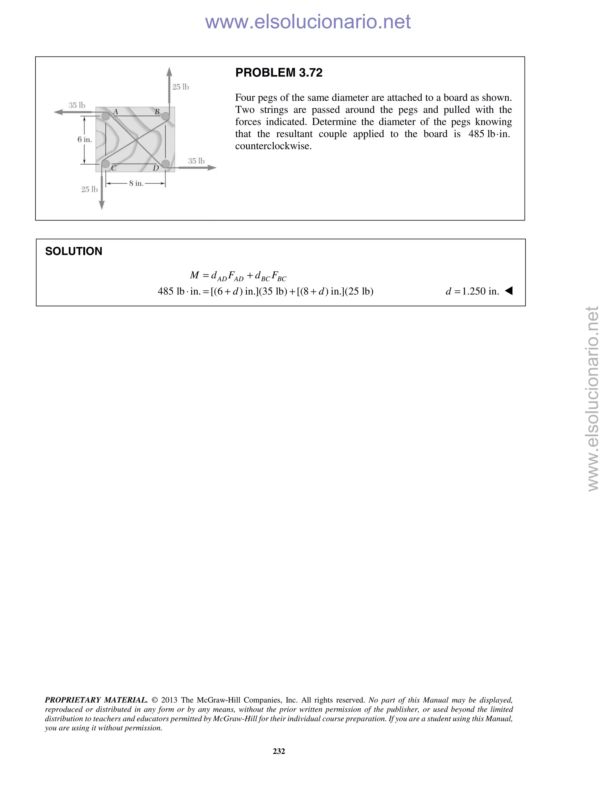 PROPRIETARY MATERIAL. © 2013 The McGraw-Hill Companies, Inc. All rights reserved. No part of this Manual may be displayed,
reproduced or distributed in any form or by any means, without the prior written permission of the publisher, or used beyond the limited
distribution to teachers and educators permitted by McGraw-Hill for their individual course preparation. If you are a student using this Manual,
you are using it without permission.
232
PROBLEM 3.72
Four pegs of the same diameter are attached to a board as shown.
Two strings are passed around the pegs and pulled with the
forces indicated. Determine the diameter of the pegs knowing
that the resultant couple applied to the board is 485 lb·in.
counterclockwise.
SOLUTION
485 lb in. [(6 ) in.](35 lb) [(8 ) in.](25 lb)
AD AD BC BCM d F d F
d d
= +
⋅ = + + + 1.250 in.d = 
www.elsolucionario.net
www.elsolucionario.net
 