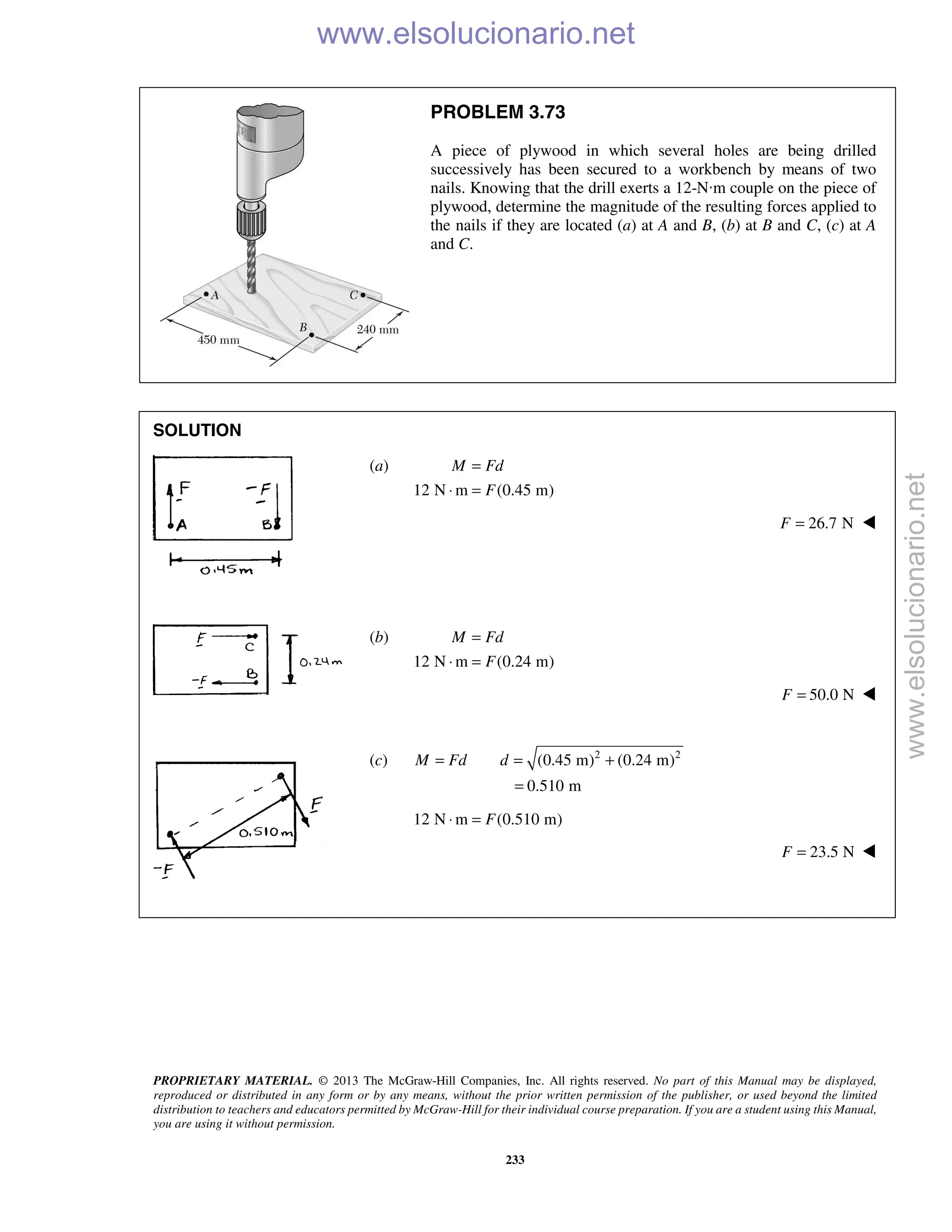 PROPRIETARY MATERIAL. © 2013 The McGraw-Hill Companies, Inc. All rights reserved. No part of this Manual may be displayed,
reproduced or distributed in any form or by any means, without the prior written permission of the publisher, or used beyond the limited
distribution to teachers and educators permitted by McGraw-Hill for their individual course preparation. If you are a student using this Manual,
you are using it without permission.
233
PROBLEM 3.73
A piece of plywood in which several holes are being drilled
successively has been secured to a workbench by means of two
nails. Knowing that the drill exerts a 12-N·m couple on the piece of
plywood, determine the magnitude of the resulting forces applied to
the nails if they are located (a) at A and B, (b) at B and C, (c) at A
and C.
SOLUTION
(a)
12 N m (0.45 m)
M Fd
F
=
⋅ =
26.7 NF = 
(b)
12 N m (0.24 m)
M Fd
F
=
⋅ =
50.0 NF = 
(c) 2 2
(0.45 m) (0.24 m)
0.510 m
M Fd d= = +
=
12 N m (0.510 m)F⋅ =
23.5 NF = 
www.elsolucionario.net
www.elsolucionario.net
 