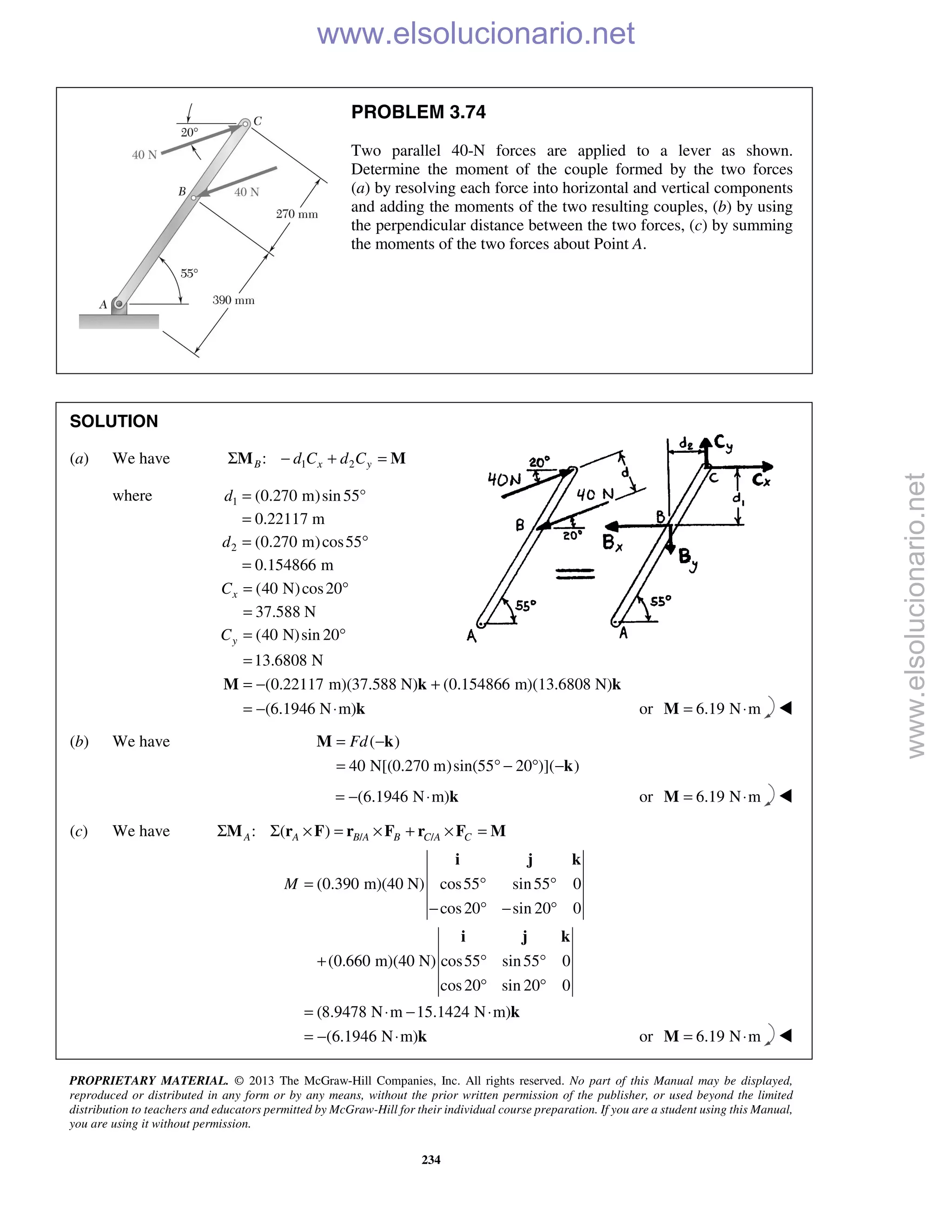 PROPRIETARY MATERIAL. © 2013 The McGraw-Hill Companies, Inc. All rights reserved. No part of this Manual may be displayed,
reproduced or distributed in any form or by any means, without the prior written permission of the publisher, or used beyond the limited
distribution to teachers and educators permitted by McGraw-Hill for their individual course preparation. If you are a student using this Manual,
you are using it without permission.
234
PROBLEM 3.74
Two parallel 40-N forces are applied to a lever as shown.
Determine the moment of the couple formed by the two forces
(a) by resolving each force into horizontal and vertical components
and adding the moments of the two resulting couples, (b) by using
the perpendicular distance between the two forces, (c) by summing
the moments of the two forces about Point A.
SOLUTION
(a) We have 1 2:B x yd C d CΣ − + =M M
where 1
2
(0.270 m)sin55°
0.22117 m
(0.270 m)cos55
0.154866 m
d
d
=
=
= °
=
(40 N)cos20
37.588 N
(40 N)sin 20
13.6808 N
x
y
C
C
= °
=
= °
=
(0.22117 m)(37.588 N) (0.154866 m)(13.6808 N)
(6.1946 N m)
= − +
= − ⋅
M k k
k or 6.19 N m= ⋅M 
(b) We have ( )
40 N[(0.270 m)sin(55 20 )]( )
Fd= −
= ° − ° −
M k
k
(6.1946 N m)= − ⋅ k or 6.19 N m= ⋅M 
(c) We have / /: ( )A A B A B C A CΣ Σ × = × + × =M r F r F r F M
(0.390 m)(40 N) cos55 sin55 0
cos20 sin 20 0
(0.660 m)(40 N) cos55 sin55 0
cos20 sin 20 0
(8.9478 N m 15.1424 N m)
(6.1946 N m)
M = ° °
− ° − °
+ ° °
° °
= ⋅ − ⋅
= − ⋅
i j k
i j k
k
k or 6.19 N m= ⋅M 
www.elsolucionario.net
www.elsolucionario.net
 
