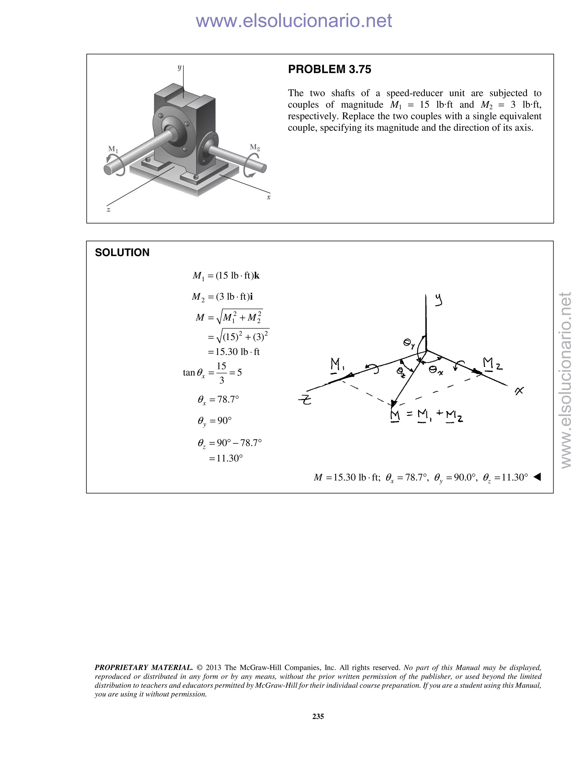 PROPRIETARY MATERIAL. © 2013 The McGraw-Hill Companies, Inc. All rights reserved. No part of this Manual may be displayed,
reproduced or distributed in any form or by any means, without the prior written permission of the publisher, or used beyond the limited
distribution to teachers and educators permitted by McGraw-Hill for their individual course preparation. If you are a student using this Manual,
you are using it without permission.
235
PROBLEM 3.75
The two shafts of a speed-reducer unit are subjected to
couples of magnitude M1 = 15 lb·ft and M2 = 3 lb·ft,
respectively. Replace the two couples with a single equivalent
couple, specifying its magnitude and the direction of its axis.
SOLUTION
1 (15 lb ft)M = ⋅ k
2 (3 lb ft)M = ⋅ i
2 2
1 2
2 2
(15) (3)
15.30 lb ft
M M M= +
= +
= ⋅
15
tan 5
3
xθ = =
78.7xθ = °
90yθ = °
90 78.7
11.30
zθ = ° − °
= °
15.30 lb ft; 78.7 , 90.0 , 11.30x y zM θ θ θ= ⋅ = ° = ° = ° 
www.elsolucionario.net
www.elsolucionario.net
 