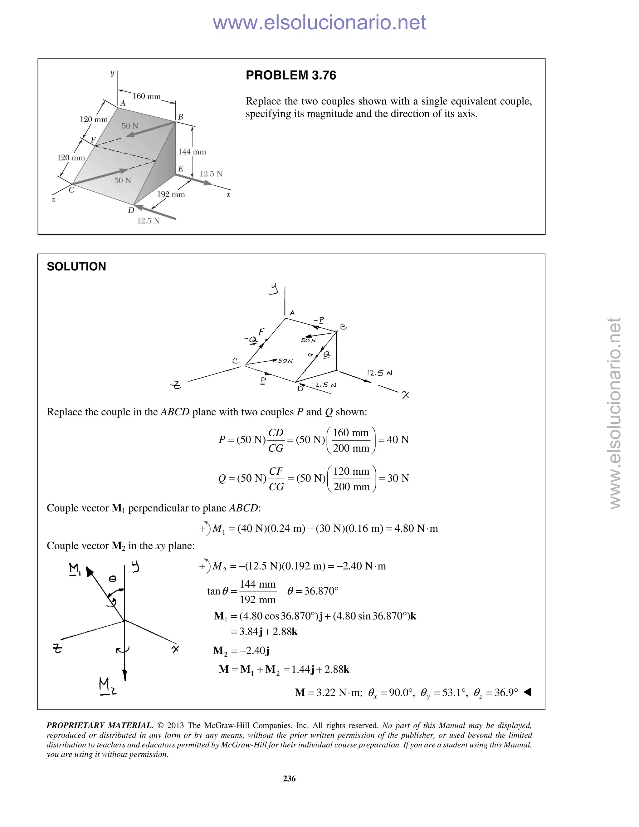 PROPRIETARY MATERIAL. © 2013 The McGraw-Hill Companies, Inc. All rights reserved. No part of this Manual may be displayed,
reproduced or distributed in any form or by any means, without the prior written permission of the publisher, or used beyond the limited
distribution to teachers and educators permitted by McGraw-Hill for their individual course preparation. If you are a student using this Manual,
you are using it without permission.
236
PROBLEM 3.76
Replace the two couples shown with a single equivalent couple,
specifying its magnitude and the direction of its axis.
SOLUTION
Replace the couple in the ABCD plane with two couples P and Q shown:
160 mm
(50 N) (50 N) 40 N
200 mm
CD
P
CG
 
= = = 
 
120 mm
(50 N) (50 N) 30 N
200 mm
CF
Q
CG
 
= = = 
 
Couple vector M1 perpendicular to plane ABCD:
1 (40 N)(0.24 m) (30 N)(0.16 m) 4.80 N mM = − = ⋅
Couple vector M2 in the xy plane:
2 (12.5 N)(0.192 m) 2.40 N mM = − = − ⋅
144 mm
tan 36.870
192 mm
θ θ= = °
1 (4.80 cos36.870 ) (4.80 sin36.870 )
3.84 2.88
= ° + °
= +
M j k
j k
2 2.40= −M j
1 2 1.44 2.88= + = +M M M j k
3.22 N m; 90.0 , 53.1 , 36.9x y zθ θ θ= ⋅ = ° = ° = °M 
www.elsolucionario.net
www.elsolucionario.net
 