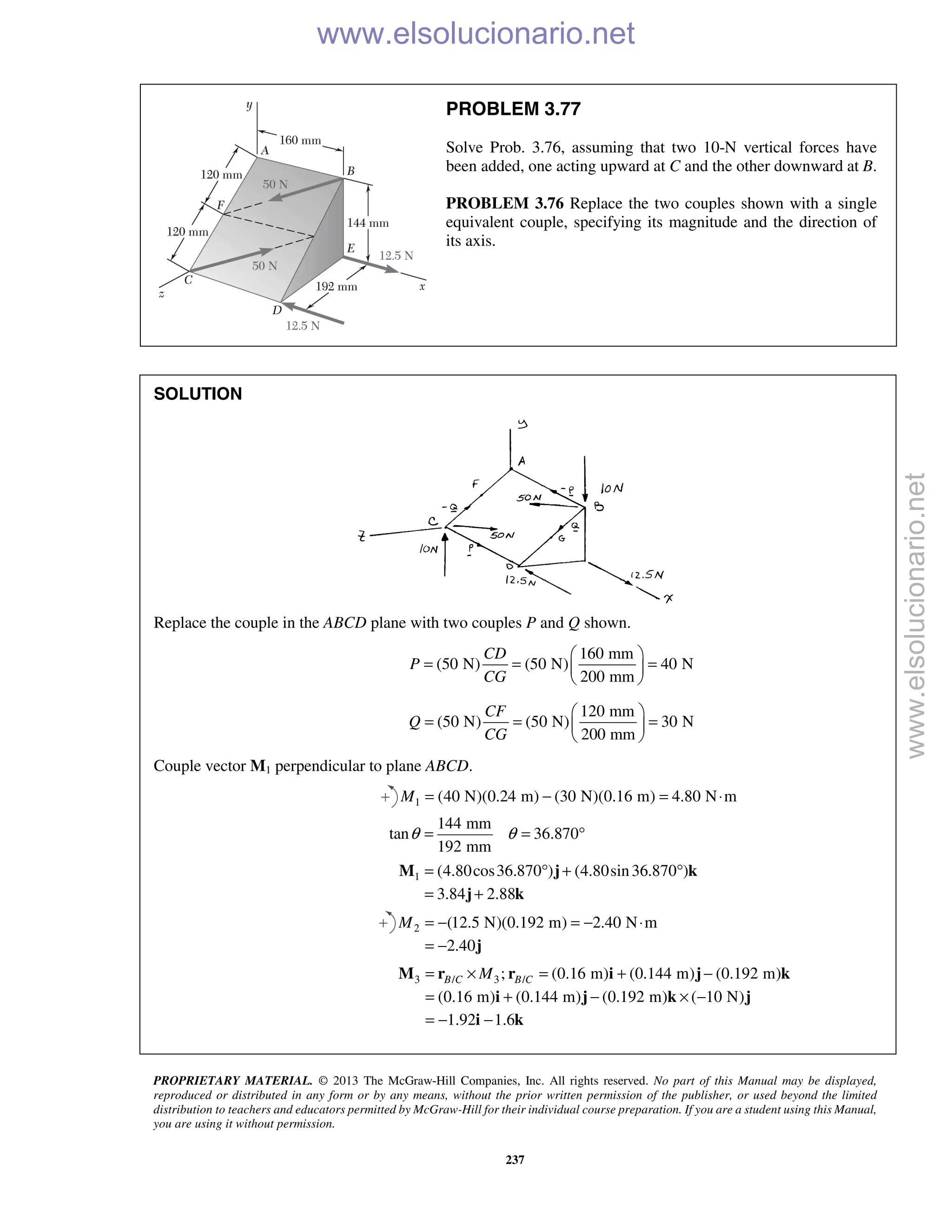 PROPRIETARY MATERIAL. © 2013 The McGraw-Hill Companies, Inc. All rights reserved. No part of this Manual may be displayed,
reproduced or distributed in any form or by any means, without the prior written permission of the publisher, or used beyond the limited
distribution to teachers and educators permitted by McGraw-Hill for their individual course preparation. If you are a student using this Manual,
you are using it without permission.
237
PROBLEM 3.77
Solve Prob. 3.76, assuming that two 10-N vertical forces have
been added, one acting upward at C and the other downward at B.
PROBLEM 3.76 Replace the two couples shown with a single
equivalent couple, specifying its magnitude and the direction of
its axis.
SOLUTION
Replace the couple in the ABCD plane with two couples P and Q shown.
160 mm
(50 N) (50 N) 40 N
200 mm
CD
P
CG
 
= = = 
 
120 mm
(50 N) (50 N) 30 N
200 mm
CF
Q
CG
 
= = = 
 
Couple vector M1 perpendicular to plane ABCD.
1 (40 N)(0.24 m) (30 N)(0.16 m) 4.80 N mM = − = ⋅
144 mm
tan 36.870
192 mm
θ θ= = °
1 (4.80cos36.870 ) (4.80sin36.870 )
3.84 2.88
= ° + °
= +
M j k
j k
2 (12.5 N)(0.192 m) 2.40 N m
2.40
M = − = − ⋅
= − j
3 / 3 /; (0.16 m) (0.144 m) (0.192 m)
(0.16 m) (0.144 m) (0.192 m) ( 10 N)
1.92 1.6
B C B CM= × = + −
= + − × −
= − −
M r r i j k
i j k j
i k
www.elsolucionario.net
www.elsolucionario.net
 