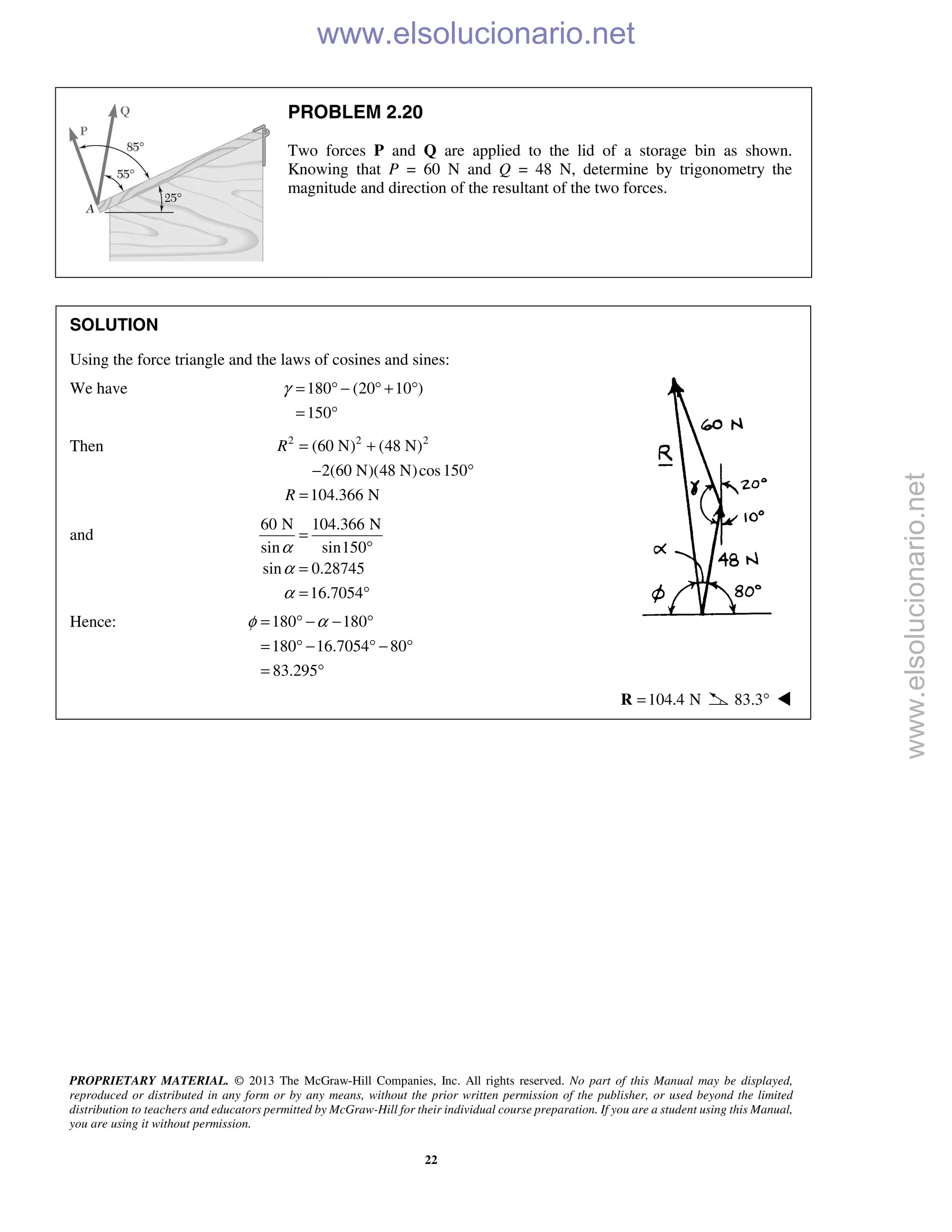 PROPRIETARY MATERIAL. © 2013 The McGraw-Hill Companies, Inc. All rights reserved. No part of this Manual may be displayed,
reproduced or distributed in any form or by any means, without the prior written permission of the publisher, or used beyond the limited
distribution to teachers and educators permitted by McGraw-Hill for their individual course preparation. If you are a student using this Manual,
you are using it without permission.
22
PROBLEM 2.20
Two forces P and Q are applied to the lid of a storage bin as shown.
Knowing that P = 60 N and Q = 48 N, determine by trigonometry the
magnitude and direction of the resultant of the two forces.
SOLUTION
Using the force triangle and the laws of cosines and sines:
We have 180 (20 10 )
150
γ = ° − ° + °
= °
Then 2 2 2
(60 N) (48 N)
2(60 N)(48 N)cos150
104.366 N
R
R
= +
− °
=
and
60 N 104.366 N
sin sin150
sin 0.28745
16.7054
α
α
α
=
°
=
= °
Hence: 180 180
180 16.7054 80
83.295
φ α= ° − − °
= ° − ° − °
= °
104.4 N=R 83.3° 
www.elsolucionario.net
www.elsolucionario.net
 