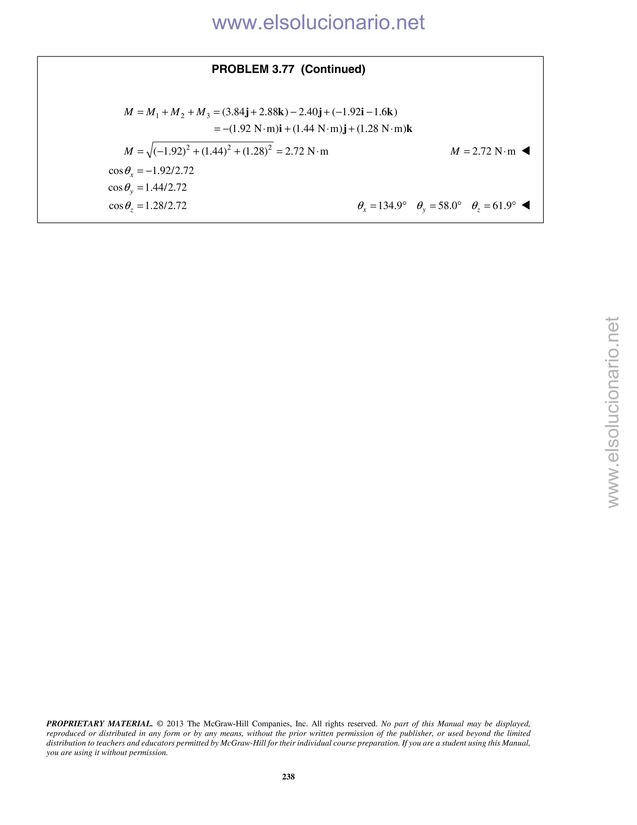 PROPRIETARY MATERIAL. © 2013 The McGraw-Hill Companies, Inc. All rights reserved. No part of this Manual may be displayed,
reproduced or distributed in any form or by any means, without the prior written permission of the publisher, or used beyond the limited
distribution to teachers and educators permitted by McGraw-Hill for their individual course preparation. If you are a student using this Manual,
you are using it without permission.
238
PROBLEM 3.77 (Continued)
1 2 3 (3.84 2.88 ) 2.40 ( 1.92 1.6 )
(1.92 N m) (1.44 N m) (1.28 N m)
M M M M= + + = + − + − −
= − ⋅ + ⋅ + ⋅
j k j i k
i j k
2 2 2
( 1.92) (1.44) (1.28) 2.72 N mM = − + + = ⋅ 2.72 N mM = ⋅ 
cos 1.92/2.72
cos 1.44/2.72
cos 1.28/2.72
x
y
z
θ
θ
θ
= −
=
= 134.9 58.0 61.9x y zθ θ θ= ° = ° = ° 
www.elsolucionario.net
www.elsolucionario.net
 