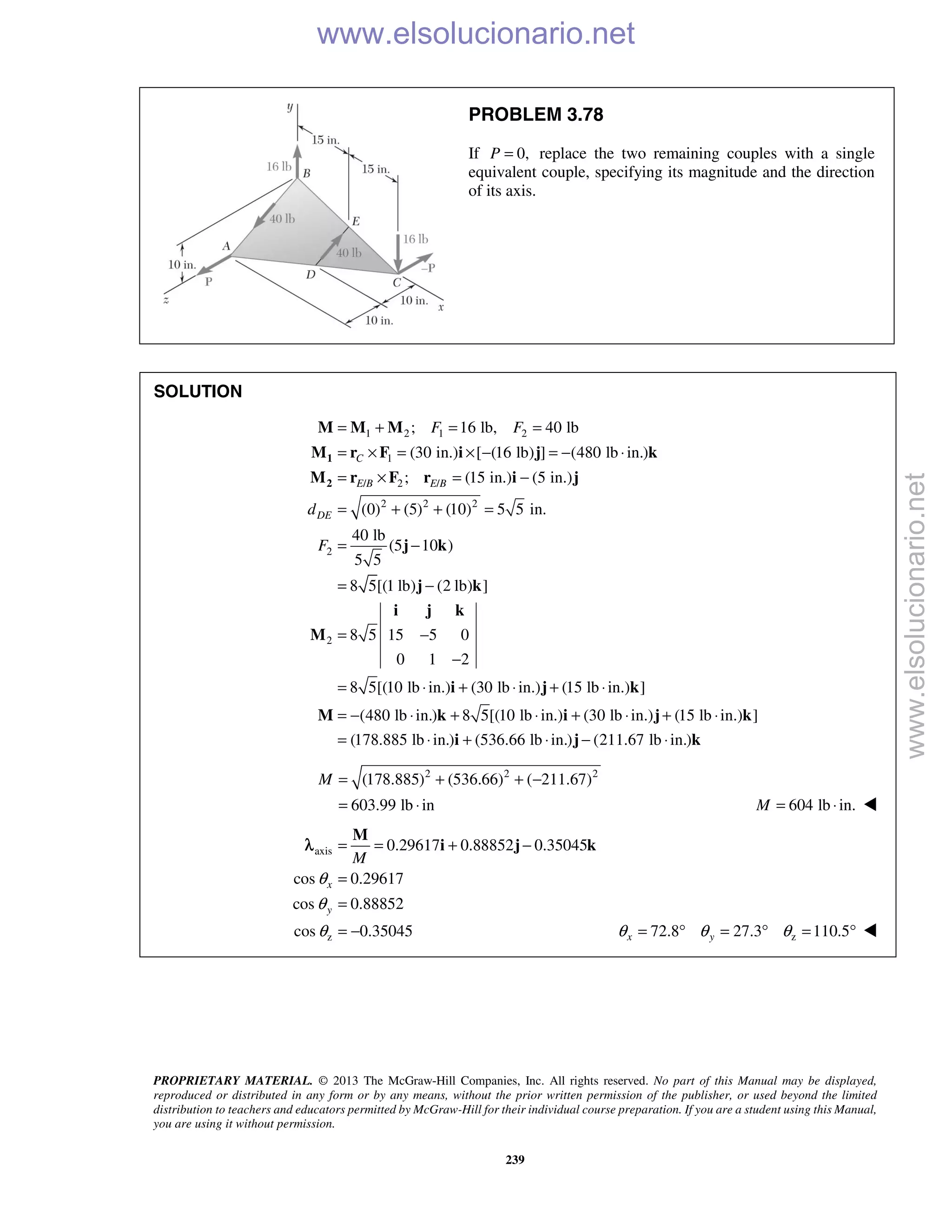 PROPRIETARY MATERIAL. © 2013 The McGraw-Hill Companies, Inc. All rights reserved. No part of this Manual may be displayed,
reproduced or distributed in any form or by any means, without the prior written permission of the publisher, or used beyond the limited
distribution to teachers and educators permitted by McGraw-Hill for their individual course preparation. If you are a student using this Manual,
you are using it without permission.
239
PROBLEM 3.78
If 0,P = replace the two remaining couples with a single
equivalent couple, specifying its magnitude and the direction
of its axis.
SOLUTION
1 2 1 2
1
/ 2 /
2 2 2
2
2
; 16 lb, 40 lb
(30 in.) [ (16 lb) ] (480 lb in.)
; (15 in.) (5 in.)
(0) (5) (10) 5 5 in.
40 lb
(5 10 )
5 5
8 5[(1 lb) (2 lb) ]
8 5 15 5 0
0 1 2
8 5[(10 lb in.)
C
E B E B
DE
F F
d
F
= + = =
= × = × − = − ⋅
= × = −
= + + =
= −
= −
= −
−
= ⋅
1
2
M M M
M r F i j k
M r F r i j
j k
j k
i j k
M
i (30 lb in.) (15 lb in.) ]
(480 lb in.) 8 5[(10 lb in.) (30 lb in.) (15 lb in.) ]
(178.885 lb in.) (536.66 lb in.) (211.67 lb in.)
+ ⋅ + ⋅
= − ⋅ + ⋅ + ⋅ + ⋅
= ⋅ + ⋅ − ⋅
j k
M k i j k
i j k
2 2 2
(178.885) (536.66) ( 211.67)
603.99 lb in
M = + + −
= ⋅ 604 lb in.M = ⋅ 
axis
z
0.29617 0.88852 0.35045
cos 0.29617
cos 0.88852
cos 0.35045
x
y
M
θ
θ
θ
= = + −
=
=
= −
M
i j kλ
z72.8 27.3 110.5x yθ θ θ= ° = ° = ° 
www.elsolucionario.net
www.elsolucionario.net
 