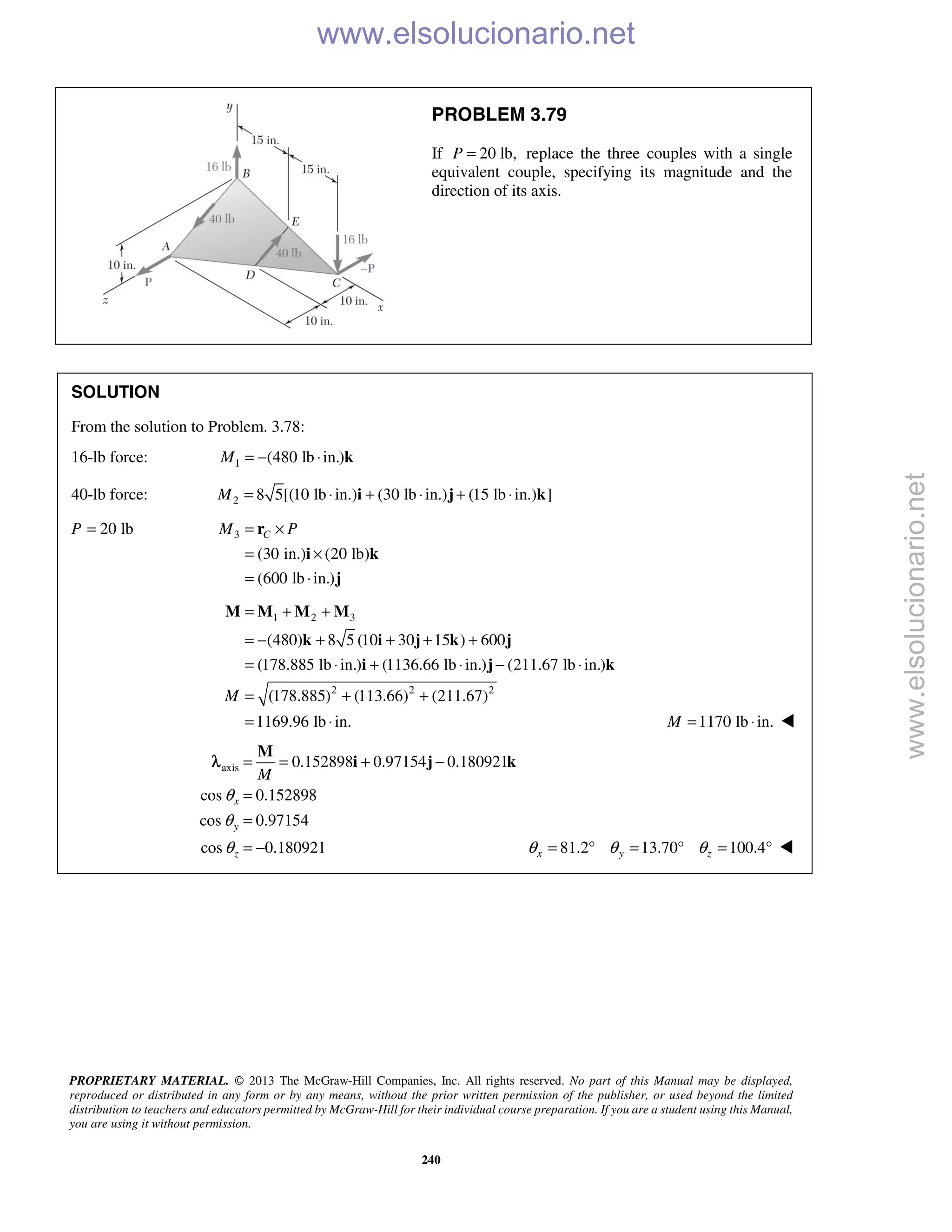 PROPRIETARY MATERIAL. © 2013 The McGraw-Hill Companies, Inc. All rights reserved. No part of this Manual may be displayed,
reproduced or distributed in any form or by any means, without the prior written permission of the publisher, or used beyond the limited
distribution to teachers and educators permitted by McGraw-Hill for their individual course preparation. If you are a student using this Manual,
you are using it without permission.
240
PROBLEM 3.79
If 20 lb,P = replace the three couples with a single
equivalent couple, specifying its magnitude and the
direction of its axis.
SOLUTION
From the solution to Problem. 3.78:
16-lb force: 1 (480 lb in.)M = − ⋅ k
40-lb force: 2 8 5[(10 lb in.) (30 lb in.) (15 lb in.) ]M = ⋅ + ⋅ + ⋅i j k
P 20 lb= 3
(30 in.) (20 lb)
(600 lb in.)
CM P= ×
= ×
= ⋅
r
i k
j
1 2 3
2 2 2
(480) 8 5 (10 30 15 ) 600
(178.885 lb in.) (1136.66 lb in.) (211.67 lb in.)
(178.885) (113.66) (211.67)
1169.96 lb in.
M
= + +
= − + + + +
= ⋅ + ⋅ − ⋅
= + +
= ⋅
M M M M
k i j k j
i j k
1170 lb in.M = ⋅ 
axis 0.152898 0.97154 0.180921
cos 0.152898
cos 0.97154
cos 0.180921
x
y
z
M
θ
θ
θ
= = + −
=
=
= −
M
i j kλ
81.2 13.70 100.4x y zθ θ θ= ° = ° = ° 
www.elsolucionario.net
www.elsolucionario.net
 