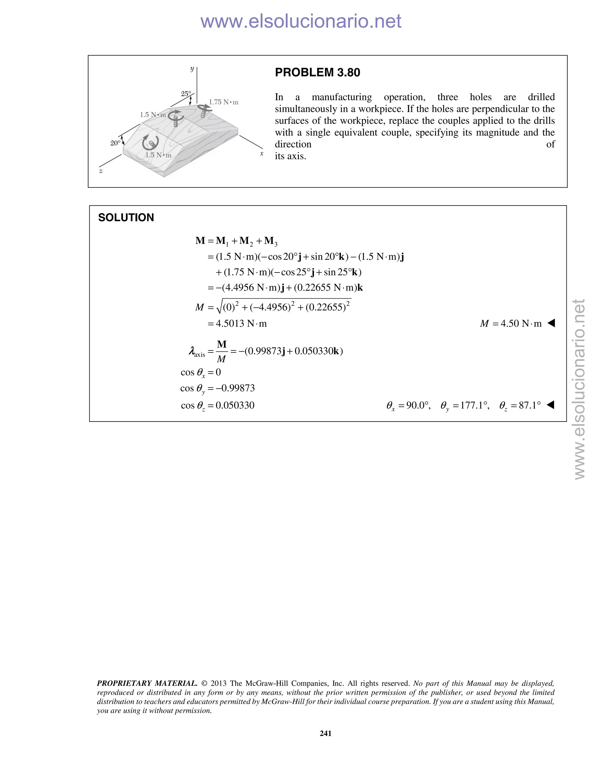 PROPRIETARY MATERIAL. © 2013 The McGraw-Hill Companies, Inc. All rights reserved. No part of this Manual may be displayed,
reproduced or distributed in any form or by any means, without the prior written permission of the publisher, or used beyond the limited
distribution to teachers and educators permitted by McGraw-Hill for their individual course preparation. If you are a student using this Manual,
you are using it without permission.
241
PROBLEM 3.80
In a manufacturing operation, three holes are drilled
simultaneously in a workpiece. If the holes are perpendicular to the
surfaces of the workpiece, replace the couples applied to the drills
with a single equivalent couple, specifying its magnitude and the
direction of
its axis.
SOLUTION
1 2 3
2 2 2
(1.5 N m)( cos20 sin 20 ) (1.5 N m)
(1.75 N m)( cos25 sin 25 )
(4.4956 N m) (0.22655 N m)
(0) ( 4.4956) (0.22655)
4.5013 N m
M
= + +
= ⋅ − ° + ° − ⋅
+ ⋅ − ° + °
= − ⋅ + ⋅
= + − +
= ⋅
M M M M
j k j
j k
j k
4.50 N mM = ⋅ 
axis (0.99873 0.050330 )
cos 0
cos 0.99873
cos 0.050330
x
y
z
M
θ
θ
θ
= = − +
=
= −
=
M
j kλ
90.0 , 177.1 , 87.1x y zθ θ θ= ° = ° = ° 
www.elsolucionario.net
www.elsolucionario.net
 