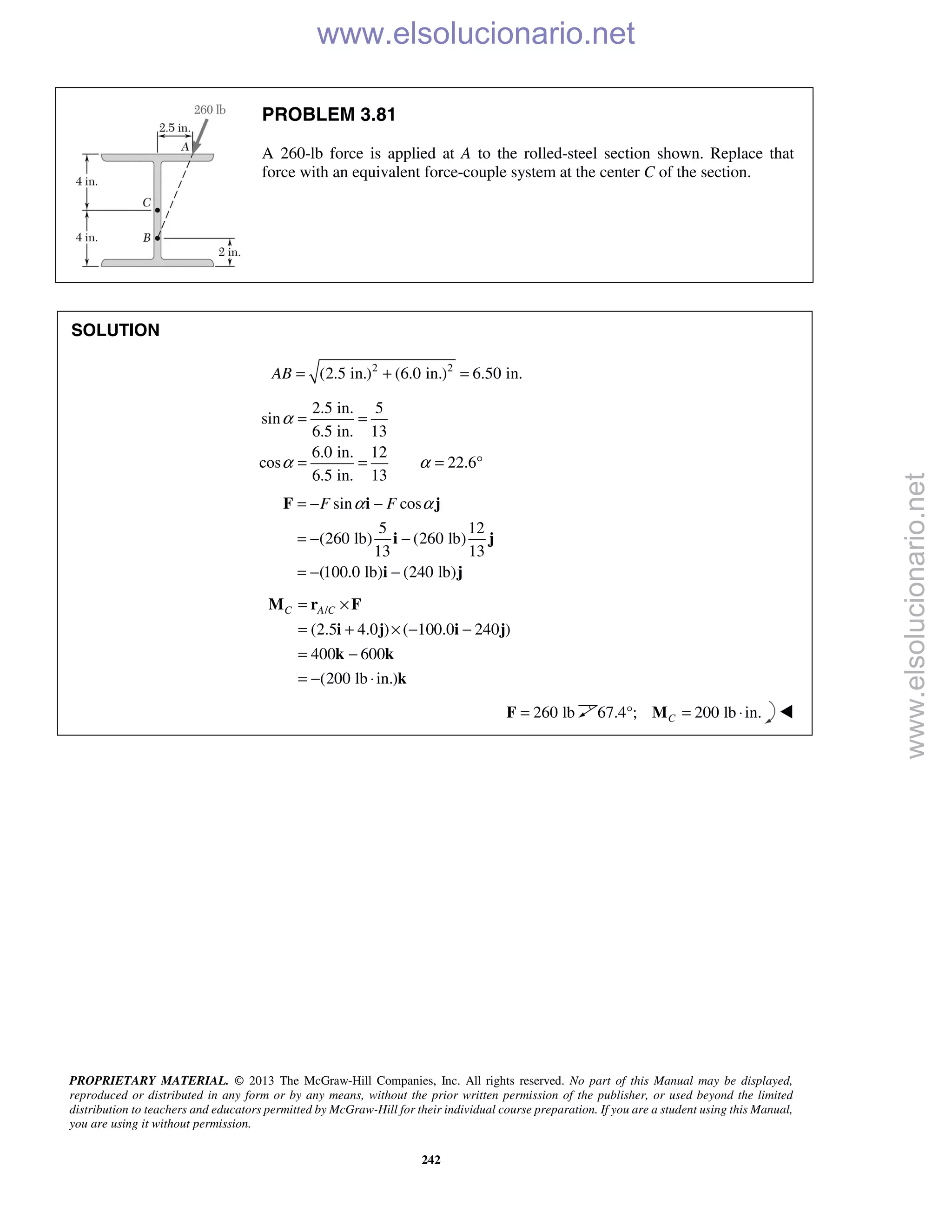 PROPRIETARY MATERIAL. © 2013 The McGraw-Hill Companies, Inc. All rights reserved. No part of this Manual may be displayed,
reproduced or distributed in any form or by any means, without the prior written permission of the publisher, or used beyond the limited
distribution to teachers and educators permitted by McGraw-Hill for their individual course preparation. If you are a student using this Manual,
you are using it without permission.
242
PROBLEM 3.81
A 260-lb force is applied at A to the rolled-steel section shown. Replace that
force with an equivalent force-couple system at the center C of the section.
SOLUTION
2 2
(2.5 in.) (6.0 in.) 6.50 in.AB = + =
2.5 in. 5
sin
6.5 in. 13
6.0 in. 12
cos 22.6
6.5 in. 13
α
α α
= =
= = = °
sin cos
5 12
(260 lb) (260 lb)
13 13
(100.0 lb) (240 lb)
F Fα α= − −
= − −
= − −
F i j
i j
i j
/
(2.5 4.0 ) ( 100.0 240 )
400 600
(200 lb in.)
C A C= ×
= + × − −
= −
= − ⋅
M r F
i j i j
k k
k
260 lb=F 67.4°; 200 lb in.C = ⋅M 
www.elsolucionario.net
www.elsolucionario.net
 