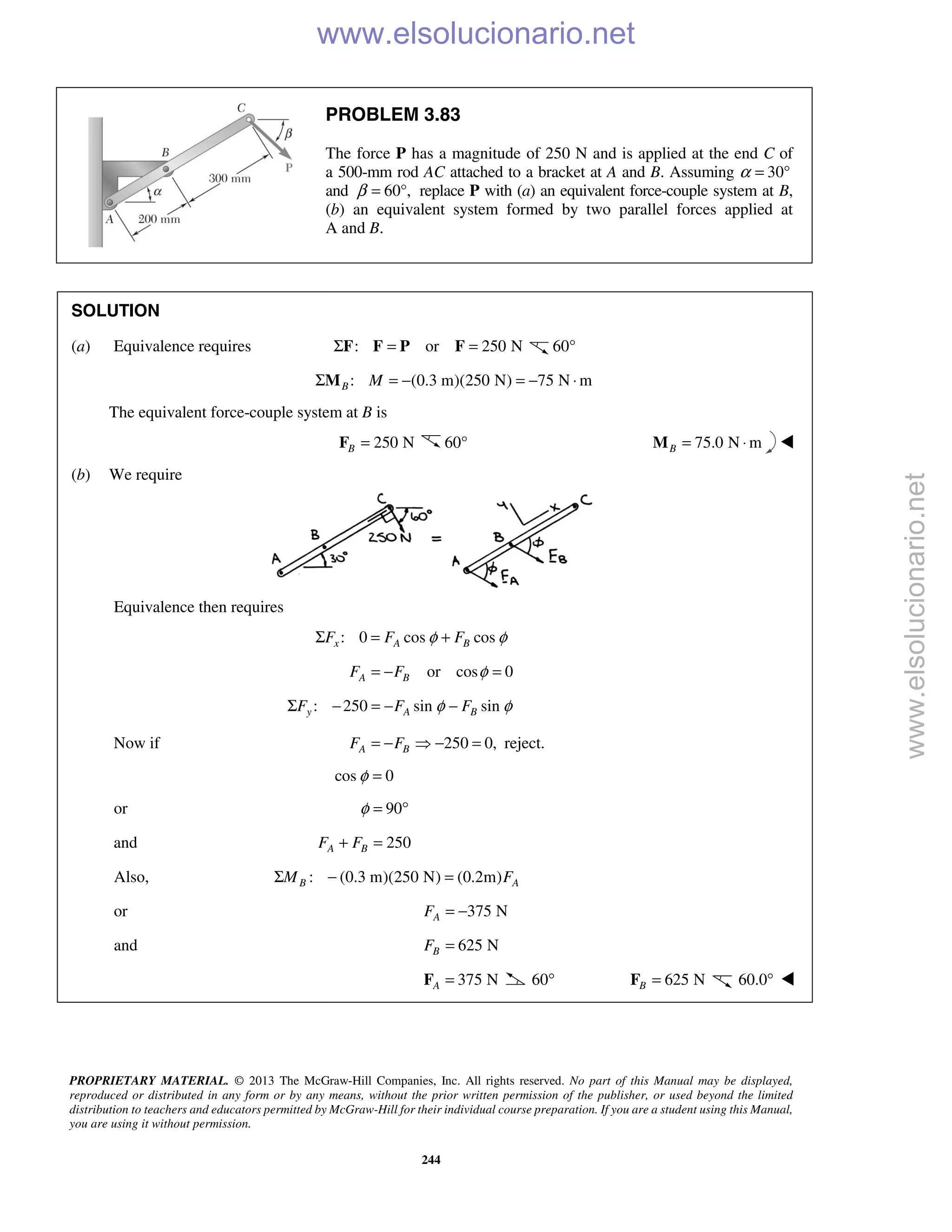 PROPRIETARY MATERIAL. © 2013 The McGraw-Hill Companies, Inc. All rights reserved. No part of this Manual may be displayed,
reproduced or distributed in any form or by any means, without the prior written permission of the publisher, or used beyond the limited
distribution to teachers and educators permitted by McGraw-Hill for their individual course preparation. If you are a student using this Manual,
you are using it without permission.
244
PROBLEM 3.83
The force P has a magnitude of 250 N and is applied at the end C of
a 500-mm rod AC attached to a bracket at A and B. Assuming α 30°=
and 60°,β = replace P with (a) an equivalent force-couple system at B,
(b) an equivalent system formed by two parallel forces applied at
A and B.
SOLUTION
(a) Equivalence requires : or 250 NΣ = =F F P F 60°
: (0.3 m)(250 N) 75 N mB MΣ = − = − ⋅M
The equivalent force-couple system at B is
250 NB =F 60° 75.0 N mB = ⋅M 
(b) We require
Equivalence then requires
: 0 cos cosx A BF F Fφ φΣ = +
or cos 0A BF F φ= − =
: 250 sin siny A BF F Fφ φΣ − = − −
Now if 250 0,A BF F= −  − = reject.
cos 0φ =
or 90φ = °
and 250A BF F+ =
Also, : (0.3 m)(250 N) (0.2m)B AM FΣ − =
or 375 NAF = −
and 625 NBF =
375 NA =F 60° 625 NB =F 60.0° 
www.elsolucionario.net
www.elsolucionario.net
 