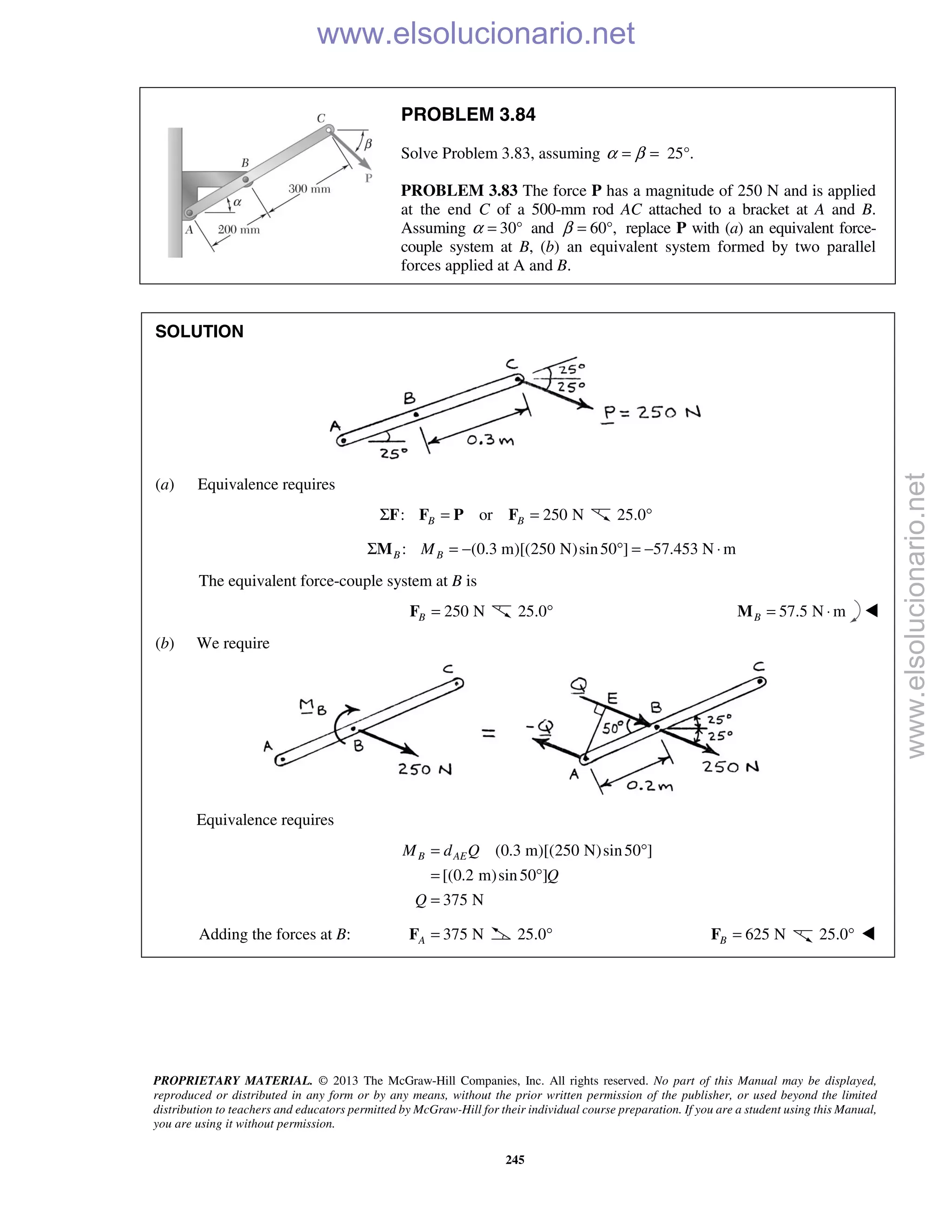 PROPRIETARY MATERIAL. © 2013 The McGraw-Hill Companies, Inc. All rights reserved. No part of this Manual may be displayed,
reproduced or distributed in any form or by any means, without the prior written permission of the publisher, or used beyond the limited
distribution to teachers and educators permitted by McGraw-Hill for their individual course preparation. If you are a student using this Manual,
you are using it without permission.
245
PROBLEM 3.84
Solve Problem 3.83, assuming 25°.α β= =
PROBLEM 3.83 The force P has a magnitude of 250 N and is applied
at the end C of a 500-mm rod AC attached to a bracket at A and B.
Assuming α 30°= and 60°,β = replace P with (a) an equivalent force-
couple system at B, (b) an equivalent system formed by two parallel
forces applied at A and B.
SOLUTION
(a) Equivalence requires
: or 250 NB BΣ = =F F P F 25.0°
: (0.3 m)[(250 N)sin50 ] 57.453 N mB BMΣ = − ° = − ⋅M
The equivalent force-couple system at B is
250 NB =F 25.0° 57.5 N mB = ⋅M 
(b) We require
Equivalence requires
(0.3 m)[(250 N)sin50 ]
[(0.2 m)sin50 ]
375 N
B AEM d Q
Q
Q
= °
= °
=
Adding the forces at B: 375 NA =F 25.0° 625 NB =F 25.0° 
www.elsolucionario.net
www.elsolucionario.net
 
