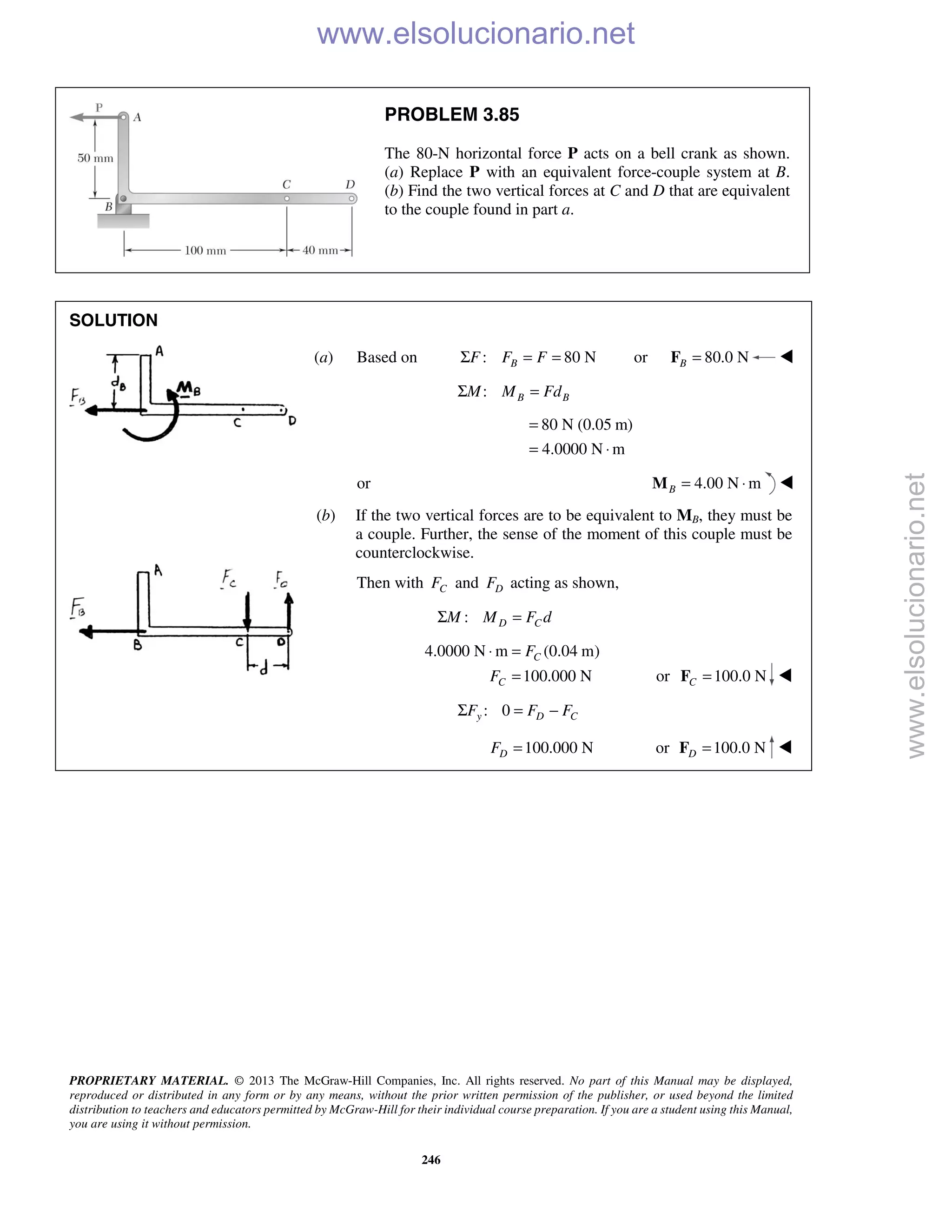 PROPRIETARY MATERIAL. © 2013 The McGraw-Hill Companies, Inc. All rights reserved. No part of this Manual may be displayed,
reproduced or distributed in any form or by any means, without the prior written permission of the publisher, or used beyond the limited
distribution to teachers and educators permitted by McGraw-Hill for their individual course preparation. If you are a student using this Manual,
you are using it without permission.
246
PROBLEM 3.85
The 80-N horizontal force P acts on a bell crank as shown.
(a) Replace P with an equivalent force-couple system at B.
(b) Find the two vertical forces at C and D that are equivalent
to the couple found in part a.
SOLUTION
(a) Based on : 80 NBF F FΣ = = or 80.0 NB =F 
: B BM M FdΣ =
80 N (0.05 m)
4.0000 N m
=
= ⋅
or 4.00 N mB = ⋅M 
(b) If the two vertical forces are to be equivalent to MB, they must be
a couple. Further, the sense of the moment of this couple must be
counterclockwise.
Then with CF and DF acting as shown,
: D CM M F dΣ =
4.0000 N m (0.04 m)
100.000 N
C
C
F
F
⋅ =
= or 100.0 NC =F 
: 0y D CF F FΣ = −
100.000 NDF = or 100.0 ND =F 
www.elsolucionario.net
www.elsolucionario.net
 