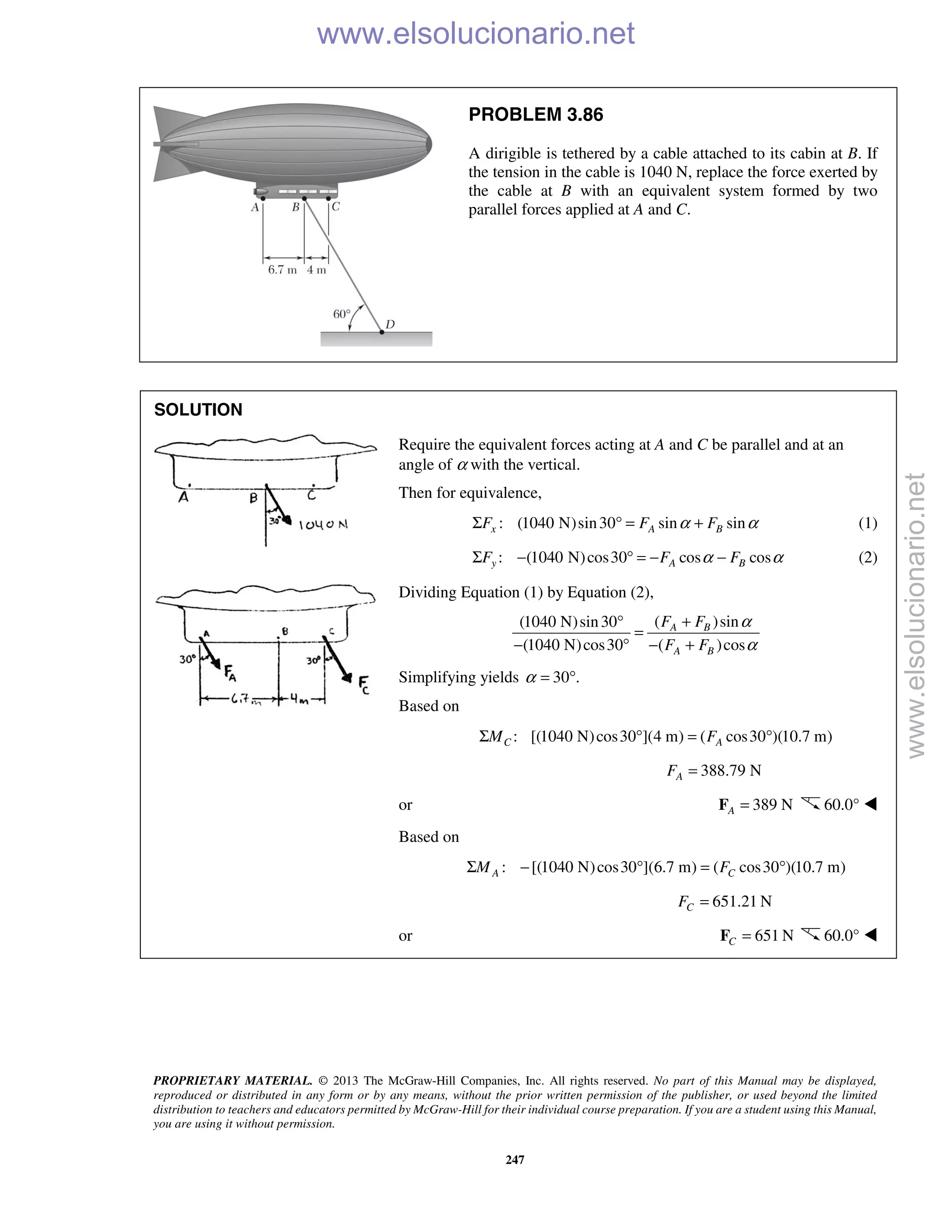 PROPRIETARY MATERIAL. © 2013 The McGraw-Hill Companies, Inc. All rights reserved. No part of this Manual may be displayed,
reproduced or distributed in any form or by any means, without the prior written permission of the publisher, or used beyond the limited
distribution to teachers and educators permitted by McGraw-Hill for their individual course preparation. If you are a student using this Manual,
you are using it without permission.
247
PROBLEM 3.86
A dirigible is tethered by a cable attached to its cabin at B. If
the tension in the cable is 1040 N, replace the force exerted by
the cable at B with an equivalent system formed by two
parallel forces applied at A and C.
SOLUTION
Require the equivalent forces acting at A and C be parallel and at an
angle of α with the vertical.
Then for equivalence,
: (1040 N)sin30 sin sinx A BF F Fα αΣ ° = + (1)
: (1040 N)cos30 cos cosy A BF F Fα αΣ − ° = − − (2)
Dividing Equation (1) by Equation (2),
( )sin(1040 N)sin30
(1040 N)cos30 ( )cos
A B
A B
F F
F F
α
α
+°
=
− ° − +
Simplifying yields 30 .α = °
Based on
: [(1040 N)cos30 ](4 m) ( cos30 )(10.7 m)C AM FΣ ° = °
388.79 NAF =
or 389 NA =F 60.0° 
Based on
: [(1040 N)cos30 ](6.7 m) ( cos30 )(10.7 m)A CM FΣ − ° = °
651.21 NCF =
or 651 NC =F 60.0° 
www.elsolucionario.net
www.elsolucionario.net
 