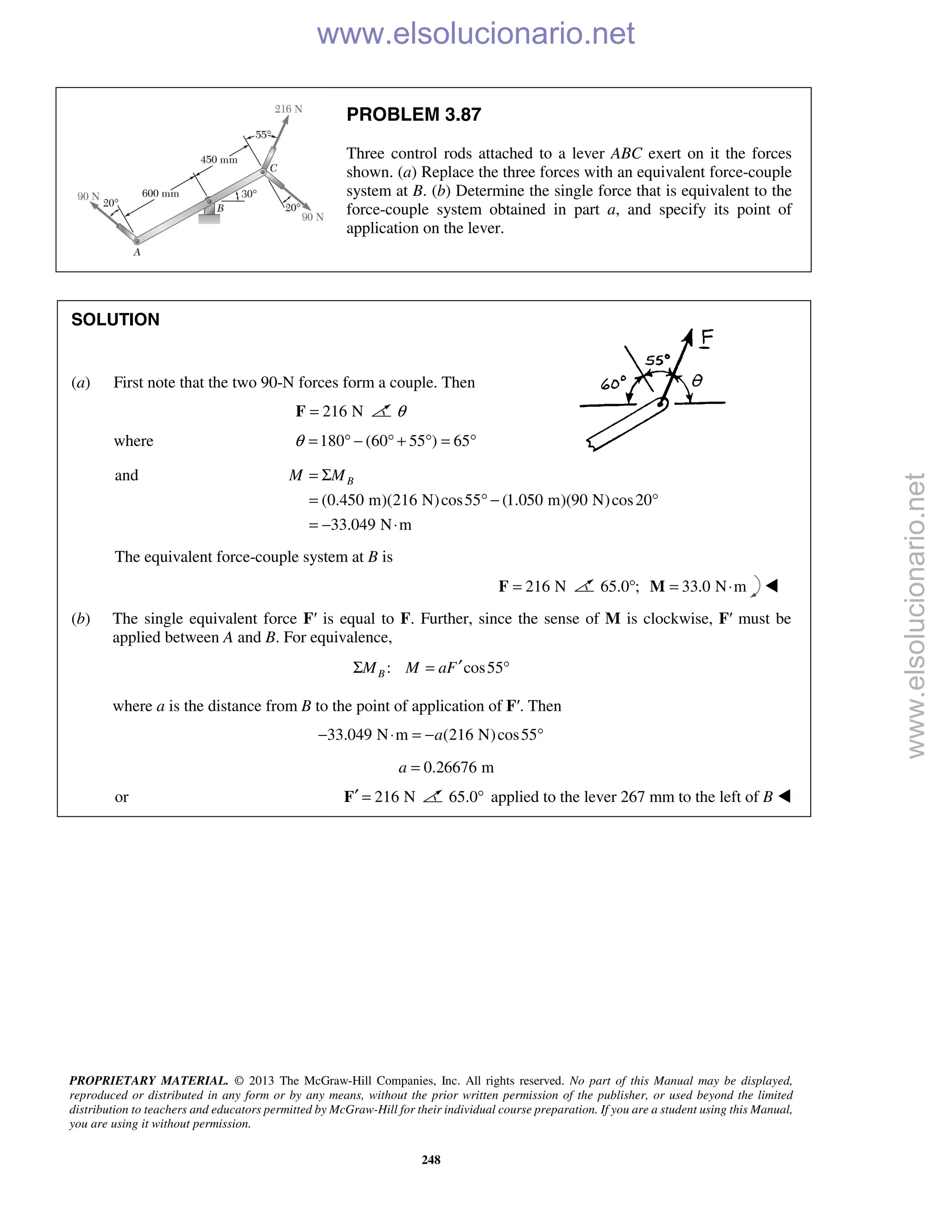 PROPRIETARY MATERIAL. © 2013 The McGraw-Hill Companies, Inc. All rights reserved. No part of this Manual may be displayed,
reproduced or distributed in any form or by any means, without the prior written permission of the publisher, or used beyond the limited
distribution to teachers and educators permitted by McGraw-Hill for their individual course preparation. If you are a student using this Manual,
you are using it without permission.
248
PROBLEM 3.87
Three control rods attached to a lever ABC exert on it the forces
shown. (a) Replace the three forces with an equivalent force-couple
system at B. (b) Determine the single force that is equivalent to the
force-couple system obtained in part a, and specify its point of
application on the lever.
SOLUTION
(a) First note that the two 90-N forces form a couple. Then
216 N=F θ
where 180 (60 55 ) 65θ = ° − ° + ° = °
and
(0.450 m)(216 N)cos55 (1.050 m)(90 N)cos20
33.049 N m
BM M= Σ
= ° − °
= − ⋅
The equivalent force-couple system at B is
216 N=F 65.0 ;° 33.0 N m= ⋅M 
(b) The single equivalent force F′ is equal to F. Further, since the sense of M is clockwise, F′ must be
applied between A and B. For equivalence,
: cos55BM M aF′Σ = °
where a is the distance from B to the point of application of F′. Then
33.049 N m (216 N)cos55a− ⋅ = − °
0.26676 ma =
or 216 N′ =F 65.0° applied to the lever 267 mm to the left of B 
www.elsolucionario.net
www.elsolucionario.net
 