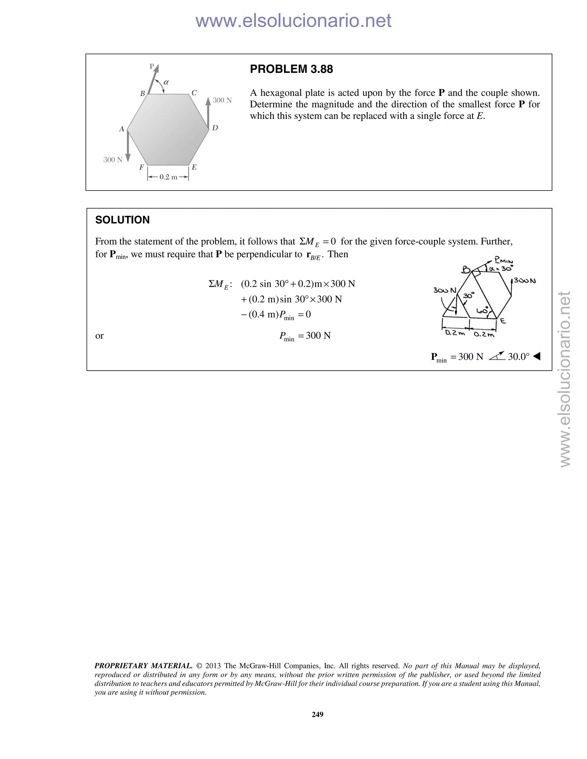 PROPRIETARY MATERIAL. © 2013 The McGraw-Hill Companies, Inc. All rights reserved. No part of this Manual may be displayed,
reproduced or distributed in any form or by any means, without the prior written permission of the publisher, or used beyond the limited
distribution to teachers and educators permitted by McGraw-Hill for their individual course preparation. If you are a student using this Manual,
you are using it without permission.
249
PROBLEM 3.88
A hexagonal plate is acted upon by the force P and the couple shown.
Determine the magnitude and the direction of the smallest force P for
which this system can be replaced with a single force at E.
SOLUTION
From the statement of the problem, it follows that 0EMΣ = for the given force-couple system. Further,
for Pmin, we must require that P be perpendicular to / .B Er Then
min
: (0.2 sin 30 0.2)m 300 N
(0.2 m)sin 30 300 N
(0.4 m) 0
EM
P
Σ ° + ×
+ °×
− =
or min 300 NP =
min 300 N=P 30.0° 
www.elsolucionario.net
www.elsolucionario.net
 