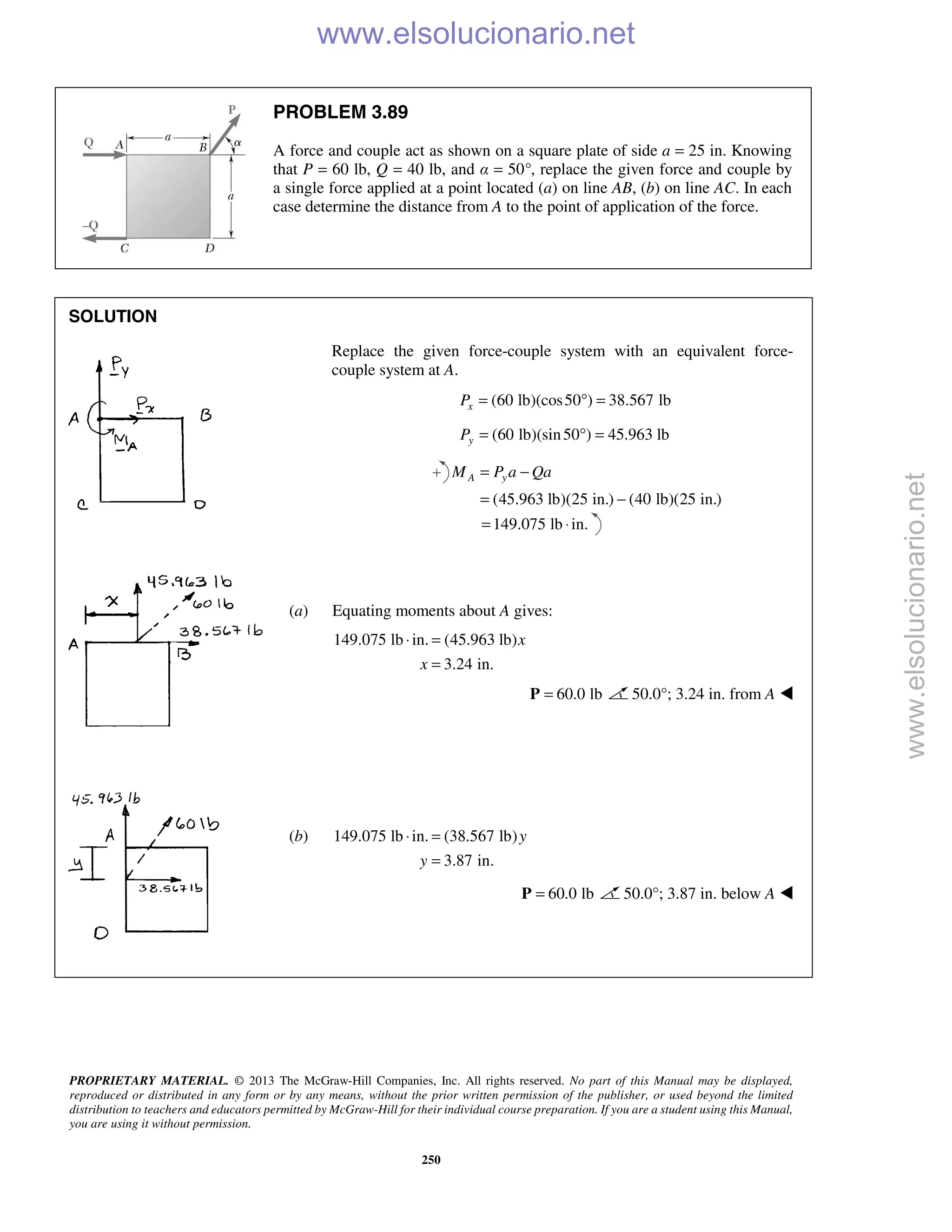 PROPRIETARY MATERIAL. © 2013 The McGraw-Hill Companies, Inc. All rights reserved. No part of this Manual may be displayed,
reproduced or distributed in any form or by any means, without the prior written permission of the publisher, or used beyond the limited
distribution to teachers and educators permitted by McGraw-Hill for their individual course preparation. If you are a student using this Manual,
you are using it without permission.
250
PROBLEM 3.89
A force and couple act as shown on a square plate of side a = 25 in. Knowing
that P = 60 lb, Q = 40 lb, and α = 50°, replace the given force and couple by
a single force applied at a point located (a) on line AB, (b) on line AC. In each
case determine the distance from A to the point of application of the force.
SOLUTION
Replace the given force-couple system with an equivalent force-
couple system at A.
(60 lb)(cos50 ) 38.567 lbxP = ° =
(60 lb)(sin50 ) 45.963 lbyP = ° =
(45.963 lb)(25 in.) (40 lb)(25 in.)
A yM P a Qa= −
= −
149.075 lb in.= ⋅
(a) Equating moments about A gives:
149.075 lb in. (45.963 lb)
3.24 in.
x
x
⋅ =
=
60.0 lb=P 50.0°; 3.24 in. from A 
(b) 149.075 lb in. (38.567 lb)
3.87 in.
y
y
⋅ =
=
60.0 lb=P 50.0°; 3.87 in. below A 
www.elsolucionario.net
www.elsolucionario.net
 