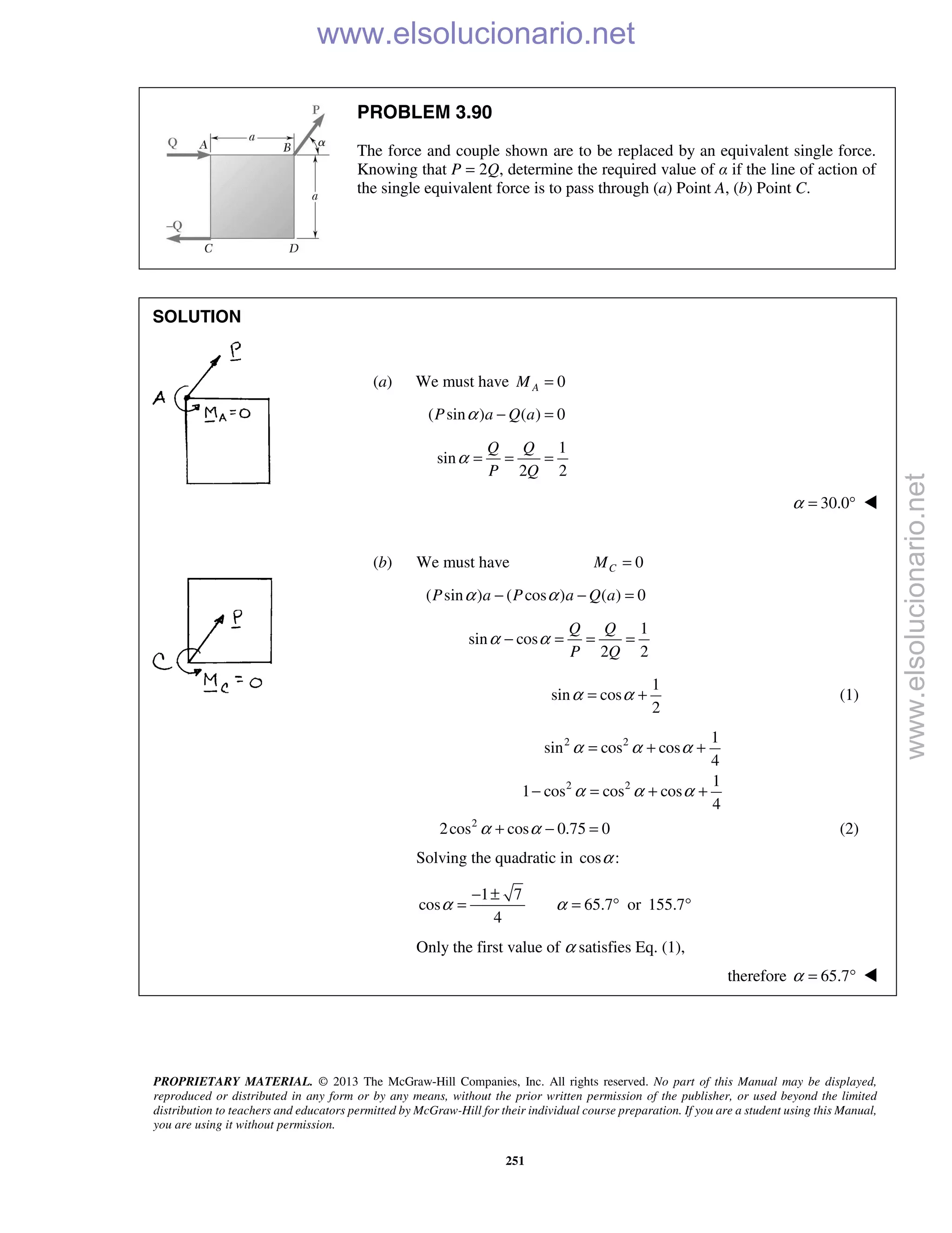 PROPRIETARY MATERIAL. © 2013 The McGraw-Hill Companies, Inc. All rights reserved. No part of this Manual may be displayed,
reproduced or distributed in any form or by any means, without the prior written permission of the publisher, or used beyond the limited
distribution to teachers and educators permitted by McGraw-Hill for their individual course preparation. If you are a student using this Manual,
you are using it without permission.
251
PROBLEM 3.90
The force and couple shown are to be replaced by an equivalent single force.
Knowing that P = 2Q, determine the required value of α if the line of action of
the single equivalent force is to pass through (a) Point A, (b) Point C.
SOLUTION
(a) We must have 0AM =
( sin ) ( ) 0P a Q aα − =
1
sin
2 2
Q Q
P Q
α = = =
30.0α = ° 
(b) We must have 0CM =
( sin ) ( cos ) ( ) 0P a P a Q aα α− − =
1
sin cos
2 2
Q Q
P Q
α α− = = =
1
sin cos
2
α α= + (1)
2 2 1
sin cos cos
4
α α α= + +
2 2 1
1 cos cos cos
4
α α α− = + +
2
2cos cos 0.75 0α α+ − = (2)
Solving the quadratic in cos :α
1 7
cos 65.7 or 155.7
4
α α
− ±
= = ° °
Only the first value of α satisfies Eq. (1),
therefore 65.7α = ° 
www.elsolucionario.net
www.elsolucionario.net
 