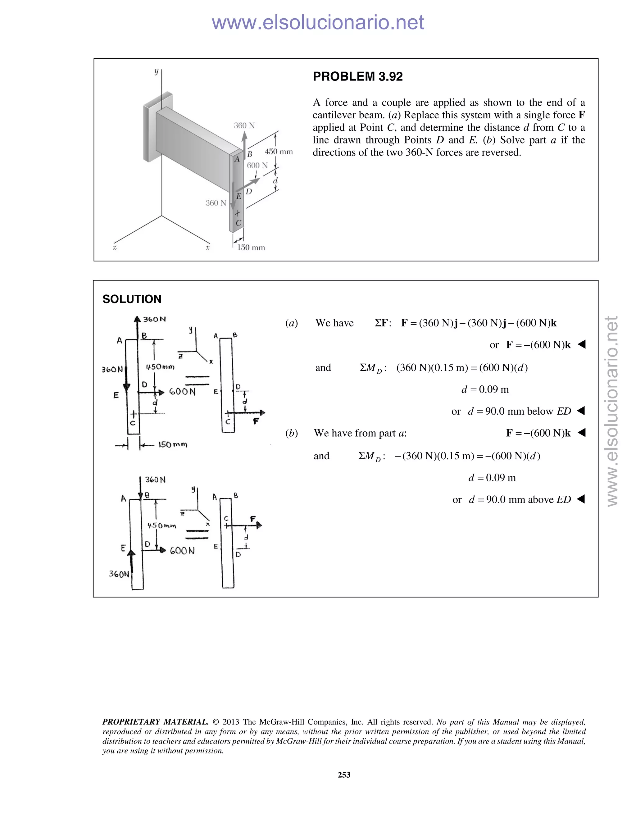 PROPRIETARY MATERIAL. © 2013 The McGraw-Hill Companies, Inc. All rights reserved. No part of this Manual may be displayed,
reproduced or distributed in any form or by any means, without the prior written permission of the publisher, or used beyond the limited
distribution to teachers and educators permitted by McGraw-Hill for their individual course preparation. If you are a student using this Manual,
you are using it without permission.
253
PROBLEM 3.92
A force and a couple are applied as shown to the end of a
cantilever beam. (a) Replace this system with a single force F
applied at Point C, and determine the distance d from C to a
line drawn through Points D and E. (b) Solve part a if the
directions of the two 360-N forces are reversed.
SOLUTION
(a) We have : (360 N) (360 N) (600 N)Σ = − −F F j j k
or (600 N)= −F k 
and : (360 N)(0.15 m) (600 N)( )DM dΣ =
0.09 md =
or 90.0 mm belowd ED= 
(b) We have from part a: (600 N)= −F k 
and : (360 N)(0.15 m) (600 N)( )DM dΣ − = −
0.09 md =
or 90.0 mm aboved ED= 
www.elsolucionario.net
www.elsolucionario.net
 