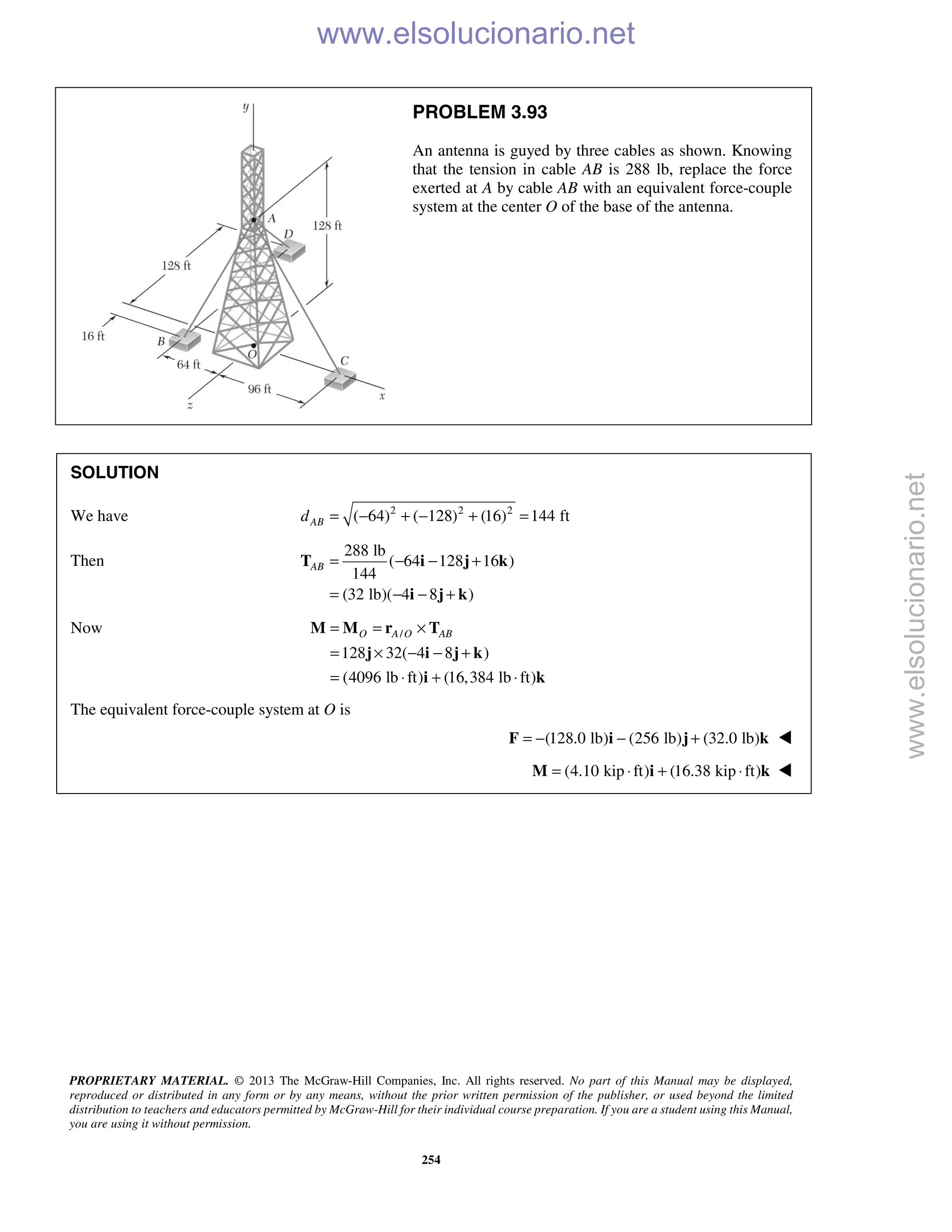 PROPRIETARY MATERIAL. © 2013 The McGraw-Hill Companies, Inc. All rights reserved. No part of this Manual may be displayed,
reproduced or distributed in any form or by any means, without the prior written permission of the publisher, or used beyond the limited
distribution to teachers and educators permitted by McGraw-Hill for their individual course preparation. If you are a student using this Manual,
you are using it without permission.
254
PROBLEM 3.93
An antenna is guyed by three cables as shown. Knowing
that the tension in cable AB is 288 lb, replace the force
exerted at A by cable AB with an equivalent force-couple
system at the center O of the base of the antenna.
SOLUTION
We have 2 2 2
( 64) ( 128) (16) 144 ftABd = − + − + =
Then
288 lb
( 64 128 16 )
144
(32 lb)( 4 8 )
AB = − − +
= − − +
T i j k
i j k
Now /
128 32( 4 8 )
(4096 lb ft) (16,384 lb ft)
O A O AB= = ×
= × − − +
= ⋅ + ⋅
M M r T
j i j k
i k
The equivalent force-couple system at O is
(128.0 lb) (256 lb) (32.0 lb)= − − +F i j k 
(4.10 kip ft) (16.38 kip ft)= ⋅ + ⋅M i k 
www.elsolucionario.net
www.elsolucionario.net
 