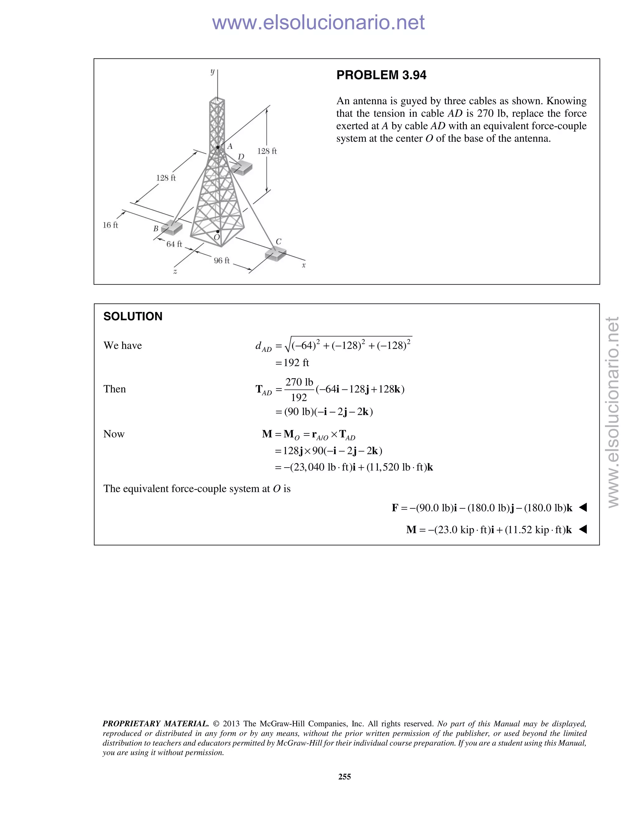 PROPRIETARY MATERIAL. © 2013 The McGraw-Hill Companies, Inc. All rights reserved. No part of this Manual may be displayed,
reproduced or distributed in any form or by any means, without the prior written permission of the publisher, or used beyond the limited
distribution to teachers and educators permitted by McGraw-Hill for their individual course preparation. If you are a student using this Manual,
you are using it without permission.
255
PROBLEM 3.94
An antenna is guyed by three cables as shown. Knowing
that the tension in cable AD is 270 lb, replace the force
exerted at A by cable AD with an equivalent force-couple
system at the center O of the base of the antenna.
SOLUTION
We have 2 2 2
( 64) ( 128) ( 128)
192 ft
ADd = − + − + −
=
Then
270 lb
( 64 128 128 )
192
(90 lb)( 2 2 )
AD = − − +
= − − −
T i j k
i j k
Now /
128 90( 2 2 )
(23,040 lb ft) (11,520 lb ft)
O A O AD= = ×
= × − − −
= − ⋅ + ⋅
M M r T
j i j k
i k
The equivalent force-couple system at O is
(90.0 lb) (180.0 lb) (180.0 lb)= − − −F i j k 
(23.0 kip ft) (11.52 kip ft)= − ⋅ + ⋅M i k 
www.elsolucionario.net
www.elsolucionario.net
 