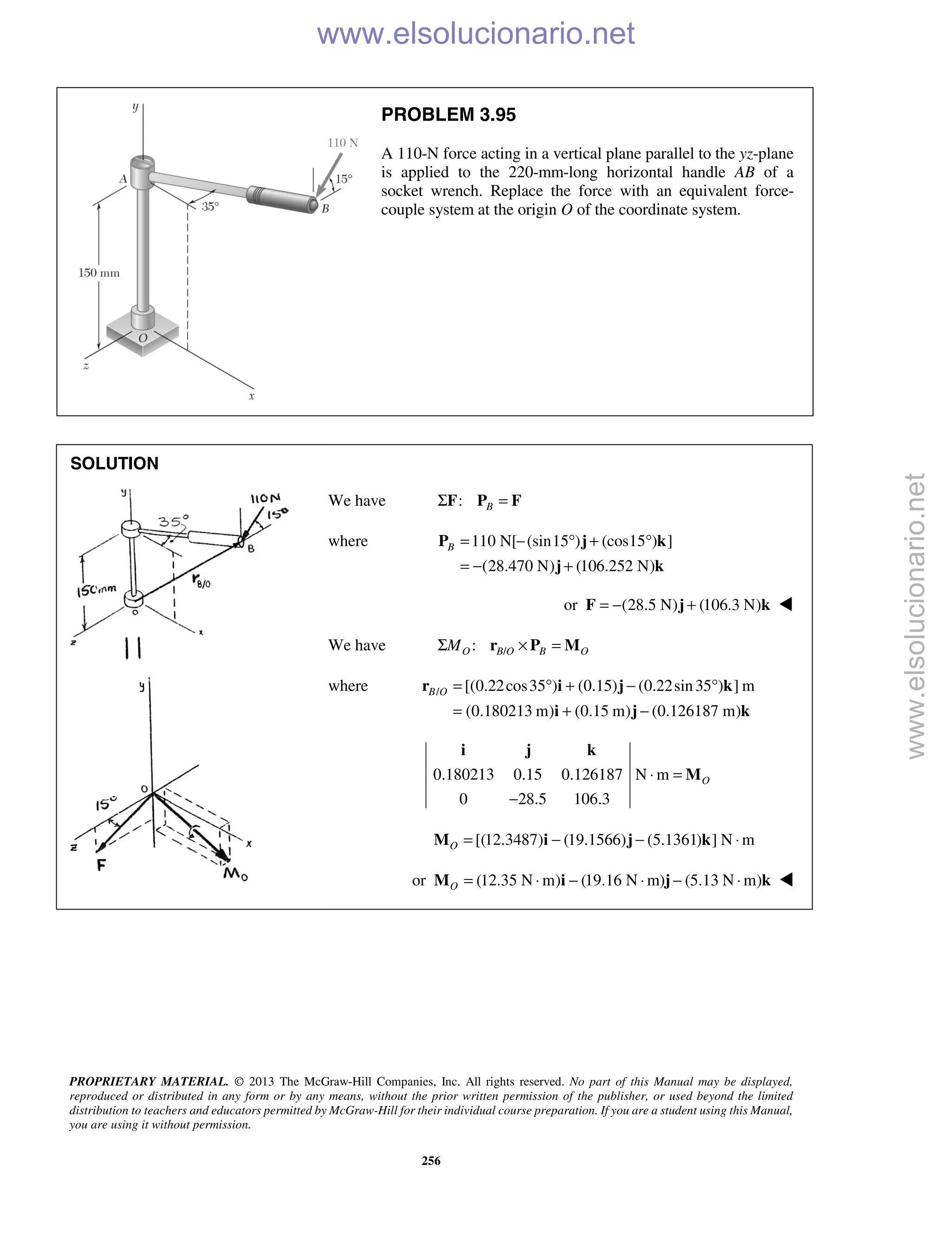PROPRIETARY MATERIAL. © 2013 The McGraw-Hill Companies, Inc. All rights reserved. No part of this Manual may be displayed,
reproduced or distributed in any form or by any means, without the prior written permission of the publisher, or used beyond the limited
distribution to teachers and educators permitted by McGraw-Hill for their individual course preparation. If you are a student using this Manual,
you are using it without permission.
256
PROBLEM 3.95
A 110-N force acting in a vertical plane parallel to the yz-plane
is applied to the 220-mm-long horizontal handle AB of a
socket wrench. Replace the force with an equivalent force-
couple system at the origin O of the coordinate system.
SOLUTION
We have : BΣ =F P F
where 110 N[ (sin15 ) (cos15 ) ]
(28.470 N) (106.252 N)
B = − ° + °
= − +
P j k
j k
or (28.5 N) (106.3 N)= − +F j k 
We have /:O B O B OMΣ × =r P M
where / [(0.22cos35 ) (0.15) (0.22sin35 ) ] m
(0.180213 m) (0.15 m) (0.126187 m)
B O = ° + − °
= + −
r i j k
i j k
0.180213 0.15 0.126187 N m
0 28.5 106.3
O⋅ =
−
i j k
M
[(12.3487) (19.1566) (5.1361) ] N mO = − − ⋅M i j k
or (12.35 N m) (19.16 N m) (5.13 N m)O = ⋅ − ⋅ − ⋅M i j k 
www.elsolucionario.net
www.elsolucionario.net
 