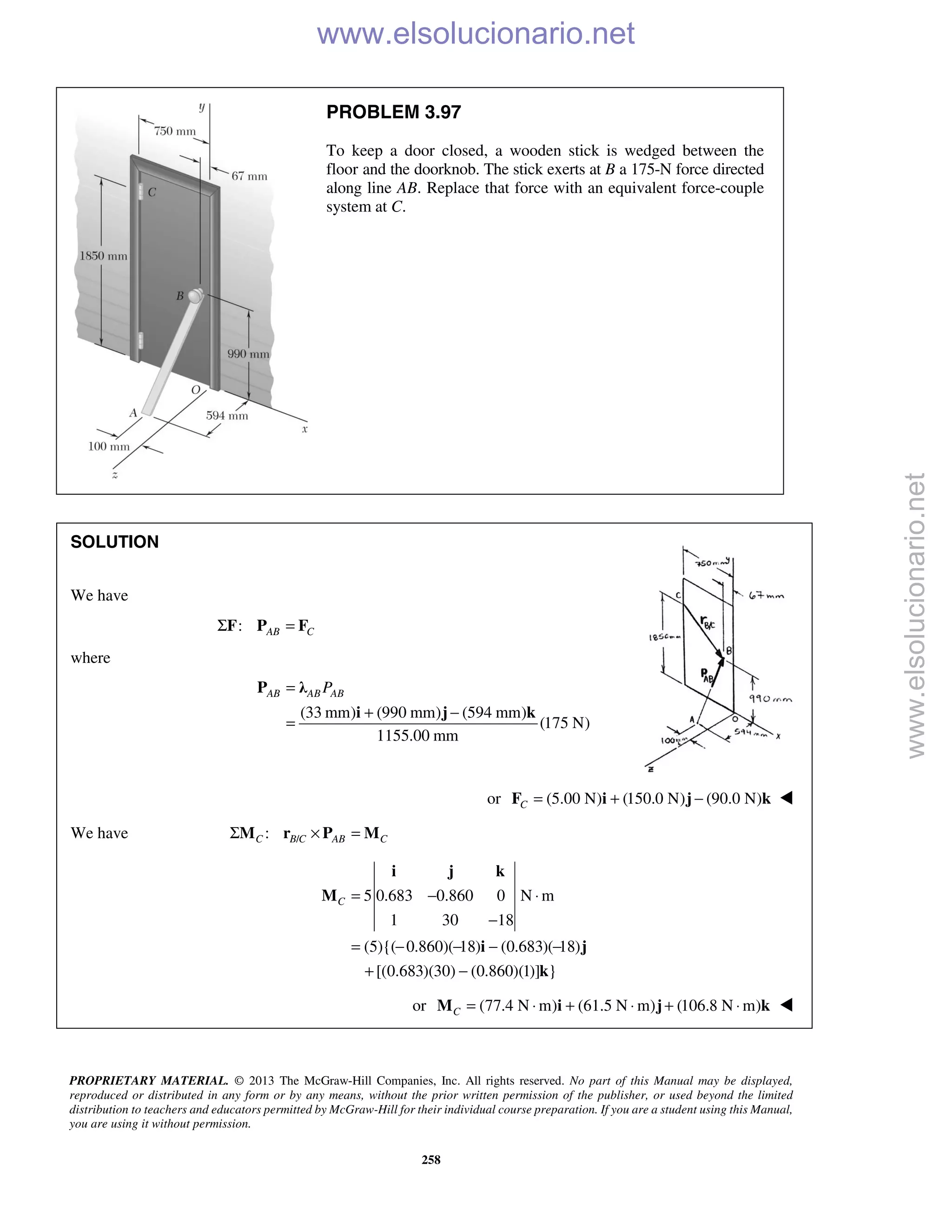 PROPRIETARY MATERIAL. © 2013 The McGraw-Hill Companies, Inc. All rights reserved. No part of this Manual may be displayed,
reproduced or distributed in any form or by any means, without the prior written permission of the publisher, or used beyond the limited
distribution to teachers and educators permitted by McGraw-Hill for their individual course preparation. If you are a student using this Manual,
you are using it without permission.
258
PROBLEM 3.97
To keep a door closed, a wooden stick is wedged between the
floor and the doorknob. The stick exerts at B a 175-N force directed
along line AB. Replace that force with an equivalent force-couple
system at C.
SOLUTION
We have
: AB CΣ =F P F
where
(33 mm) (990 mm) (594 mm)
(175 N)
1155.00 mm
AB AB ABP=
+ −
=
P λ
i j k
or (5.00 N) (150.0 N) (90.0 N)C = + −F i j k 
We have /:C B C AB CΣ × =M r P M
5 0.683 0.860 0 N m
1 30 18
(5){( 0.860)( 18) (0.683)( 18)
[(0.683)(30) (0.860)(1)] }
C = − ⋅
−
= − − − −
+ −
i j k
M
i j
k
or (77.4 N m) (61.5 N m) (106.8 N m)C = ⋅ + ⋅ + ⋅M i j k 
www.elsolucionario.net
www.elsolucionario.net
 