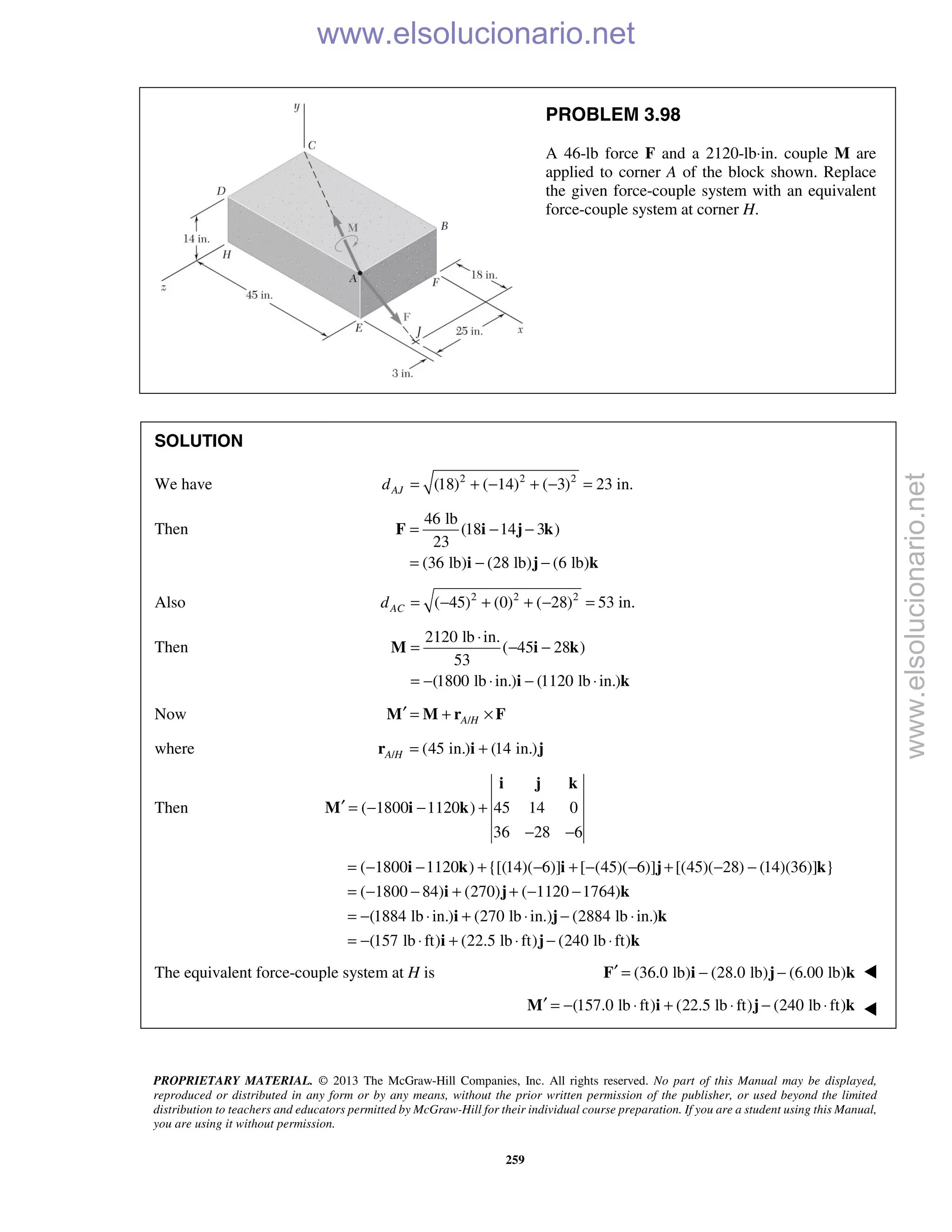 PROPRIETARY MATERIAL. © 2013 The McGraw-Hill Companies, Inc. All rights reserved. No part of this Manual may be displayed,
reproduced or distributed in any form or by any means, without the prior written permission of the publisher, or used beyond the limited
distribution to teachers and educators permitted by McGraw-Hill for their individual course preparation. If you are a student using this Manual,
you are using it without permission.
259
PROBLEM 3.98
A 46-lb force F and a 2120-lb⋅in. couple M are
applied to corner A of the block shown. Replace
the given force-couple system with an equivalent
force-couple system at corner H.
SOLUTION
We have 2 2 2
(18) ( 14) ( 3) 23 in.AJd = + − + − =
Then
46 lb
(18 14 3 )
23
(36 lb) (28 lb) (6 lb)
= − −
= − −
F i j k
i j k
Also 2 2 2
( 45) (0) ( 28) 53 in.ACd = − + + − =
Then
2120 lb in.
( 45 28 )
53
(1800 lb in.) (1120 lb in.)
⋅
= − −
= − ⋅ − ⋅
M i k
i k
Now /A H′ = + ×M M r F
where / (45 in.) (14 in.)A H = +r i j
Then ( 1800 1120 ) 45 14 0
36 28 6
′ = − − +
− −
i j k
M i k
( 1800 1120 ) {[(14)( 6)] [ (45)( 6)] [(45)( 28) (14)(36)] }
( 1800 84) (270) ( 1120 1764)
(1884 lb in.) (270 lb in.) (2884 lb in.)
(157 lb ft) (22.5 lb ft) (240 lb ft)
= − − + − + − − + − −
= − − + + − −
= − ⋅ + ⋅ − ⋅
= − ⋅ + ⋅ − ⋅
i k i j k
i j k
i j k
i j k
The equivalent force-couple system at H is (36.0 lb) (28.0 lb) (6.00 lb)′ = − −F i j k 
(157.0 lb ft) (22.5 lb ft) (240 lb ft)′ = − ⋅ + ⋅ − ⋅M i j k 
www.elsolucionario.net
www.elsolucionario.net
 